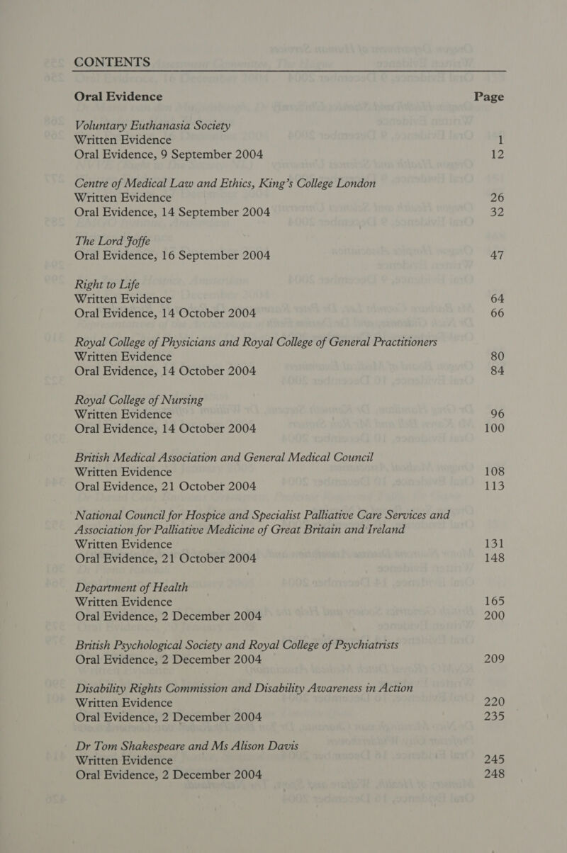 CONTENTS Oral Evidence Voluntary Euthanasia Soctety Written Evidence Oral Evidence, 9 September 2004 Centre of Medical Law and Ethics, King’s College London Written Evidence Oral Evidence, 14 September 2004 The Lord Foffe Oral Evidence, 16 September 2004 Right to Life Written Evidence Oral Evidence, 14 October 2004 Royal College of Physicians and Royal College of General Practitioners Written Evidence Oral Evidence, 14 October 2004 Royal College of Nursing Written Evidence Oral Evidence, 14 October 2004 British Medical Association and General Medical Council Written Evidence Oral Evidence, 21 October 2004 National Council for Hospice and Specialist Palhative Care Services and Association for Palliative Medicine of Great Britain and Ireland Written Evidence Oral Evidence, 21 October 2004 Department of Health Written Evidence Oral Evidence, 2 December 2004 British Psychological Society and Royal College of Psychiatrists Oral Evidence, 2 December 2004 Disability Rights Commission and Disability Awareness in Action Written Evidence Oral Evidence, 2 December 2004 Dr Tom Shakespeare and Ms Alison Davts Written Evidence Oral Evidence, 2 December 2004 Page 26 32 47 64 66 80 96 100 108 Lis 131 148 165 200 209 220 235 245 248