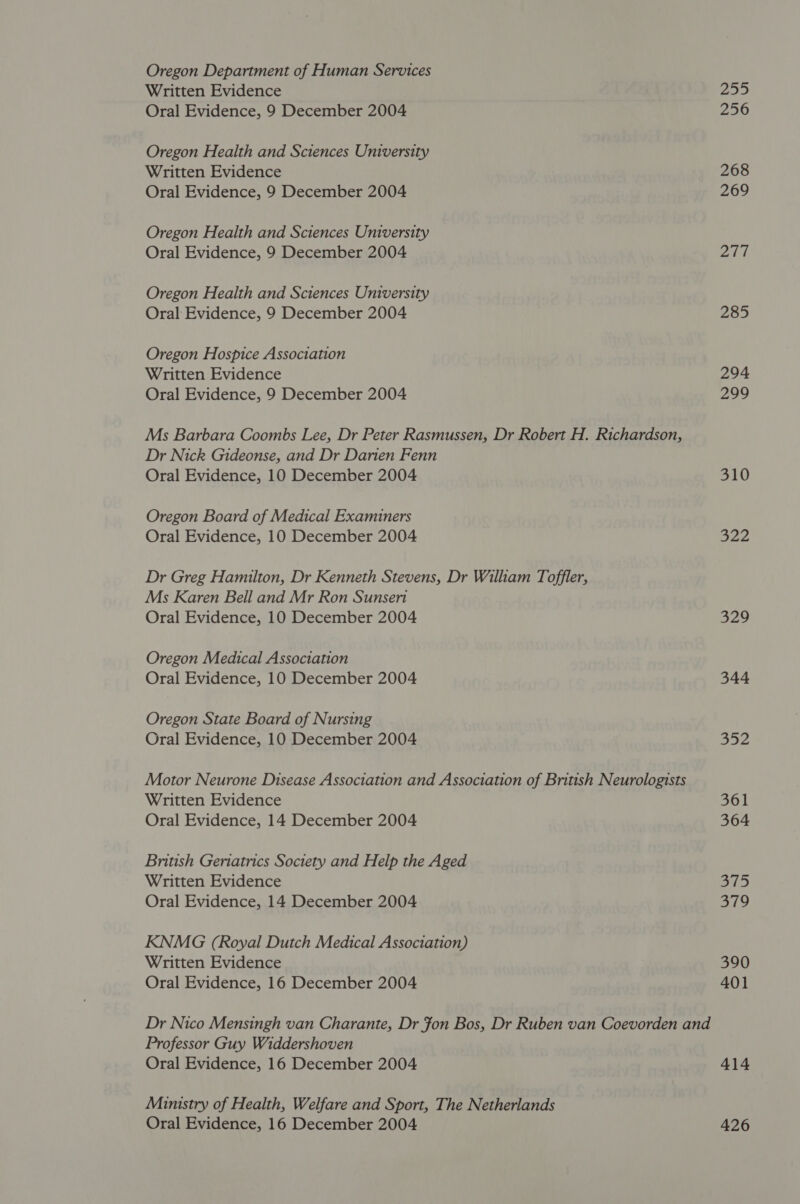 Oregon Department of Human Services Written Evidence Oral Evidence, 9 December 2004 Oregon Health and Sciences University Written Evidence Oral Evidence, 9 December 2004 Oregon Health and Sciences University Oral Evidence, 9 December 2004 Oregon Health and Sciences University Oral Evidence, 9 December 2004 Oregon Hospice Association Written Evidence Oral Evidence, 9 December 2004 Ms Barbara Coombs Lee, Dr Peter Rasmussen, Dr Robert H. Richardson, Dr Nick Gideonse, and Dr Darien Fenn Oral Evidence, 10 December 2004 Oregon Board of Medical Examiners Oral Evidence, 10 December 2004 Dr Greg Hamilton, Dr Kenneth Stevens, Dr William Toffler, Ms Karen Bell and Mr Ron Sunseri Oral Evidence, 10 December 2004 Oregon Medical Association Oral Evidence, 10 December 2004 Oregon State Board of Nursing Oral Evidence, 10 December 2004 Motor Neurone Disease Association and Association of British Neurologists Written Evidence Oral Evidence, 14 December 2004 British Geriatrics Society and Help the Aged Written Evidence Oral Evidence, 14 December 2004 KNMG (Royal Dutch Medical Association) Written Evidence Oral Evidence, 16 December 2004 Professor Guy Widdershoven Oral Evidence, 16 December 2004 Munsstry of Health, Welfare and Sport, The Netherlands Oral Evidence, 16 December 2004 255 256 268 269 Ae 285 294 299 310 322 329 344 ao2 361 364 515 379 390 401 414 426