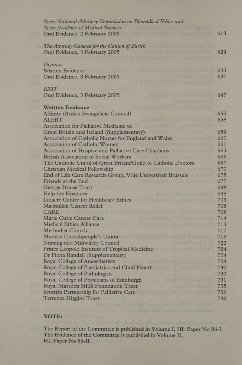 Swiss National Advisory Commission on Biomedical Ethics and Swiss Academy of Medical Sciences Oral Evidence, 2 February 2005 The Attorney General for the Canton of Zurich Oral Evidence, 3 February 2005 Dignitas Written Evidence Oral Evidence, 3 February 2005 EXIT Oral Evidence, 3 February 2005 Written Evidence Affinity (British Evangelical Council) ALERT Association for Palliative Medicine of Great Britain and Ireland (Supplementary) Association of Catholic Nurses for England and Wales Association of Catholic Women Association of Hospice and Palliative Care Chaplains British Association of Social Workers The Catholic Union of Great Britain/Guild of Catholic Doctors Christian Medical Fellowship End of Life Care Research Group, Vrije Universiteit Brussels Friends as the End George House Trust Help the Hospices Linacre Centre for Healthcare Ethics Macmillan Cancer Relief CARE Marie Curie Cancer Care Medical Ethics Alliance Methodist Church Modern Churchpeople’s Union Nursing and Midwifery Council Prince Leopold Institute of Tropical Medicine Dr Fiona Randall (Supplementary) Royal College of Anaesthetists Royal College of Paediatrics and Child Health Royal College of Pathologists Royal College of Physicians of Edinburgh Royal Marsden NHS Foundation Trust Scottish Partnership for Palliative Care Terrence Higgins Trust NOTE: 613 624 633 637 647 655 658 659 660 661 665 666 667 670 675 677 698 698 703 708 708 714 715 fa; 718 T2a 724 724 728 730 730 731 (eet) 736 736 The Evidence of the Committee is published in Volume II, HL Paper No 86-II.