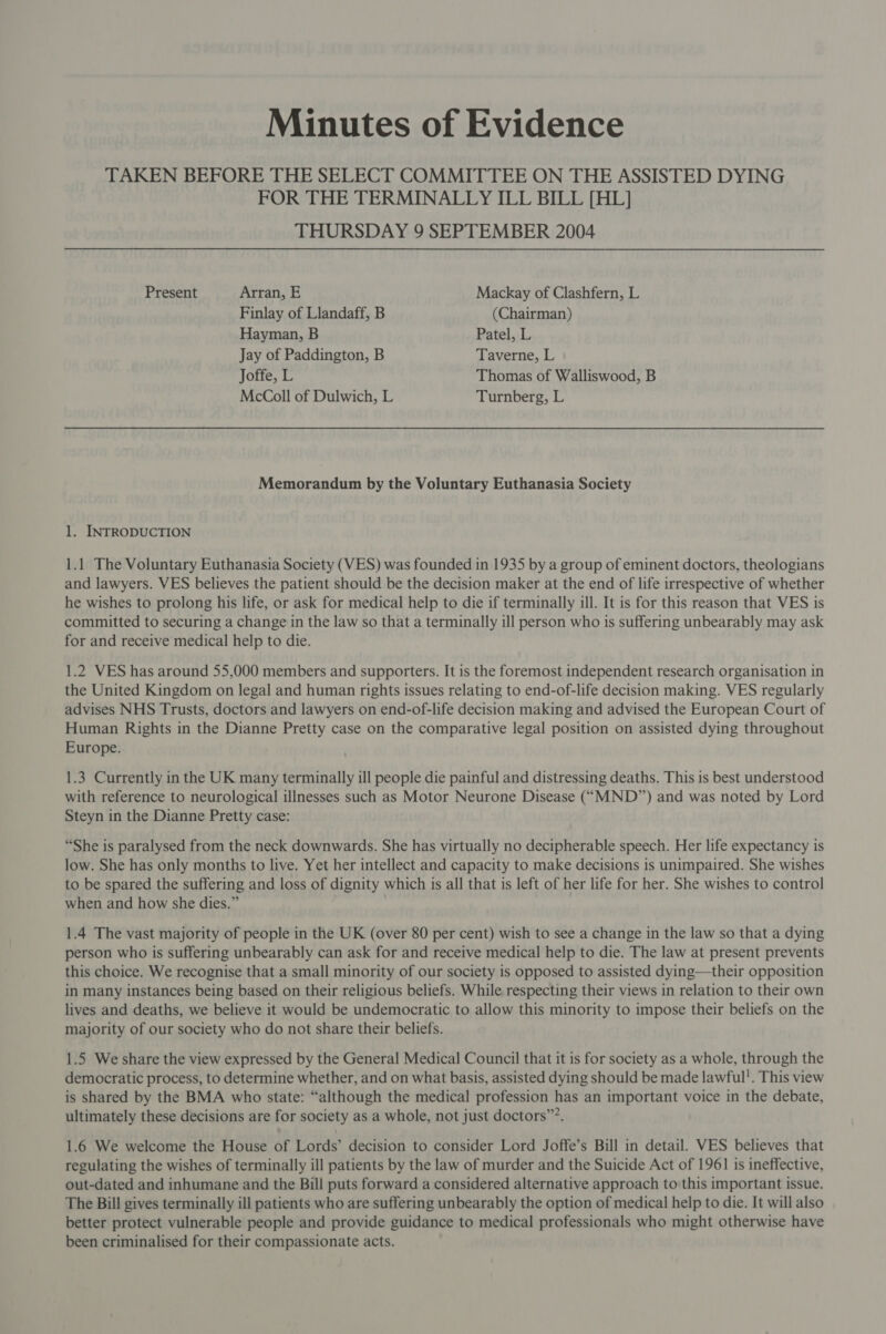 Minutes of Evidence TAKEN BEFORE THE SELECT COMMITTEE ON THE ASSISTED DYING FOR THE TERMINALLY ILL BILL [HL] THURSDAY 9 SEPTEMBER 2004 Present Arran, E Mackay of Clashfern, L Finlay of Llandaff, B (Chairman) Hayman, B Patel, L Jay of Paddington, B Taverne, L Joffe, L Thomas of Walliswood, B McColl of Dulwich, L Turnberg, L Memorandum by the Voluntary Euthanasia Society 1. INTRODUCTION 1.1 The Voluntary Euthanasia Society (VES) was founded in 1935 by a group of eminent doctors, theologians and lawyers. VES believes the patient should be the decision maker at the end of life irrespective of whether he wishes to prolong his life, or ask for medical help to die if terminally ill. It is for this reason that VES is committed to securing a change in the law so that a terminally ill person who is suffering unbearably may ask for and receive medical help to die. 1.2 VES has around 55,000 members and supporters. It is the foremost independent research organisation in the United Kingdom on legal and human rights issues relating to end-of-life decision making. VES regularly advises NHS Trusts, doctors and lawyers on end-of-life decision making and advised the European Court of Human Rights in the Dianne Pretty case on the comparative legal position on assisted dying throughout Europe. 1.3 Currently in the UK many terminally ill people die painful and distressing deaths. This is best understood with reference to neurological illnesses such as Motor Neurone Disease (“MND”) and was noted by Lord Steyn in the Dianne Pretty case: “She is paralysed from the neck downwards. She has virtually no decipherable speech. Her life expectancy is low. She has only months to live. Yet her intellect and capacity to make decisions is unimpaired. She wishes to be spared the suffering and loss of dignity which is all that is left of her life for her. She wishes to control when and how she dies.” 1.4 The vast majority of people in the UK (over 80 per cent) wish to see a change in the law so that a dying person who is suffering unbearably can ask for and receive medical help to die. The law at present prevents this choice. We recognise that a small minority of our society is opposed to assisted dying—their opposition in many instances being based on their religious beliefs. While respecting their views in relation to their own lives and deaths, we believe it would be undemocratic to allow this minority to impose their beliefs on the majority of our society who do not share their beliefs. 1.5 We share the view expressed by the General Medical Council that it is for society as a whole, through the democratic process, to determine whether, and on what basis, assisted dying should be made lawful'. This view is shared by the BMA who state: “although the medical profession has an important voice in the debate, ultimately these decisions are for society as a whole, not just doctors”?. 1.6 We welcome the House of Lords’ decision to consider Lord Joffe’s Bill in detail. VES believes that regulating the wishes of terminally ill patients by the law of murder and the Suicide Act of 1961 is ineffective, out-dated and inhumane and the Bill puts forward a considered alternative approach to this important issue. The Bill gives terminally ill patients who are suffering unbearably the option of medical help to die. It will also better protect vulnerable people and provide guidance to medical professionals who might otherwise have been criminalised for their compassionate acts.