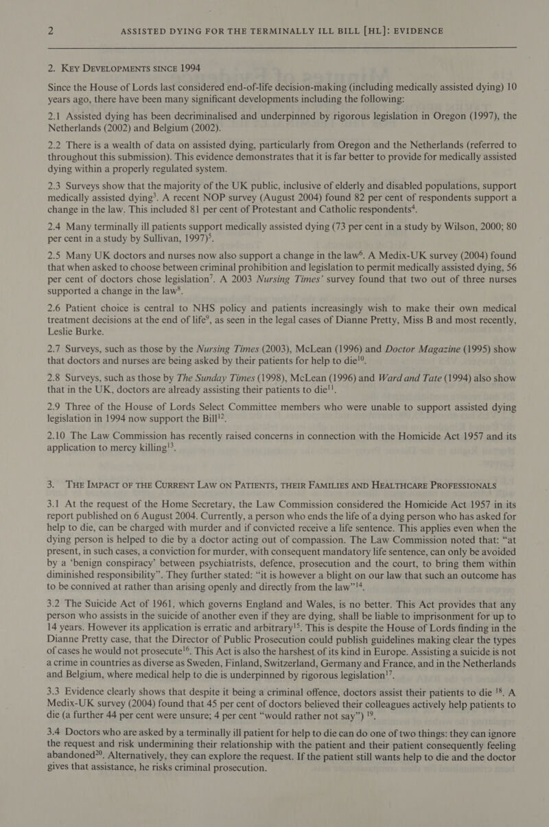 2. Key DEVELOPMENTS SINCE 1994 Since the House of Lords last considered end-of-life decision-making (including medically assisted dying) 10 years ago, there have been many significant developments including the following: 2.1 Assisted dying has been decriminalised and underpinned by rigorous legislation in Oregon (1997), the Netherlands (2002) and Belgium (2002). 2.2 There is a wealth of data on assisted dying, particularly from Oregon and the Netherlands (referred to throughout this submission). This evidence demonstrates that it is far better to provide for medically assisted dying within a properly regulated system. 2.3 Surveys show that the majority of the UK public, inclusive of elderly and disabled populations, support medically assisted dying*®. A recent NOP survey (August 2004) found 82 per cent of respondents support a change in the law. This included 81 per cent of Protestant and Catholic respondents’. 2.4 Many terminally ill patients support medically assisted dying (73 per cent in a study by Wilson, 2000; 80 per cent in a study by Sullivan, 1997). 2.5 Many UK doctors and nurses now also support a change in the law’. A Medix-UK survey (2004) found that when asked to choose between criminal prohibition and legislation to permit medically assisted dying, 56 per cent of doctors chose legislation’. A 2003 Nursing Times’ survey found that two out of three nurses supported a change in the law’. 2.6 Patient choice is central to NHS policy and patients increasingly wish to make their own medical treatment decisions at the end of life’, as seen in the legal cases of Dianne Pretty, Miss B and most recently, Leslie Burke. 2.7 Surveys, such as those by the Nursing Times (2003), McLean (1996) and Doctor Magazine (1995) show that doctors and nurses are being asked by their patients for help to die!®. 2.8 Surveys, such as those by The Sunday Times (1998), McLean (1996) and Ward and Tate (1994) also show that in the UK, doctors are already assisting their patients to die!!. 2.9 Three of the House of Lords Select Committee members who were unable to support assisted dying legislation in 1994 now support the Bill’. 2.10 The Law Commission has recently raised concerns in connection with the Homicide Act 1957 and its application to mercy killing. 3. THE IMPACT OF THE CURRENT LAW ON PATIENTS, THEIR FAMILIES AND HEALTHCARE PROFESSIONALS 3.1 At the request of the Home Secretary, the Law Commission considered the Homicide Act 1957 in its report published on 6 August 2004. Currently, a person who ends the life of a dying person who has asked for help to die, can be charged with murder and if convicted receive a life sentence. This applies even when the dying person is helped to die by a doctor acting out of compassion. The Law Commission noted that: “at present, in such cases, a conviction for murder, with consequent mandatory life sentence, can only be avoided by a ‘benign conspiracy’ between psychiatrists, defence, prosecution and the court, to bring them within diminished responsibility”. They further stated: “it is however a blight on our law that such an outcome has to be connived at rather than arising openly and directly from the law’’!4. 3.2 The Suicide Act of 1961, which governs England and Wales, is no better. This Act provides that any person who assists in the suicide of another even if they are dying, shall be liable to imprisonment for up to 14 years. However its application is erratic and arbitrary!&gt;. This is despite the House of Lords finding in the Dianne Pretty case, that the Director of Public Prosecution could publish guidelines making clear the types of cases he would not prosecute!®. This Act is also the harshest of its kind in Europe. Assisting a suicide is not a crime in countries as diverse as Sweden, Finland, Switzerland, Germany and France, and in the Netherlands and Belgium, where medical help to die is underpinned by rigorous legislation!”. 3.3 Evidence clearly shows that despite it being a criminal offence, doctors assist their patients to die '*. A Medix-UK survey (2004) found that 45 per cent of doctors believed their colleagues actively help patients to die (a further 44 per cent were unsure; 4 per cent “would rather not say”) !9. 3.4 Doctors who are asked by a terminally ill patient for help to die can do one of two things: they can ignore the request and risk undermining their relationship with the patient and their patient consequently feeling abandoned”®. Alternatively, they can explore the request. If the patient still wants help to die and the doctor gives that assistance, he risks criminal prosecution.