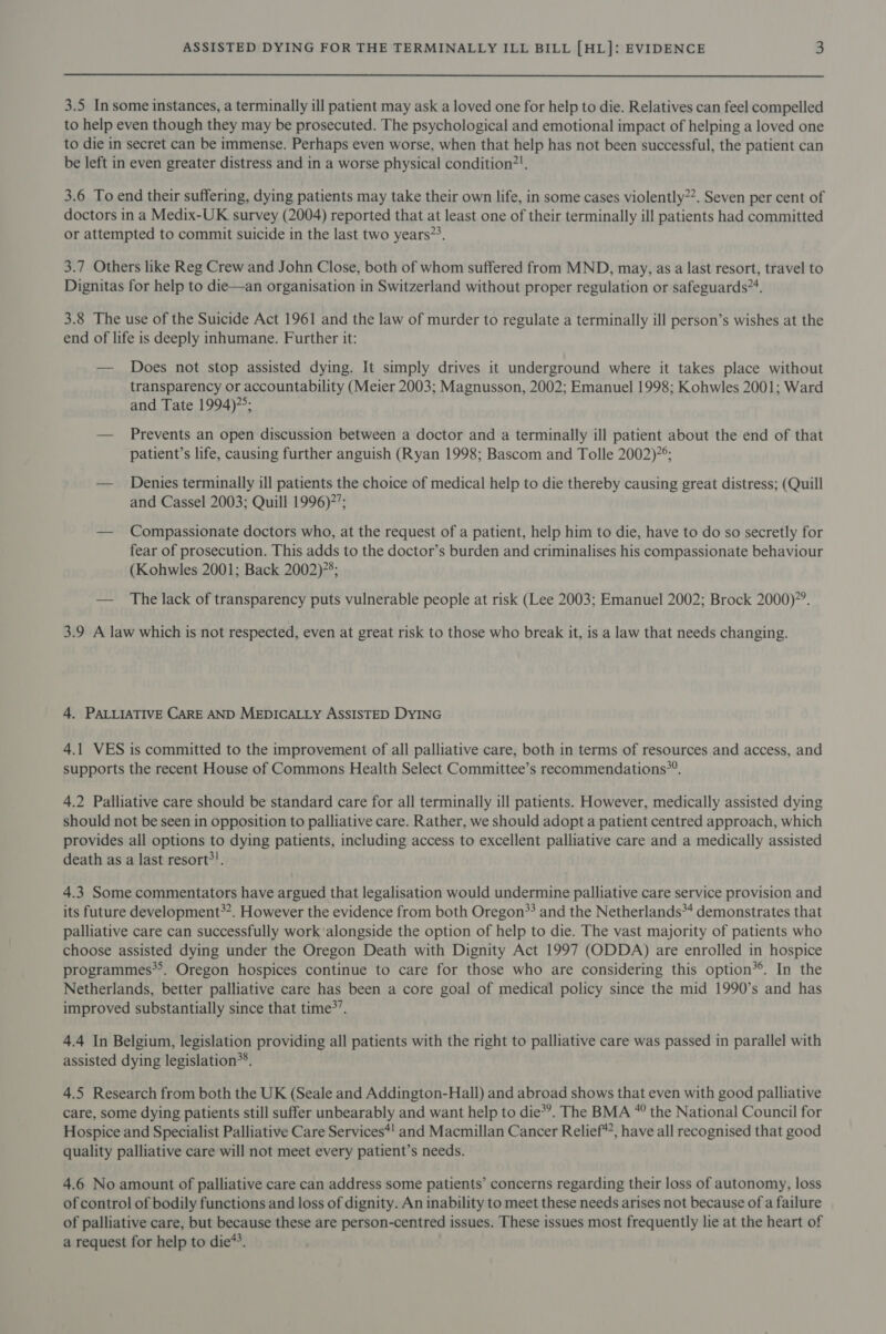 3.5 In some instances, a terminally ill patient may ask a loved one for help to die. Relatives can feel compelled to help even though they may be prosecuted. The psychological and emotional impact of helping a loved one to die in secret can be immense. Perhaps even worse, when that help has not been successful, the patient can be left in even greater distress and in a worse physical condition?!. 3.6 To end their suffering, dying patients may take their own life, in some cases violently”. Seven per cent of doctors in a Medix-UK survey (2004) reported that at least one of their terminally ill patients had committed or attempted to commit suicide in the last two years”?. 3.7 Others like Reg Crew and John Close, both of whom suffered from MND, may, as a last resort, travel to Dignitas for help to die—an organisation in Switzerland without proper regulation or safeguards”. 3.8 The use of the Suicide Act 1961 and the law of murder to regulate a terminally ill person’s wishes at the end of life is deeply inhumane. Further it: — Does not stop assisted dying. It simply drives it underground where it takes place without transparency or accountability (Meier 2003; Magnusson, 2002; Emanuel 1998; Kohwles 2001; Ward and Tate 1994); — Prevents an open discussion between a doctor and a terminally ill patient about the end of that patient’s life, causing further anguish (Ryan 1998; Bascom and Tolle 2002)°; — Denies terminally ill patients the choice of medical help to die thereby causing great distress; (Quill and Cassel 2003; Quill 1996)’; — Compassionate doctors who, at the request of a patient, help him to die, have to do so secretly for fear of prosecution. This adds to the doctor’s burden and criminalises his compassionate behaviour (Kohwles 2001; Back 2002); — The lack of transparency puts vulnerable people at risk (Lee 2003; Emanuel 2002; Brock 2000)’. 3.9 A law which is not respected, even at great risk to those who break it, is a law that needs changing. 4. PALLIATIVE CARE AND MEDICALLY ASSISTED DYING 4.1 VES is committed to the improvement of all palliative care, both in terms of resources and access, and supports the recent House of Commons Health Select Committee’s recommendations”. 4.2 Palliative care should be standard care for all terminally ill patients. However, medically assisted dying should not be seen in opposition to palliative care. Rather, we should adopt a patient centred approach, which provides all options to dying patients, including access to excellent palliative care and a medically assisted death as a last resort?!. 4.3 Some commentators have argued that legalisation would undermine palliative care service provision and its future development*”. However the evidence from both Oregon*? and the Netherlands*4 demonstrates that palliative care can successfully work alongside the option of help to die. The vast majority of patients who choose assisted dying under the Oregon Death with Dignity Act 1997 (ODDA) are enrolled in hospice programmes**. Oregon hospices continue to care for those who are considering this option*®. In the Netherlands, better palliative care has been a core goal of medical policy since the mid 1990’s and has improved substantially since that time&gt;’. 4.4 In Belgium, legislation providing all patients with the right to palliative care was passed in parallel with assisted dying legislation*®. 4.5 Research from both the UK (Seale and Addington-Hall) and abroad shows that even with good palliative care, some dying patients still suffer unbearably and want help to die*’. The BMA * the National Council for Hospice and Specialist Palliative Care Services*! and Macmillan Cancer Relief’, have all recognised that good quality palliative care will not meet every patient’s needs. 4.6 No amount of palliative care can address some patients’ concerns regarding their loss of autonomy, loss of control of bodily functions and loss of dignity. An inability to meet these needs arises not because of a failure of palliative care, but because these are person-centred issues. These issues most frequently lie at the heart of a request for help to die*?.