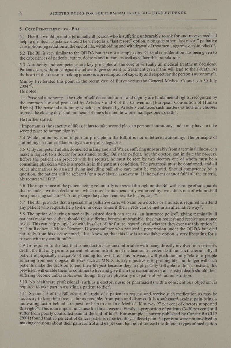  5. CorE PRINCIPLES OF THE BILL 5.1 The Bill would permit a terminally ill person who is suffering unbearably to ask for and receive medical help to die. Such assistance should be viewed as a “last resort” option, alongside other “last resort” palliative care options (eg sedation at the end of life, withholding and withdrawal of treatment, aggressive pain relief)“. 5.2 The Bill is very similar to the ODDA but it is not a simple copy. Careful consideration has been given to the experiences of patients, carers, doctors and nurses, as well as vulnerable populations. 5.3 Autonomy and competence are key principles at the core of virtually all medical treatment decisions. Patients can, without safeguards, refuse to give consent to treatment even if this will lead to their death. At the heart of this decision-making process is a presumption of capacity and respect for the person’s autonomy”. Munby J reiterated this point in the recent case of Burke versus the General Medical Council on 30 July 2004 *°. He noted: “ Personal autonomy—the right of self-determination—and dignity are fundamental rights, recognised by the common law and protected by Articles 3 and 8 of the Convention [European Convention of Human Rights]. The personal autonomy which is protected by Article 8 embraces such matters as how one chooses to pass the closing days and moments of one’s life and how one manages one’s death”. He further stated: “Important as the sanctity of life is, it has to take second place to personal autonomy; and it may have to take second place to human dignity”. 5.4 While autonomy is an important principle in the Bill, it is not unfettered autonomy. The principle of autonomy is counterbalanced by an array of safeguards. 5.5 Only competent adults, domiciled in England and Wales, suffering unbearably from a terminal illness, can make a request to a doctor for assistance to die. Only the patient, not the doctor, can initiate the process. Before the patient can proceed with his request, he must be seen by two doctors one of whom must be a consulting physician who is a specialist in the patient’s condition. The prognosis must be confirmed, and all other alternatives to assisted dying including palliative care must be explored. Should competency be in question, the patient will be referred for a psychiatric assessment. If the patient cannot fulfil all the criteria, his request will fail4’. 5.6 The importance of the patient acting voluntarily is stressed throughout the Bill with a range of safeguards that include a written declaration, which must be independently witnessed by two adults one of whom shall be a practising solicitor*®. At any stage the patient can revoke his request *”. 5.7 The Bill provides that a specialist in palliative care, who can be a doctor or a nurse, is required to attend any patient who requests help to die, in order to see if their needs can be met in an alternative way”. 5.8 The option of having a medically assisted death can act as “an insurance policy”, giving terminally ill patients reassurance that, should their suffering become unbearable, they can request and receive assistance to die. This can help people live with less fear of the future, regardless of whether they ever use this option *!. As Jim Rooney, a Motor Neurone Disease sufferer who received a prescription under the ODDA but died naturally from his disease noted, “Just knowing that this law is an available option is very liberating for a person with my condition”»?. 5.9 In response to the fact that some doctors are uncomfortable with being directly involved in a patient’s death, the Bill only permits patient self-administration of medication to hasten death unless the terminally ill patient is physically incapable of ending his own life. This provision will predominantly relate to people suffering from neurological illnesses such as MND. Its key objective is to prolong life—no longer will such patients make the decision to end their life just because they are physically still able to do so. Instead, this provision will enable them to continue to live and give them the reassurance of an assisted death should their suffering become unbearable, even though they are physically incapable of self administration. 5.10 No healthcare professional (such as a doctor, nurse or pharmacist) with a conscientious objection, is required to take part in assisting a patient to die&gt;’. 5.11 Section 15 of the Bill creates the right of a patient to request and receive such medication as may be necessary to keep him free, as far as possible, from pain and distress. It is a safeguard against pain being a motivating factor behind a request for help to die. In a Medix-UK survey 97 per cent of doctors supported this right. This is an important clause for three reasons. Firstly, a proportion of patients (3-30 per cent) still suffer from poorly controlled pain at the end-of-life*&gt;. For example, a survey published by Cancer BACUP (2001) found that 77 per cent of cancer patients reported they suffered pain, 54 per cent were not involved in making decisions about their pain control and 63 per cent had not discussed the different types of medication