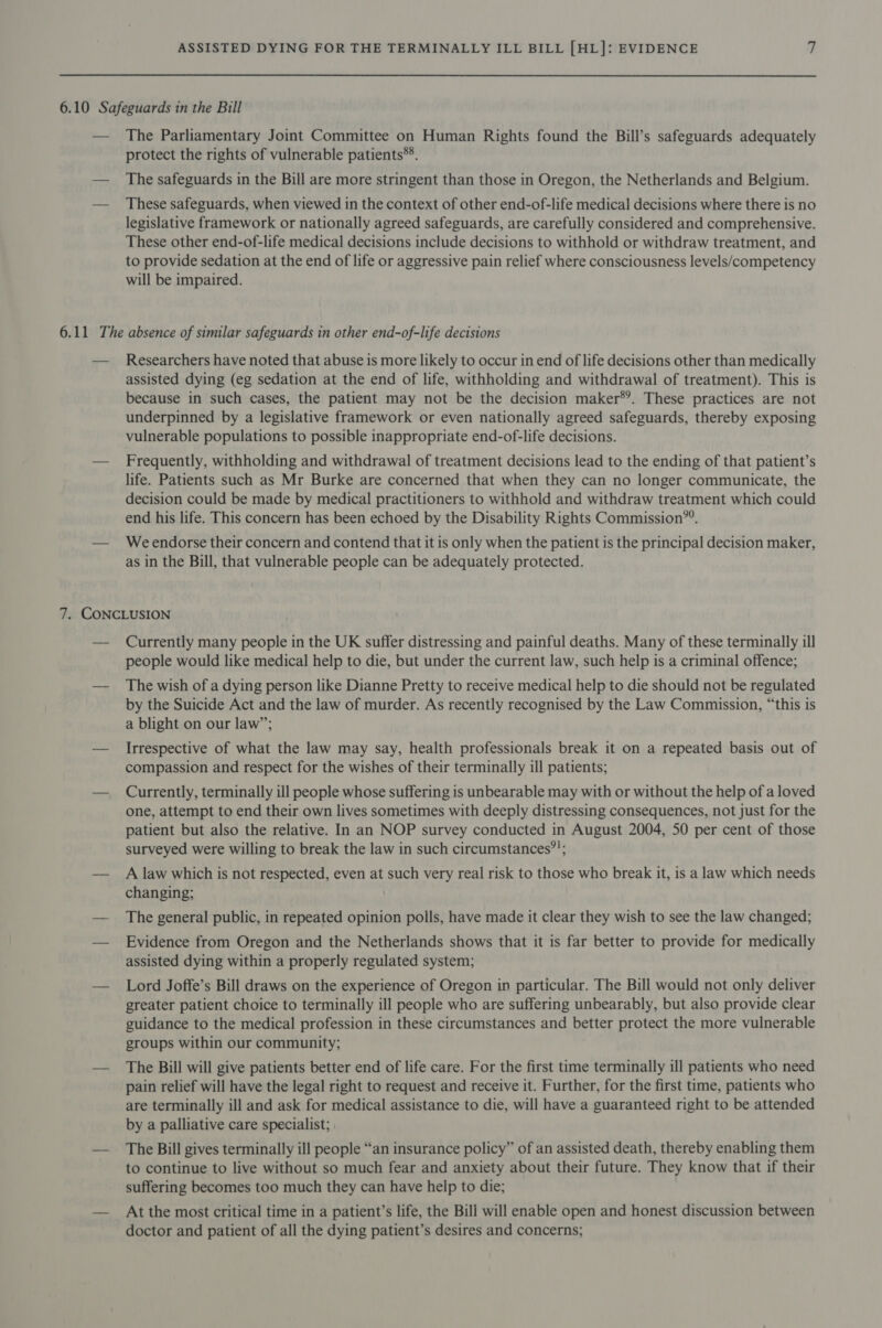 The Parliamentary Joint Committee on Human Rights found the Bill’s safeguards adequately protect the rights of vulnerable patients®®. The safeguards in the Bill are more stringent than those in Oregon, the Netherlands and Belgium. These safeguards, when viewed in the context of other end-of-life medical decisions where there is no legislative framework or nationally agreed safeguards, are carefully considered and comprehensive. These other end-of-life medical decisions include decisions to withhold or withdraw treatment, and to provide sedation at the end of life or aggressive pain relief where consciousness levels/competency will be impaired. Researchers have noted that abuse is more likely to occur in end of life decisions other than medically assisted dying (eg sedation at the end of life, withholding and withdrawal of treatment). This is because in such cases, the patient may not be the decision maker*?. These practices are not underpinned by a legislative framework or even nationally agreed safeguards, thereby exposing vulnerable populations to possible inappropriate end-of-life decisions. Frequently, withholding and withdrawal of treatment decisions lead to the ending of that patient’s life. Patients such as Mr Burke are concerned that when they can no longer communicate, the decision could be made by medical practitioners to withhold and withdraw treatment which could end his life. This concern has been echoed by the Disability Rights Commission”. We endorse their concern and contend that it is only when the patient is the principal decision maker, as in the Bill, that vulnerable people can be adequately protected. Currently many people in the UK suffer distressing and painful deaths. Many of these terminally ill people would like medical help to die, but under the current law, such help is a criminal offence; The wish of a dying person like Dianne Pretty to receive medical help to die should not be regulated by the Suicide Act and the law of murder. As recently recognised by the Law Commission, “this is a blight on our law”; Irrespective of what the law may say, health professionals break it on a repeated basis out of compassion and respect for the wishes of their terminally ill patients; Currently, terminally ill people whose suffering is unbearable may with or without the help of a loved one, attempt to end their own lives sometimes with deeply distressing consequences, not just for the patient but also the relative. In an NOP survey conducted in August 2004, 50 per cent of those surveyed were willing to break the law in such circumstances”!; A law which is not respected, even at such very real risk to those who break it, is a law which needs changing; The general public, in repeated opinion polls, have made it clear they wish to see the law changed; Evidence from Oregon and the Netherlands shows that it is far better to provide for medically assisted dying within a properly regulated system; Lord Joffe’s Bill draws on the experience of Oregon in particular. The Bill would not only deliver greater patient choice to terminally ill people who are suffering unbearably, but also provide clear guidance to the medical profession in these circumstances and better protect the more vulnerable groups within our community; The Bill will give patients better end of life care. For the first time terminally ill patients who need pain relief will have the legal right to request and receive it. Further, for the first time, patients who are terminally ill and ask for medical assistance to die, will have a guaranteed right to be attended by a palliative care specialist; | The Bill gives terminally ill people “an insurance policy” of an assisted death, thereby enabling them to continue to live without so much fear and anxiety about their future. They know that if their suffering becomes too much they can have help to die; At the most critical time in a patient’s life, the Bill will enable open and honest discussion between doctor and patient of all the dying patient’s desires and concerns;