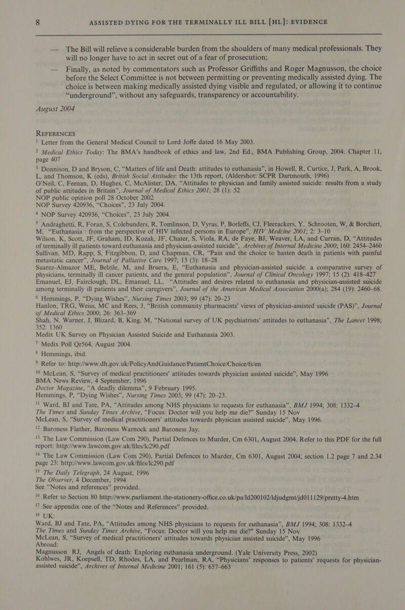  — The Bill will relieve a considerable burden from the shoulders of many medical professionals. They will no longer have to act in secret out of a fear of prosecution; — Finally, as noted by commentators such as Professor Griffiths and Roger Magnusson, the choice before the Select Committee is not between permitting or preventing medically assisted dying. The choice is between making medically assisted dying visible and regulated, or allowing it to continue “underground”, without any safeguards, transparency or accountability. August 2004 REFERENCES ! Letter from the General Medical Council to Lord Joffe dated 16 May 2003. 2 Medical Ethics Today: The BMA’s handbook of ethics and law, 2nd Ed., BMA Publishing Group, 2004. Chapter 11, page 407 3 Donnison, D and Bryson, C, “Matters of life and Death: attitudes to euthanasia”, in Howell, R, Curtice, J, Park, A, Brook, L, and Thomson, K (eds), British Social Attitudes: the 13th report, (Aldershot: SCPR Dartmouth, 1996) O’Neil, C, Feenan, D, Hughes, C, McAlister, DA, “Attitudes to physician and family assisted suicide: results from a study of public attitudes in Britain”, Journal of Medical Ethics 2001; 28 (1): 52 NOP public opinion poll 28 October 2002 NOP Survey 420936, “Choices”, 23 July 2004. 4 NOP Survey 420936, “Choices”, 23 July 2004. &gt; Andraghetti, R, Foran, S, Colebunders, R, Tomlinson, D, Vyras, P, Borleffs, CJ, Fleerackers, Y, Schrooten, W, &amp; Borchert, M, “Euthanasia : from the perspective of HIV infected persons in Europe”, HIV Medcine 2001; 2: 3-10 Wilson, K, Scott, JF, Graham, ID, Kozak, JF, Chater, S, Viola, RA, de Faye, BJ, Weaver, LA, and Curran, D, “Attitudes of terminally ill patients toward euthanasia and physician-assisted suicide”, Archives of Internal Medicine 2000; 160: 2454-2460 Sullivan, MD, Rapp, S, Fitzgibbon, D, and Chapman, CR, “Pain and the choice to hasten death in patients with painful metastatic cancer”, Journal of Palliative Care 1997; 13 (3): 18-28 Suarez-Almazor ME, Belzile, M, and Bruera, E, “Euthanasia and physician-assisted suicide: a comparative survey of physicians, terminally ill cancer patients, and the general population”, Journal of Clinical Oncology 1997; 15 (2): 418-427 Emanuel, EJ, Fairclough, DL, Emanuel, LL, “Attitudes and desires related to euthanasia and physician-assisted suicide among terminally ill patients and their caregivers”, Journal of the American Medical Association 2000(a); 284 (19): 2460-68. 6 Hemmings, P, “Dying Wishes”, Nursing Times 2003; 99 (47): 20-23 Hanlon, TRG, Weiss, MC and Rees, J, “British community pharmacists’ views of physician-assisted suicide (PAS)”, Journal of Medical Ethics 2000; 26: 363-369 Shah, N, Warner, J, Blizard, B, King, M, “National survey of UK psychiatrists’ attitudes to euthanasia”, The Lancet 1998; 352: 1360 Medix UK Survey on Physician Assisted Suicide and Euthanasia 2003. 7 Medix Poll Qr564, August 2004. 8 Hemmings, ibid. ° Refer to: http://www.dh.gov.uk/PolicyAndGuidance/PatientChoice/Choice/fs/en '0 McLean, S, “Survey of medical practitioners’ attitudes towards physician assisted suicide”, May 1996 BMA News Review, 4 September, 1996 Doctor Magazine, “A deadly dilemma”, 9 February 1995. Hemmings, P, “Dying Wishes”, Nursing Times 2003; 99 (47): 20-23. 'l Ward, BJ and Tate, PA, “Attitudes among NHS physicians to requests for euthanasia”, BMJ 1994; 308: 13324 The Times and Sunday Times Archive, “Focus: Doctor will you help me die?” Sunday 15 Nov McLean, S, “Survey of medical practitioners’ attitudes towards physician assisted suicide”, May 1996. '2 Baroness Flather, Baroness Warnock and Baroness Jay. '5 The Law Commission (Law Com 290), Partial Defences to Murder, Cm 6301, August 2004. Refer to this PDF for the full report: http://www.lawcom.gov.uk/files/lc290. pdf '* The Law Commission (Law Com 290), Partial Defences to Murder, Cm 6301, August 2004; section 1.2 page 7 and 2.34 page 23: http://www.lawcom.gov.uk/files/lc290.pdf 'S The Daily Telegraph, 24 August, 1996 The Observer, 4 December, 1994 See “Notes and references” provided. '© Refer to Section 80 http://www.parliament.the-stationery-office.co.uk/pa/ld200102/Idjudgmt/jd011129/pretty-4.htm '7 See appendix one of the “Notes and References” provided. ag 0 &lt;% Ward, BJ and Tate, PA, “Attitudes among NHS physicians to requests for euthanasia”, BMJ 1994; 308: 1332-4 The Times and Sunday Times Archive, “Focus: Doctor will you help me die?” Sunday 15 Nov ree S, “Survey of medical practitioners’ attitudes towards physician assisted suicide”, May 1996 road: Magnusson RJ, Angels of death: Exploring euthanasia underground. (Yale University Press, 2002) Kohlwes, JR, Koepsell, TD, Rhodes, LA, and Pearlman, RA, “Physicians’ responses to patients’ requests for physician- assisted suicide”, Archives of Internal Medicine 2001; 161 (5): 657-663