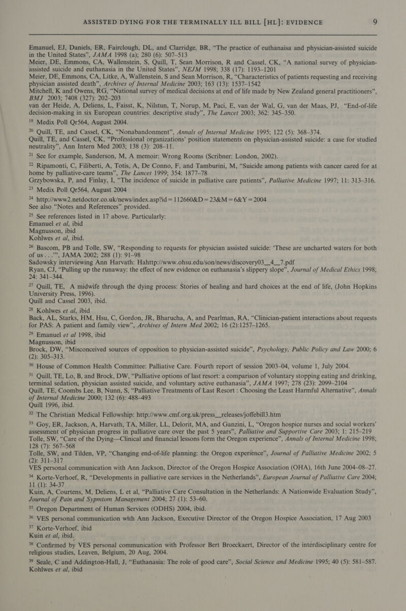 Emanuel, EJ, Daniels, ER, Fairclough, DL, and Clarridge, BR, “The practice of euthanaisa and physician-assisted suicide in the United States”, JAMA 1998 (a); 280 (6): 507-513 Meier, DE, Emmons, CA, Wallenstein, S, Quill, T, Sean Morrison, R and Cassel, CK, “A national survey of physician- assisted suicide and euthanasia in the United States”, NEJM 1998; 338 (17): 1193-1201 Meier, DE, Emmons, CA, Litke, A, Wallenstein, S and Sean Morrison, R, “Characteristics of patients requesting and receiving physician assisted death”, Archives of Internal Medicine 2003; 163 (13): 1537-1542 Mitchell, K and Owens, RG, “National survey of medical decisions at end of life made by New Zealand general practitioners”, BMJ 2003; 7408 (327): 202-203 van der Heide, A, Deliens, L, Faisst, K, Nilstun, T, Norup, M, Paci, E, van der Wal, G, van der Maas, PJ, “End-of-life decision-making in six European countries: descriptive study”, The Lancet 2003; 362: 345-350. '9 Medix Poll Qr564, August 2004. 0 Quill, TE, and Cassel, CK, “Nonabandonment”, Annals of Internal Medicine 1995; 122 (5): 368-374. Quill, TE, and Cassel, CK, “Professional organizations’ position statements on physician-assisted suicide: a case for studied neutrality”, Ann Intern Med 2003; 138 (3): 208-11. 21 See for example, Sanderson, M, A memoir: Wrong Rooms (Scribner: London, 2002). 2 Ripamonti, C, Filiberti, A, Totis, A, De Conno, F, and Tamburini, M, “Suicide among patients with cancer cared for at home by palliative-care teams”, The Lancet 1999; 354: 1877-78 Grzybowska, P, and Finlay, I, “The incidence of suicide in palliative care patients”, Palliative Medicine 1997; 11: 313-316. 23 Medix Poll Qr564, August 2004 4 http://www2.netdoctor.co.uk/news/index.asp?id = 112660&amp;D = 23&amp;M = 6&amp;Y = 2004 See also “Notes and References” provided. 25 See references listed in 17 above. Particularly: Emanuel et al, ibid Magnusson, ibid Kohlwes et al, ibid. 26 Bascom, PB and Tolle, SW, “Responding to requests for physician assisted suicide: ‘These are uncharted waters for both of us...’”, JAMA 2002; 288 (1): 91-98 Sadowsky interviewing Ann Harvath: Hahttp://www.ohsu.edu/son/news/discovery03__4__7.pdf Ryan, CJ, “Pulling up the runaway: the effect of new evidence on euthanasia’s slippery slope”, Journal of Medical Ethics 1998; 24: 341-344. 27 Quill, TE, A midwife through the dying process: Stories of healing and hard choices at the end of life, (John Hopkins University Press, 1996). Quill and Cassel 2003, ibid. 28 Kohlwes et al, ibid Back, AL, Starks, HM, Hsu, C, Gordon, JR, Bharucha, A, and Pearlman, RA, “Clinician-patient interactions about requests for PAS: A patient and family view”, Archives of Intern Med 2002; 16 (2):1257—126S. 29 Emanuel er al 1998, ibid Magnusson, ibid Brock, DW, “Misconceived sources of opposition to physician-assisted suicide”, Psychology, Public Policy and Law 2000; 6 (2): 305-313. 30 House of Common Health Committee: Palliative Care. Fourth report of session 2003-04, volume 1, July 2004. 3! Quill, TE, Lo, B, and Brock, DW, “Palliative options of last resort: a comparison of voluntary stopping eating and drinking, terminal sedation, physician assisted suicide, and voluntary active euthanasia”, JAMA 1997; 278 (23): 2099-2104 Quill, TE, Coombs Lee, B, Nunn, S, “Palliative Treatments of Last Resort : Choosing the Least Harmful Alternative”, Annals of Internal Medicine 2000; 132 (6): 488-493 Quill 1996, ibid. 32 The Christian Medical Fellowship: http://www.cmf.org.uk/press__releases/joffebill3.htm 33 Goy, ER, Jackson, A, Harvath, TA, Miller, LL, Delorit, MA, and Ganzini, L, “Oregon hospice nurses and social workers’ assessment of physician progress in palliative care over the past 5 years”, Palliative and Supportive Care 2003; 1: 215-219 Tolle, SW, “Care of the Dying—Clinical and financial lessons form the Oregon experience”, Annals of Internal Medicine 1998; 128 (7): 567-568 Tolle, SW, and Tilden, VP, “Changing end-of-life planning: the Oregon experience”, Journal of Palliative Medicine 2002; 5 (2): 311-317 VES personal communication with Ann Jackson, Director of the Oregon Hospice Association (OHA), 16th June 2004-08-27. 4 Korte-Verhoef, R, “Developments in palliative care services in the Netherlands”, European Journal of Palliative Care 2004; 11 (1): 34-37 Kuin, A, Courtens, M, Deliens, L et al, “Palliative Care Consultation in the Netherlands: A Nationwide Evaluation Study”, Journal of Pain and Sypmtom Management 2004; 27 (1): 53-60. 35 Oregon Department of Human Services (ODHS) 2004, ibid. 36 VES personal communication with Ann Jackson, Executive Director of the Oregon Hospice Association, 17 Aug 2003 37 Korte-Verhoef, ibid Kuin et al, ibid. 38 Confirmed by VES personal communication with Professor Bert Broeckaert, Director of the interdisciplinary centre for religious studies, Leaven, Belgium, 20 Aug, 2004. 39 Seale, C and Addington-Hall, J, “Euthanasia: The role of good care”, Social Science and Medicine 1995; 40 (5): 581-587. Kohlwes et al, ibid