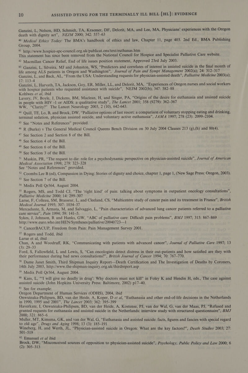 in nn ne Sarna aEEIEEEnEEEE REED ERERRRRIRR Ganzini, L, Nelson, HD, Schmidt, TA, Kraemer, DF, Delorit, MA, and Lee, MA, Physicians’ experiences with the Oregon death with dignity act”, NEJM 2000; 342: 557-63 40 Medical Ethics Today: The BMA’s handbook of ethics and law, Chapter 11, page 403. 2nd Ed., BMA Publishing Group, 2004. 41 http://www.hospice-spe-council.org.uk/publicat.ons/text/euthanas.htm This statement has since been removed from the National Council for Hospice and Specialist Palliative Care website. 42 Macmillan Cancer Relief, End of life issues position statement, Approved 23rd July 2003. 43 Ganzini, L, Silveira, MJ and Johnston, WS, “Predictors and correlates of interest in assisted suicide in the final month of life among ALS patients in Oregon and Washington”, Journal of Pain and Sympt Management 2002(a); 24: 312-317 Ganzini, L, and Back, AL, “From the USA: Understanding requests for physician-assisted death”, Palliative Medicine 2003(a); 17: 113-4 Ganzini, L, Harvath, TA, Jackson, Goy, ER, Miller, LL, and Delorit, MA, “Experiences of Oregon nurses and social workers with hospice patients who requested assistance with suicide”, NEJM 2002(b); 347: 582-88 Kohlwes et al, ibid Lavery, JV, Boyle, J, Dickens, BM, Maclean, H, and Singer, PA, “Origins of the desire for euthanasia and assisted suicide in people with HIV -1 or AIDS: a qualitative study”, The Lancet 2001; 358 (9279): 362-367 WW, “Clarity?” The Lancet Neurology 2003, 2 (10), 642-643. 44 Quill, TE, Lo, B, and Brock, DW, “Palliative options of last resort: a comparison of voluntary stopping eating and drinking, terminal sedation, physician assisted suicide, and voluntary active euthanasia”, JAMA 1997; 278 (23): 2099-2104. 45 See “Notes and References” provided. 46 R (Burke) v The General Medical Council Queens Bench Division on 30 July 2004 Clauses 213 (g),(h) and 80(4). 47 See Section 2 and Section 8 of the Bill. 48 See Section 4 of the Bill. 49 See Section 6 of the Bill. °° See Section 3 of the Bill. 51 Muskin, PR, “The request to die: role for a psychodynamic perspective on physician-assisted suicide”, Journal of American Medical Association 1998; 279: 323-328 See “Notes and References” provided. 52 Coombs Lee B (ed), Compassion in Dying: Stories of dignity and choice, chapter 1, page 1, (New Sage Press: Oregon, 2003). 53 See Section 7 of the Bill. 34 Medix Poll Qr564, August 2004. 55 Rogers, MS, and Todd CJ, “The ‘right kind’ of pain: talking about symptoms in outpatient oncology consultations”, Palliative Medicine 2000; 14: 299-307 Larue, F, Colleau, SM, Brasseur, L, and Cleeland, CS, “Multicentre study of cancer pain and its treatment in France”, British Medical Journal 1995; 307: 1034-37 Mercadante, S, Armata, M, and Salvaggio, L, “Pain characteristics of advanced lung cancer patients referred to a palliative care service”, Pain 1994; 59: 141-5. Sykes, J, Johnson, R and Hanks, GW, “ABC of palliative care: Difficult pain problems”, BMJ 1997; 315: 867-869 http://www.euro.who.int/HEN/Syntheses/palliative/20040723—1 °© CancerBACUP, Freedom from Pain: Pain Management Survey 2001. °7 Rogers and Todd, ibid Larue et al, ibid Chan, A and Woodruff, RK, “Communicating with patients with advanced cancer”, Journal of Palliative Care 1997; 13 (3): 29-33 Ford, S, Fallowfield, L and Lewis, S, “Can oncologists detect distress in their out-patients and how satisfied are they with their performance during bad news consultations?”, British Journal of Cancer 1994; 70: 767-770. 8 Dame Janet Smith, Third Shipman Inquiry Report—Death Certification and The Investigation of Deaths by Coroners, 14th July 2003, http://www.the-shipman-inquiry.org.uk/thirdreport.asp °° Medix Poll Qr564, August 2004. 6 Kass, L, “‘I will give no deadly in drug’: Why doctors must not kill” in Foley K and Hendin H, eds., The case against assisted suicide (John Hopkins University Press: Baltimore, 2002) p17—-40. 6! See for example: Oregon Department of Human Services (ODHS), 2004, ibid Onwuteaka-Philipsen, BD, van der Heide, A, Koper, D ez a/, “Euthanasia and other end-of-life decisions in the Netherlands in 1990, 1995 and 2001”, The Lancet 2003; 362: 395-399 Haverkate, I, Onwuteaka-Philipsen, BD, van der Heide, A, Kostense, PJ, van der Wal, G, van der Maas, PJ, “Refused and granted requests for euthanasia and assisted suicide in the Netherlands: interview study with structured questionnaire”, BMJ 2000; 321: 865-6 Muller, MT, Kimsma, GK, and van der Wal, G, “Euthanasia and assisted suicide: facts, figures and fancies with special regard to old age”, Drugs and Aging 1998; 13 (3): 185-191 Baepae H, and Werth, JL, “Physician-assisted suicide in Oregon: What are the key factors?”, Death Studies 2003; 27: 1-519 6 Emanuel et al ibid pperniae “Misconceived sources of opposition to physician-assisted suicide”, Psychology, Public Policy and Law 2000; 6