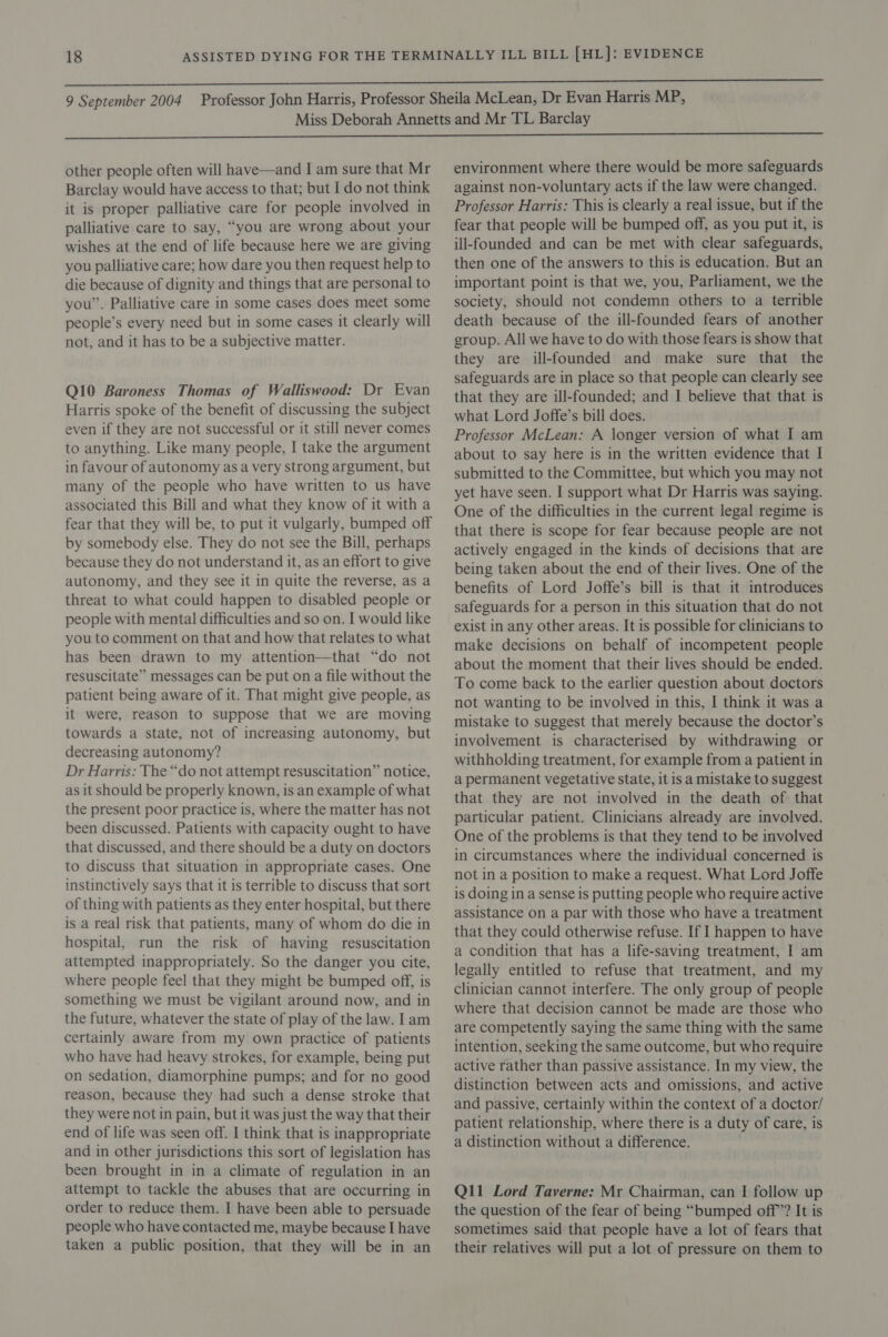 Barclay would have access to that; but I do not think it is proper palliative care for people involved in palliative care to say, “you are wrong about your wishes at the end of life because here we are giving you palliative care; how dare you then request help to die because of dignity and things that are personal to you”. Palliative care in some cases does meet some people’s every need but in some cases it clearly will not, and it has to be a subjective matter. Q10 Baroness Thomas of Walliswood: Dr Evan Harris spoke of the benefit of discussing the subject even if they are not successful or it still never comes to anything. Like many people, I take the argument in favour of autonomy as a very strong argument, but many of the people who have written to us have associated this Bill and what they know of it with a fear that they will be, to put it vulgarly, bumped off by somebody else. They do not see the Bill, perhaps because they do not understand it, as an effort to give autonomy, and they see it in quite the reverse, as a threat to what could happen to disabled people or people with mental difficulties and so on. I would like you to comment on that and how that relates to what has been drawn to my attention—that “do not resuscitate” messages can be put on a file without the patient being aware of it. That might give people, as it were, reason to suppose that we are moving towards a state, not of increasing autonomy, but decreasing autonomy? Dr Harris: The “do not attempt resuscitation” notice, as it should be properly known, is an example of what the present poor practice is, where the matter has not been discussed. Patients with capacity ought to have that discussed, and there should be a duty on doctors to discuss that situation in appropriate cases. One instinctively says that it is terrible to discuss that sort of thing with patients as they enter hospital, but there is a real risk that patients, many of whom do die in hospital, run the risk of having resuscitation attempted inappropriately. So the danger you cite, where people feel that they might be bumped off, is something we must be vigilant around now, and in the future, whatever the state of play of the law. I am certainly aware from my own practice of patients who have had heavy strokes, for example, being put on sedation, diamorphine pumps; and for no good reason, because they had such a dense stroke that they were not in pain, but it was just the way that their end of life was seen off. I think that is inappropriate and in other jurisdictions this sort of legislation has been brought in in a climate of regulation in an attempt to tackle the abuses that are occurring in order to reduce them. I have been able to persuade people who have contacted me, maybe because I have taken a public position, that they will be in an against non-voluntary acts if the law were changed. Professor Harris: This is clearly a real issue, but if the fear that people will be bumped off, as you put it, is ill-founded and can be met with clear safeguards, then one of the answers to this is education. But an important point is that we, you, Parliament, we the society, should not condemn others to a terrible death because of the ill-founded fears of another group. All we have to do with those fears is show that they are ill-founded and make sure that the safeguards are in place so that people can clearly see that they are ill-founded; and I believe that that is what Lord Joffe’s bill does. Professor McLean: A longer version of what I am about to say here is in the written evidence that I submitted to the Committee, but which you may not yet have seen. I support what Dr Harris was saying. One of the difficulties in the current legal regime is that there is scope for fear because people are not actively engaged in the kinds of decisions that are being taken about the end of their lives. One of the benefits of Lord Joffe’s bill is that it introduces safeguards for a person in this situation that do not exist in any other areas. It is possible for clinicians to make decisions on behalf of incompetent people about the moment that their lives should be ended. To come back to the earlier question about doctors not wanting to be involved in this, I think it was a mistake to suggest that merely because the doctor’s involvement is characterised by withdrawing or withholding treatment, for example from a patient in a permanent vegetative state, it is a mistake to suggest that they are not involved in the death of that particular patient. Clinicians already are involved. One of the problems is that they tend to be involved in circumstances where the individual concerned is not in a position to make a request. What Lord Joffe is doing 1n a sense is putting people who require active assistance on a par with those who have a treatment that they could otherwise refuse. If 1 happen to have a condition that has a life-saving treatment, I am legally entitled to refuse that treatment, and my clinician cannot interfere. The only group of people where that decision cannot be made are those who are competently saying the same thing with the same intention, seeking the same outcome, but who require active rather than passive assistance. In my view, the distinction between acts and omissions, and active and passive, certainly within the context of a doctor/ patient relationship, where there is a duty of care, is a distinction without a difference. Q11 Lord Taverne: Mr Chairman, can I follow up the question of the fear of being “bumped off”? It is sometimes said that people have a lot of fears that their relatives will put a lot of pressure on them to
