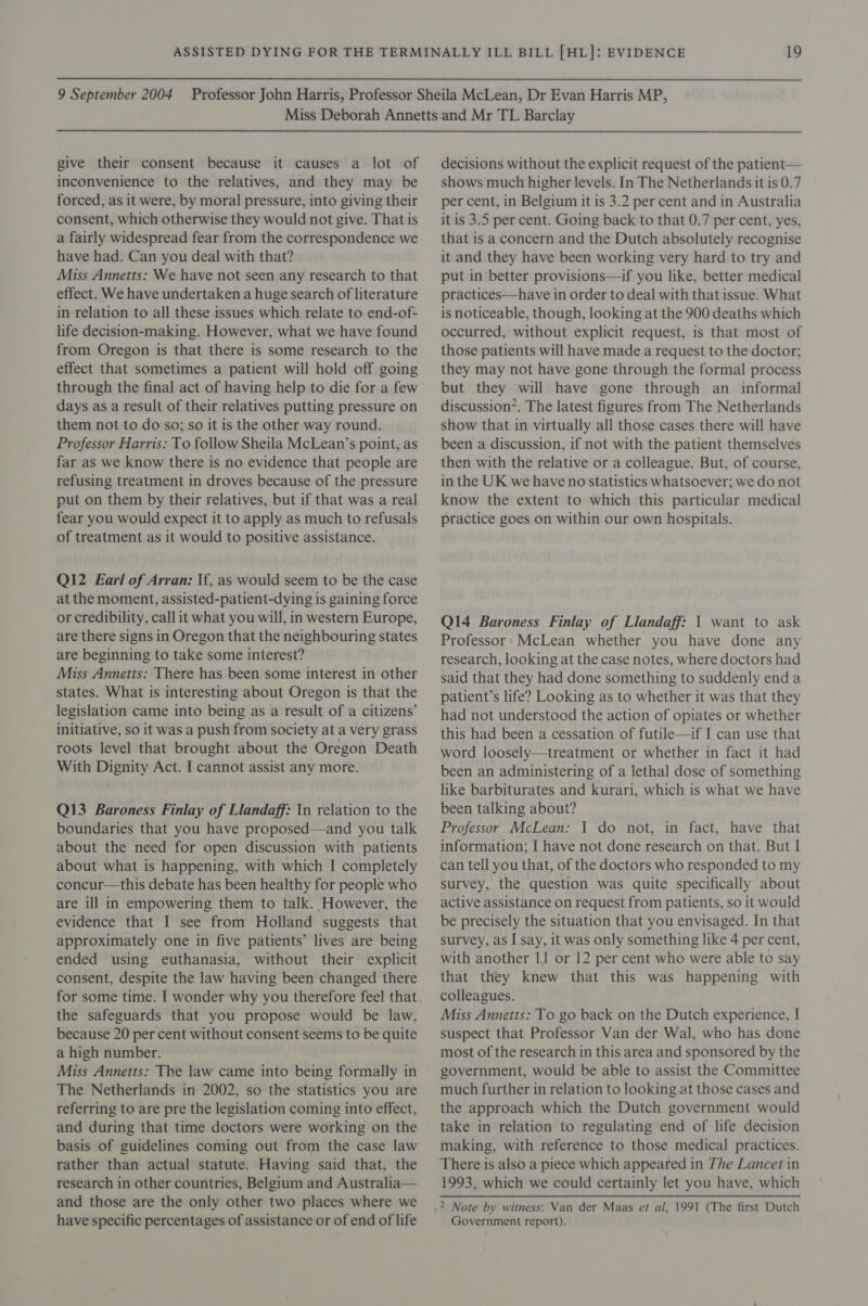 give their consent because it causes a lot of inconvenience to the relatives, and they may be forced, as it were, by moral pressure, into giving their consent, which otherwise they would not give. That is a fairly widespread fear from the correspondence we have had. Can you deal with that? Miss Annetts: We have not seen any research to that effect. We have undertaken a huge search of literature in relation to all these issues which relate to end-of- life decision-making. However, what we have found from Oregon is that there is some research to the effect that sometimes a patient will hold off going through the final act of having help to die for a few days as a result of their relatives putting pressure on them not to do so; so it is the other way round. Professor Harris: To follow Sheila McLean’s point, as far as we know there is no evidence that people are refusing treatment in droves because of the pressure put on them by their relatives, but if that was a real fear you would expect it to apply as much to refusals of treatment as it would to positive assistance. Q12 Earl of Arran: If, as would seem to be the case at the moment, assisted-patient-dying is gaining force or credibility, call it what you will, in western Europe, are there signs in Oregon that the neighbouring states are beginning to take some interest? Miss Annetts: There has been some interest in other states. What is interesting about Oregon is that the legislation came into being as a result of a citizens’ initiative, so it was a push from society at a very grass roots level that brought about the Oregon Death With Dignity Act. I cannot assist any more. Q13 Baroness Finlay of Llandaff: In relation to the boundaries that you have proposed—and you talk about the need for open discussion with patients about what is happening, with which I completely concur—this debate has been healthy for people who are ill in empowering them to talk. However, the evidence that I see from Holland suggests that approximately one in five patients’ lives are being ended using euthanasia, without their explicit consent, despite the law having been changed there for some time. I wonder why you therefore feel that the safeguards that you propose would be law, because 20 per cent without consent seems to be quite a high number. Miss Annetts: The law came into being formally in The Netherlands in 2002, so the statistics you are referring to are pre the legislation coming into effect, and during that time doctors were working on the basis of guidelines coming out from the case law rather than actual statute. Having said that, the research in other countries, Belgium and Australia— and those are the only other two places where we have specific percentages of assistance or of end of life decisions without the explicit request of the patient— shows much higher levels. In The Netherlands it is 0.7 per cent, in Belgium it is 3.2 per cent and in Australia it is 3.5 per cent. Going back to that 0.7 per cent, yes, that is a concern and the Dutch absolutely recognise it and they have been working very hard to try and put in better provisions—if you like, better medical practices—have in order to deal with that issue. What is noticeable, though, looking at the 900 deaths which occurred, without explicit request, is that most of those patients will have made a request to the doctor; they may not have gone through the formal process but they will have gone through an informal discussion’. The latest figures from The Netherlands show that in virtually all those cases there will have been a discussion, if not with the patient themselves then with the relative or a colleague. But, of course, in the UK we have no statistics whatsoever; we do not know the extent to which this particular medical practice goes on within our own hospitals. Q14 Baroness Finlay of Llandaff: 1 want to ask Professor. McLean whether you have done any research, looking at the case notes, where doctors had said that they had done something to suddenly end a patient’s life? Looking as to whether it was that they had not understood the action of opiates or whether this had been a cessation of futile—if I can use that word loosely—treatment or whether in fact it had been an administering of a lethal dose of something like barbiturates and kurari, which is what we have been talking about? Professor McLean: I do not, in fact, have that information; I have not done research on that. But I can tell you that, of the doctors who responded to my survey, the question was quite specifically about active assistance on request from patients, so it would be precisely the situation that you envisaged. In that survey, as I say, it was only something like 4 per cent, with another 1J or 12 per cent who were able to say that they knew that this was happening with colleagues. Miss Annetts: To go back on the Dutch experience, I suspect that Professor Van der Wal, who has done most of the research in this area and sponsored by the government, would be able to assist the Committee much further in relation to looking at those cases and the approach which the Dutch government would take in relation to regulating end of life decision making, with reference to those medical practices. There is also a piece which appeared in The Lancet in 1993, which we could certainly let you have, which 2 Note by witness: Van der Maas et al, 1991 (The first Dutch Government report).