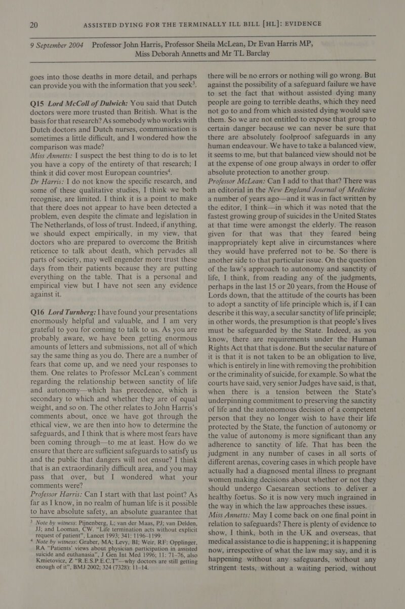 can provide you with the information that you seek’. Q15 Lord McColl of Dulwich: You said that Dutch doctors were more trusted than British. What is the basis for that research? As somebody who works with Dutch doctors and Dutch nurses, communication is sometimes a little difficult, and I wondered how the comparison was made? Miss Annetts: I suspect the best thing to do is to let you have a copy of the entirety of that research; I think it did cover most European countries*. Dr Harris: I do not know the specific research, and some of these qualitative studies, I think we both recognise, are limited. I think it is a point to make that there does not appear to have been detected a problem, even despite the climate and legislation in The Netherlands, of loss of trust. Indeed, if anything, we should expect empirically, in my view, that doctors who are prepared to overcome the British reticence to talk about death, which pervades all parts of society, may well engender more trust these days from their patients because they are putting everything on the table. That is a personal and empirical view but I have not seen any evidence against it. Q16 Lord Turnberg: \ have found your presentations enormously helpful and valuable, and I am very grateful to you for coming to talk to us. As you are probably aware, we have been getting enormous amounts of letters and submissions, not all of which say the same thing as you do. There are a number of fears that come up, and we need your responses to them. One relates to Professor McLean’s comment regarding the relationship between sanctity of life and autonomy—which has precedence, which is secondary to which and whether they are of equal weight, and so on. The other relates to John Harris’s comments about, once we have got through the ethical view, we are then into how to determine the safeguards, and I think that is where most fears have been coming through—to me at least. How do we ensure that there are sufficient safeguards to satisfy us and the public that dangers will not ensue? I think that is an extraordinarily difficult area, and you may pass that over, but I wondered what your comments were? Professor Harris: Can I start with that last point? As far as I know, in no realm of human life is it possible to have absolute safety, an absolute guarantee that JJ; and Looman, CW. “Life termination acts without explicit request of patient”, Lancet 1993; 341: 1196-1199. * Note by witness: Graber, MA; Levy, BI; Weir, RF: Opplinger, RA “Patients’ views about physician participation in assisted suicide and euthanasia”, J Gen Int Med 1996; 11: 71-76, also Kmietovicz, Z “R.E.S.P.E.C.T”—why doctors are still getting enough of it”, BMJ 2002; 324 (7328): 11-14. against the possibility of a safeguard failure we have to set the fact that without assisted dying many people are going to terrible deaths, which they need not go to and from which assisted dying would save them. So we are not entitled to expose that group to certain danger because we can never be sure that there are absolutely foolproof safeguards in any human endeavour. We have to take a balanced view, it seems to me, but that balanced view should not be at the expense of one group always in order to offer absolute protection to another group. Professor McLean: Can I add to that that? There was an editorial in the New England Journal of Medicine a number of years ago—and it was in fact written by the editor, I think—in which it was noted that the fastest growing group of suicides in the United States at that time were amongst the elderly. The reason given for that was that they feared being inappropriately kept alive in circumstances where they would have preferred not to be. So there is another side to that particular issue. On the question of the law’s approach to autonomy and sanctity of life, I think, from reading any of the judgments, perhaps in the last 15 or 20 years, from the House of Lords down, that the attitude of the courts has been to adopt a sanctity of life principle which is, if I can describe it this way, a secular sanctity of life principle; in other words, the presumption is that people’s lives must be safeguarded by the State. Indeed, as you know, there are requirements under the Human Rights Act that that is done. But the secular nature of it is that it is not taken to be an obligation to live, which is entirely in line with removing the prohibition or the criminality of suicide, for example. So what the courts have said, very senior Judges have said, is that, when there is a tension between the State’s underpinning commitment to preserving the sanctity of life and the autonomous decision of a competent person that they no longer wish to have their life protected by the State, the function of autonomy or the value of autonomy is more significant than any adherence to sanctity of life. That has been the judgment in any number of cases in all sorts of different arenas, covering cases in which people have actually had a diagnosed mental illness to pregnant women making decisions about whether or not they should undergo Caesarean sections to deliver a healthy foetus. So it is now very much ingrained in the way in which the law approaches these issues. Miss Annetts: May I come back on one final point in relation to safeguards? There is plenty of evidence to show, I think, both in the UK and overseas, that medical assistance to die is happening; it is happening now, irrespective of what the law may say, and it is happening without any safeguards, without any stringent tests, without a waiting period, without