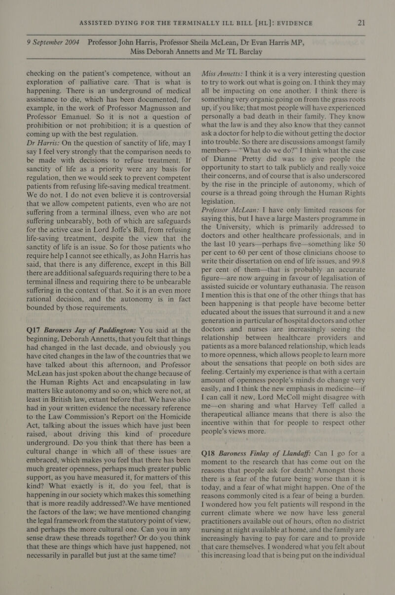 checking on the patient’s competence, without an exploration of palliative care. ‘That is what is happening. There is an underground of medical assistance to die, which has been documented, for example, in the work of Professor Magnusson and Professor Emanuel. So it is not a question of prohibition or not prohibition; it is a question of coming up with the best regulation. Dr Harris: On the question of sanctity of life, may I say I feel very strongly that the comparison needs to be made with decisions to refuse treatment. If sanctity of life as a priority were any basis for regulation, then we would seek to prevent competent patients from refusing life-saving medical treatment. We do not. I do not even believe it is controversial that we allow competent patients, even who are not suffering from a terminal illness, even who are not suffering unbearably, both of which are safeguards for the active case in Lord Joffe’s Bill, from refusing life-saving treatment, despite the view that the sanctity of life is an issue. So for those patients who require help I cannot see ethically, as John Harris has said, that there is any difference, except in this Bill there are additional safeguards requiring there to be a terminal illness and requiring there to be unbearable suffering in the context of that. So it is an even more rational decision, and the autonomy is in fact bounded by those requirements. Q17 Baroness Jay of Paddington: You said at the beginning, Deborah Annetts, that you felt that things had changed in the last decade, and obviously you have cited changes in the law of the countries that we have talked about this afternoon, and Professor McLean has just spoken about the change because of the Human Rights Act and encapsulating in law matters like autonomy and so on, which were not, at least in British law, extant before that. We have also had in your written evidence the necessary reference to the Law Commission’s Report on the Homicide Act, talking about the issues which have just been raised, about driving this kind of procedure underground. Do you think that there has been a cultural change in which all of these issues are embraced, which makes you feel that there has been much greater openness, perhaps much greater public support, as you have measured it, for matters of this kind? What exactly is it, do you feel, that is happening in our society which makes this something that is more readily addressed?. We have mentioned the factors of the law; we have mentioned changing the legal framework from the statutory point of view, and perhaps the more cultural one. Can you in any sense draw these threads together? Or do you think that these are things which have just happened, not necessarily in parallel but just at the same time? Miss Annetts: I think it is a very interesting question to try to work out what is going on. I think they may all be impacting on one another. I think there is something very organic going on from the grass roots up, if you like; that most people will have experienced personally a bad death in their family. They know what the law is and they also know that they cannot ask a doctor for help to die without getting the doctor into trouble. So there are discussions amongst family members— “What do we do?” I think what the case of Dianne Pretty did was to give people the opportunity to start to talk publicly and really voice their concerns, and of course that is also underscored by the rise in the principle of autonomy, which of course is a thread going through the Human Rights legislation. Professor McLean: 1 have only limited reasons for saying this, but I have a large Masters programme in the University, which is primarily addressed to doctors and other healthcare professionals, and in the last 10 years—perhaps five—something like 50 per cent to 60 per cent of those clinicians choose to write their dissertation on end of life issues, and 99.8 per cent of them—that is probably an accurate figure—are now arguing in favour of legalisation of assisted suicide or voluntary euthanasia. The reason I mention this is that one of the other things that has been happening is that people have become better educated about the issues that surround it and a new generation in particular of hospital doctors and other doctors and nurses are increasingly seeing the relationship between healthcare providers and patients as a more balanced relationship, which leads to more openness, which allows people to learn more about the sensations that people on both sides are feeling. Certainly my experience is that with a certain amount of openness people’s minds do change very easily, and I think the new emphasis in medicine—if I can call it new, Lord McColl might disagree with me—on sharing and what Harvey Teff called a therapeutical alliance means that there is also the incentive within that for people to respect other people’s views more. Q18 Baroness Finlay of Llandaff: Can | go for a moment to the research that has come out on the reasons that people ask for death? Amongst those there is a fear of the future being worse than it is today, and a fear of what might happen. One of the reasons commonly cited is a fear of being a burden. I wondered how you felt patients will respond in the current climate where we now have less general practitioners available out of hours, often no district nursing at night available at home, and the family are increasingly having to pay for care and to provide that care themselves. I wondered what you felt about this increasing load that is being put on the individual