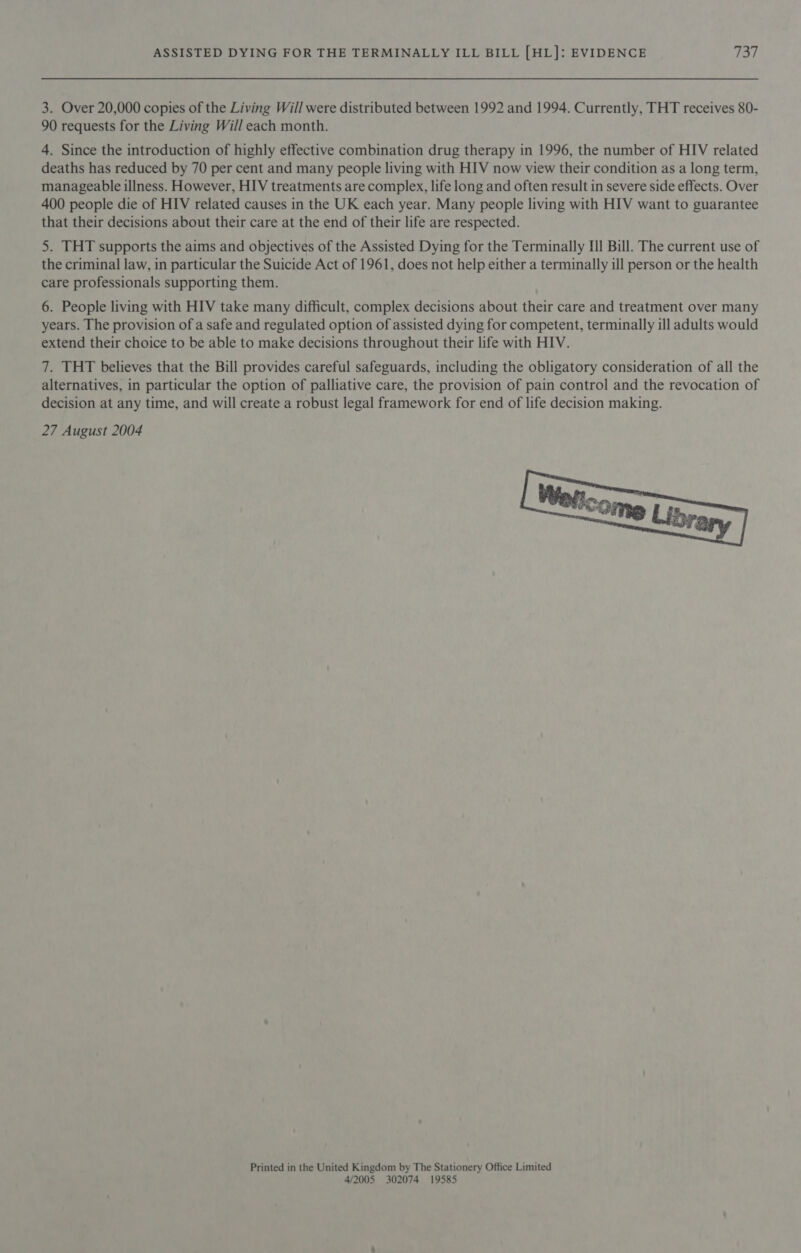 3. Over 20,000 copies of the Living Will were distributed between 1992 and 1994. Currently, THT receives 80- 90 requests for the Living Will each month. 4. Since the introduction of highly effective combination drug therapy in 1996, the number of HIV related deaths has reduced by 70 per cent and many people living with HIV now view their condition as a long term, manageable illness. However, HIV treatments are complex, life long and often result in severe side effects. Over 400 people die of HIV related causes in the UK each year. Many people living with HIV want to guarantee that their decisions about their care at the end of their life are respected. 5. THT supports the aims and objectives of the Assisted Dying for the Terminally Il Bill. The current use of the criminal law, in particular the Suicide Act of 1961, does not help either a terminally ill person or the health care professionals supporting them. 6. People living with HIV take many difficult, complex decisions about their care and treatment over many years. The provision of a safe and regulated option of assisted dying for competent, terminally ill adults would extend their choice to be able to make decisions throughout their life with HIV. 7. THT believes that the Bill provides careful safeguards, including the obligatory consideration of all the alternatives, in particular the option of palliative care, the provision of pain control and the revocation of decision at any time, and will create a robust legal framework for end of life decision making. 27 August 2004  Printed in the United Kingdom by The Stationery Office Limited 4/2005 302074 19585