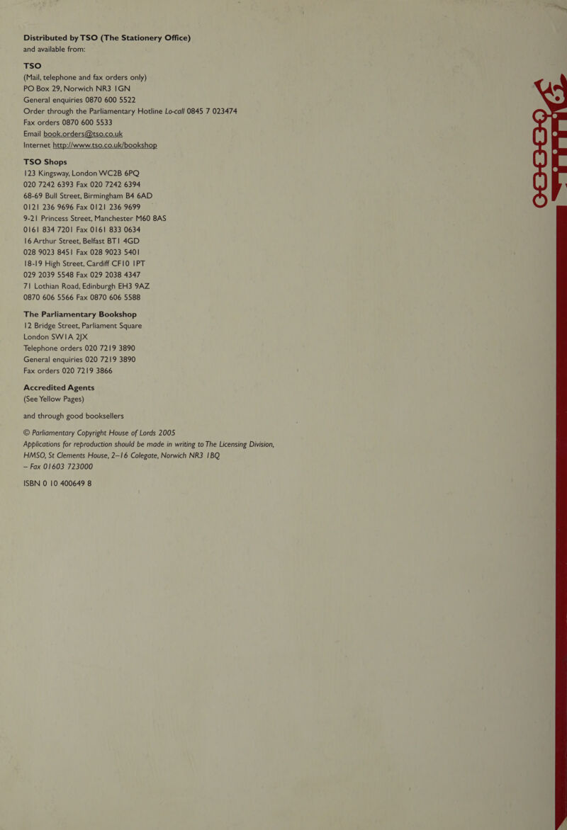 Distributed by TSO (The Stationery Office) and available from: TSO (Mail, telephone and fax orders only) PO Box 29, Norwich NR3 IGN General enquiries 0870 600 5522 Order through the Parliamentary Hotline Lo-call 0845 7 023474 Fax orders 0870 600 5533 Email book.orders@tso.co.uk Internet http://www.tso.co.uk/bookshop TSO Shops 123 Kingsway, London WC2B 6PQ 020 7242 6393 Fax 020 7242 6394 68-69 Bull Street, Birmingham B4 6AD 0121 236 9696 Fax 0121 236 9699 9-21 Princess Street, Manchester M60 8AS 0161 834 7201 Fax 0161 833 0634 16 Arthur Street, Belfast BT! 4GD 028 9023 8451 Fax 028 9023 5401 18-19 High Street, Cardiff CFI0 IPT 029 2039 5548 Fax 029 2038 4347 7\| Lothian Road, Edinburgh EH3 9AZ 0870 606 5566 Fax 0870 606 5588 The Parliamentary Bookshop 12 Bridge Street, Parliament Square London SWIA 2JX Telephone orders 020 7219 3890 General enquiries 020 7219 3890 Fax orders 020 7219 3866 Accredited Agents (See Yellow Pages) and through good booksellers © Parliamentary Copyright House of Lords 2005 Applications for reproduction should be made in writing to The Licensing Division, HMSO, St Clements House, 2—16 Colegate, Norwich NR3 1BQ — Fax 01603 723000 