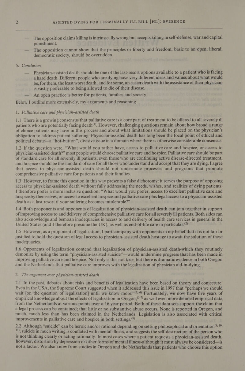 OO — The opposition claims killing is intrinsically wrong but accepts killing in self-defense, war and capital punishment. — The opposition cannot show that the principles or liberty and freedom, basic to an open, liberal, democratic society, should be overridden. 5. Conclusion — Physician-assisted death should be one of the last-resort options available to a patient who is facing a hard death. Different people who are dying have very different ideas and values about what would be, for them, the least worst death, and for some, an easier death with the assistance of their physician is vastly preferable to being allowed to die of their disease. — An open practice is better for patients, families and society. Below I outline more extensively, my arguments and reasoning 1. Palliative care and physician-assisted death 1.1 There is a growing consensus that palliative care is a core part of treatment to be offered to all severely ill patients who are potentially facing death. However, challenging questions remain about how broad a range of choice patients may have in this process and about what limitations should be placed on the physician’s obligation to address patient suffering. Physician-assisted death has long been the focal point of ethical and political debate—a “hot-button”, divisive issue in a domain where there is otherwise considerable consensus. 1.2 If the question were, “What would you rather have, access to palliative care and hospice, or access to physician-assisted death?” most people would choose palliative care and hospice. Palliative care should be part of standard care for all severely ill patients, even those who are continuing active disease-directed treatment, and hospice should be the standard of care for all those who understand and accept that they are dying. I agree that access to physician-assisted death should not undermine processes and programs that promote comprehensive palliative care for patients and their families. 1.3 However, to frame this question in this way presents a false dichotomy: it serves the purpose of opposing access to physician-assisted death without fully addressing the needs, wishes, and realities of dying patients. I therefore prefer a more inclusive question: “What would you prefer, access to excellent palliative care and hospice by themselves, or access to excellent hospice and palliative care plus legal access to a physician-assisted death as a last resort if your suffering becomes intolerable?” 1.4 Both proponents and opponents of legalization of physician-assisted death can join together in support of improving access to and delivery of comprehensive palliative care for all severely ill patients. Both sides can also acknowledge and bemoan inadequacies in access to and delivery of health care services in general in the United States (and I therefore presume the UK), as well as end-of-life care in particular.” 1.5 However, as a proponent of legalization, I part company with opponents in my belief that it is not fair or justified to hold the question of legal access to physician-assisted death hostage to await the solution of these inadequacies. 1.6 Opponents of legalization contend that legalization of physician-assisted death-which they routinely demonize by using the term “physician-assisted suicide” —would undermine progress that has been made in improving palliative care and hospice. Not only is this not true, but there is dramatic evidence in both Oregon and the Netherlands that palliative care improves with the legalization of physician aid-in-dying. 2. The argument over physician-assisted death 2.1 In the past, debates about risks and benefits of legalization have been based on theory and conjecture. Even in the USA, the Supreme Court suggested when it addressed this issue in 1997 that “perhaps we should wait [on the question of legalization] until we know more.” 4 Fortunately, we now have five years of empirical knowledge about the effects of legalization in Oregon,°-” as well even more detailed empirical data from the Netherlands at various points over a 16 year period. Both of these data sets support the claim that a legal process can be contained; that little or no substantive abuse occurs. None is reported in Oregon, and much, much less than has been claimed in the Netherlands. Legislation is also associated with critical improvements in palliative care and hospice in both settings.) 2.2 Although “suicide” can be heroic and/or rational depending on setting philosophical and orientation® !% '), suicide in much writing is conflated with mental illness, and suggests the self-destruction of the person who is not thinking clearly or acting rationally. In most cases where a patient requests a physician-assisted death, however, distortion by depression or other forms of mental illness-although it must always be considered—is not a factor. We also know from studies in Oregon and the Netherlands that patients who choose this option