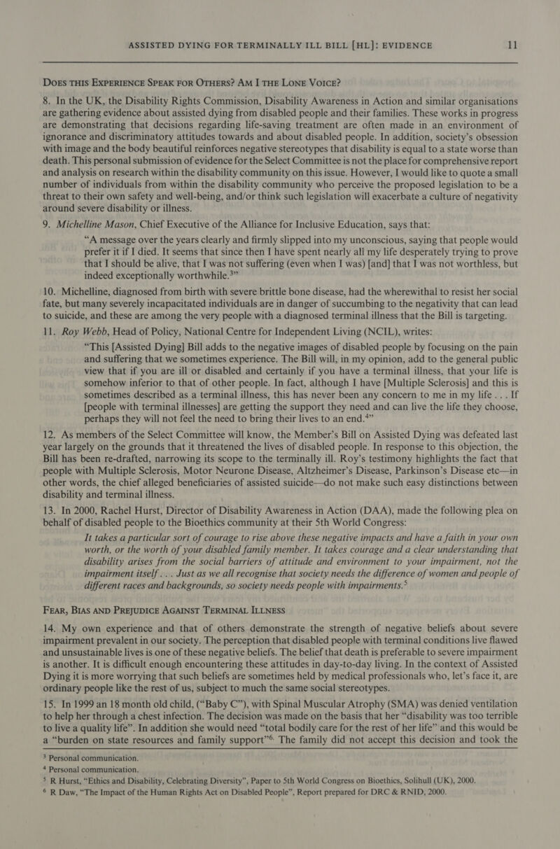 DOEs THIS EXPERIENCE SPEAK FOR OTHERS? AM I THE LONE VOICE? 8. In the UK, the Disability Rights Commission, Disability Awareness in Action and similar organisations are gathering evidence about assisted dying from disabled people and their families. These works in progress are demonstrating that decisions regarding life-saving treatment are often made in an environment of ignorance and discriminatory attitudes towards and about disabled people. In addition, society’s obsession with image and the body beautiful reinforces negative stereotypes that disability is equal to a state worse than death. This personal submission of evidence for the Select Committee is not the place for comprehensive report and analysis on research within the disability community on this issue. However, I would like to quote a small number of individuals from within the disability community who perceive the proposed legislation to be a threat to their own safety and well-being, and/or think such legislation will exacerbate a culture of negativity around severe disability or illness. 9. Michelline Mason, Chief Executive of the Alliance for Inclusive Education, says that: “A message over the years clearly and firmly slipped into my unconscious, saying that people would prefer it if I died. It seems that since then I have spent nearly all my life desperately trying to prove that I should be alive, that I was not suffering (even when I was) [and] that I was not worthless, but indeed exceptionally worthwhile.*” 10. Michelline, diagnosed from birth with severe brittle bone disease, had the wherewithal to resist her social fate, but many severely incapacitated individuals are in danger of succumbing to the negativity that can lead to suicide, and these are among the very people with a diagnosed terminal illness that the Bill is targeting. 11. Roy Webb, Head of Policy, National Centre for Independent Living (NCIL), writes: “This [Assisted Dying] Bill adds to the negative images of disabled people by focusing on the pain and suffering that we sometimes experience. The Bill will, in my opinion, add to the general public view that if you are ill or disabled and certainly if you have a terminal illness, that your life is somehow inferior to that of other people. In fact, although I have [Multiple Sclerosis] and this is sometimes described as a terminal illness, this has never been any concern to me in my life... If [people with terminal illnesses] are getting the support they need and can live the life they choose, perhaps they will not feel the need to bring their lives to an end.*” 12. As members of the Select Committee will know, the Member’s Bill on Assisted Dying was defeated last year largely on the grounds that it threatened the lives of disabled people. In response to this objection, the Bill has been re-drafted, narrowing its scope to the terminally ill. Roy’s testimony highlights the fact that people with Multiple Sclerosis, Motor Neurone Disease, Altzheimer’s Disease, Parkinson’s Disease etc—in other words, the chief alleged beneficiaries of assisted suicide—do not make such easy distinctions between disability and terminal illness. 13. In 2000, Rachel Hurst, Director of Disability Awareness in Action (DAA), made the following plea on behalf of disabled people to the Bioethics community at their Sth World Congress: It takes a particular sort of courage to rise above these negative impacts and have a faith in your own worth, or the worth of your disabled family member. It takes courage and a clear understanding that disability arises from the social barriers of attitude and environment to your impairment, not the impairment itself... Just as we all recognise that society needs the difference of women and people of different races and backgrounds, so society needs people with impairments.° FEAR, BIAS AND PREJUDICE AGAINST TERMINAL ILLNESS 14. My own experience and that of others demonstrate the strength of negative beliefs about severe impairment prevalent in our society. The perception that disabled people with terminal conditions live flawed and unsustainable lives is one of these negative beliefs. The belief that death is preferable to severe impairment is another. It is difficult enough encountering these attitudes in day-to-day living. In the context of Assisted Dying it is more worrying that such beliefs are sometimes held by medical professionals who, let’s face it, are ordinary people like the rest of us, subject to much the same social stereotypes. 15. In 1999 an 18 month old child, (“Baby C”), with Spinal Muscular Atrophy (SMA) was denied ventilation to help her through a chest infection. The decision was made on the basis that her “disability was too terrible to live a quality life”. In addition she would need “total bodily care for the rest of her life” and this would be a “burden on state resources and family support”® The family did not accept this decision and took the 3 Personal communication. 4 Personal communication. &gt; R Hurst, “Ethics and Disability, Celebrating Diversity”, Paper to Sth World Congress on Bioethics, Solihull (UK), 2000. ® R Daw, “The Impact of the Human Rights Act on Disabled People”, Report prepared for DRC &amp; RNID, 2000.
