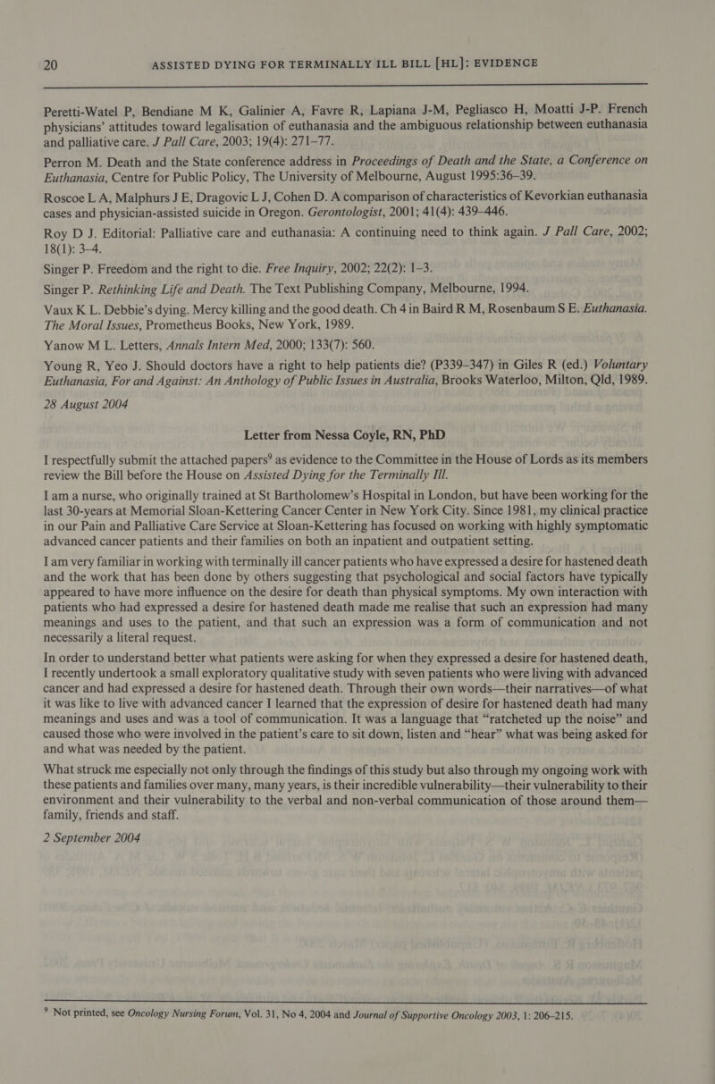 =n Peretti-Watel P, Bendiane M K, Galinier A, Favre R, Lapiana J-M, Pegliasco H, Moatti J-P. French physicians’ attitudes toward legalisation of euthanasia and the ambiguous relationship between euthanasia and palliative care. J Pall Care, 2003; 19(4): 271-77. Perron M. Death and the State conference address in Proceedings of Death and the State, a Conference on Euthanasia, Centre for Public Policy, The University of Melbourne, August 1995:36—-39. Roscoe L A, Malphurs J E, Dragovic L J, Cohen D. A comparison of characteristics of Kevorkian euthanasia cases and physician-assisted suicide in Oregon. Gerontologist, 2001; 41(4): 439-446. Roy D J. Editorial: Palliative care and euthanasia: A continuing need to think again. J Pall Care, 2002; 18(1): 3-4. Singer P. Freedom and the right to die. Free Inquiry, 2002; 22(2): 1-3. Singer P. Rethinking Life and Death. The Text Publishing Company, Melbourne, 1994. Vaux K L. Debbie’s dying. Mercy killing and the good death. Ch 4 in Baird R M, Rosenbaum S E. Euthanasia. The Moral Issues, Prometheus Books, New York, 1989. Yanow M L. Letters, Annals Intern Med, 2000; 133(7): 560. Young R, Yeo J. Should doctors have a right to help patients die? (P339-347) in Giles R (ed.) Voluntary Euthanasia, For and Against: An Anthology of Public Issues in Australia, Brooks Waterloo, Milton, Qld, 1989. 28 August 2004 Letter from Nessa Coyle, RN, PhD I respectfully submit the attached papers’ as evidence to the Committee in the House of Lords as its members review the Bill before the House on Assisted Dying for the Terminally II. I am a nurse, who originally trained at St Bartholomew’s Hospital in London, but have been working for the last 30-years at Memorial Sloan-Kettering Cancer Center in New York City. Since 1981, my clinical practice in our Pain and Palliative Care Service at Sloan-Kettering has focused on working with highly symptomatic advanced cancer patients and their families on both an inpatient and outpatient setting. Iam very familiar in working with terminally ill cancer patients who have expressed a desire for hastened death and the work that has been done by others suggesting that psychological and social factors have typically appeared to have more influence on the desire for death than physical symptoms. My own interaction with patients who had expressed a desire for hastened death made me realise that such an expression had many meanings and uses to the patient, and that such an expression was a form of communication and not necessarily a literal request. In order to understand better what patients were asking for when they expressed a desire for hastened death, I recently undertook a small exploratory qualitative study with seven patients who were living with advanced cancer and had expressed a desire for hastened death. Through their own words—their narratives—of what it was like to live with advanced cancer J learned that the expression of desire for hastened death had many meanings and uses and was a tool of communication. It was a language that “ratcheted up the noise” and caused those who were involved in the patient’s care to sit down, listen and “hear” what was being asked for and what was needed by the patient. What struck me especially not only through the findings of this study but also through my ongoing work with these patients and families over many, many years, is their incredible vulnerability—their vulnerability to their environment and their vulnerability to the verbal and non-verbal communication of those around them— family, friends and staff. 2 September 2004 a rN le aie bei tre Jr OR Vee tid pi RRA ee oh. ety, ee Gee ° Not printed, see Oncology Nursing Forum, Vol. 31, No 4, 2004 and Journal of Supportive Oncology 2003, 1: 206-215.