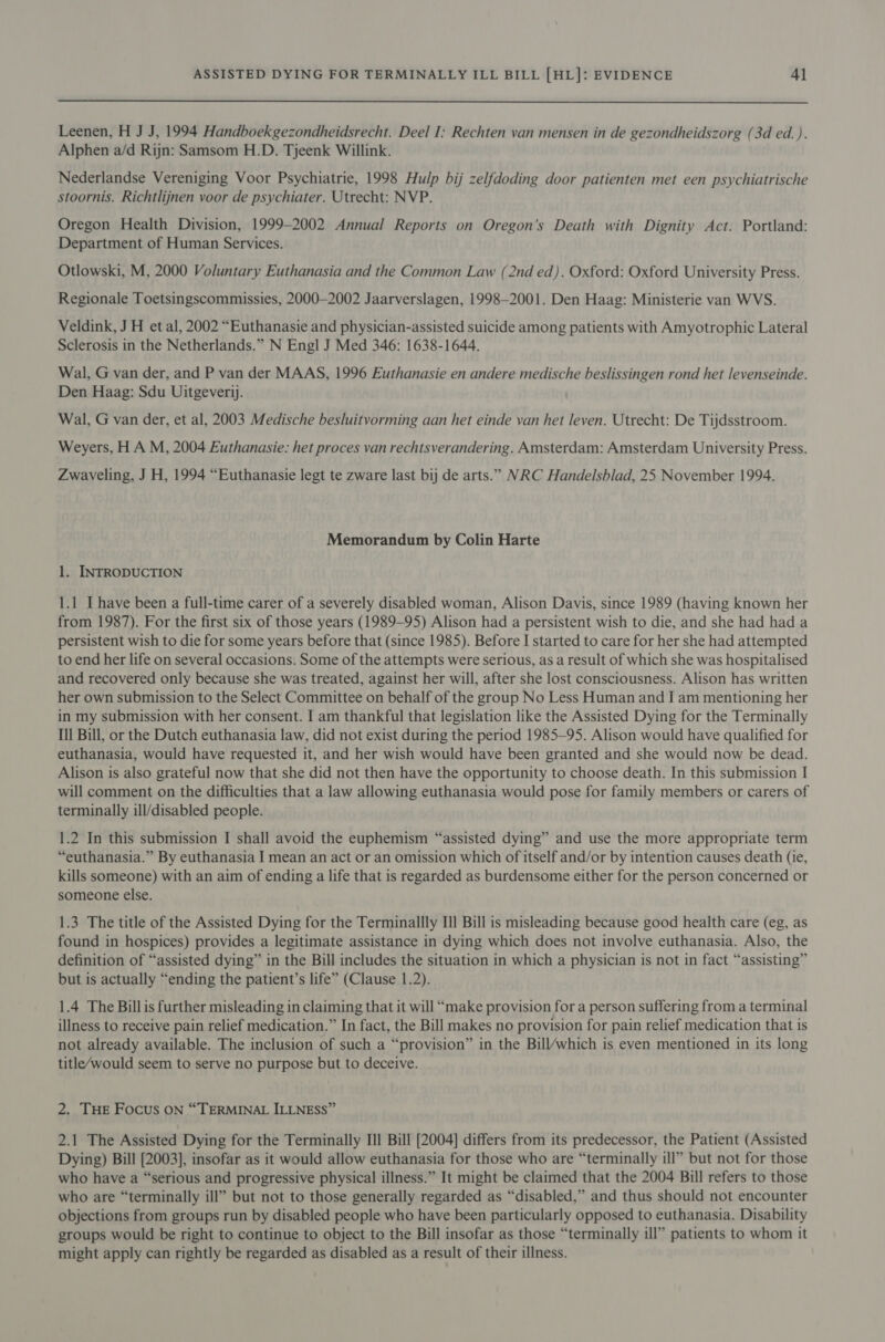  Leenen, H J J, 1994 Handboekgezondheidsrecht. Deel I: Rechten van mensen in de gezondheidszorg (3d ed. ). Alphen a/d Rijn: Samsom H.D. Tjeenk Willink. Nederlandse Vereniging Voor Psychiatrie, 1998 Hulp bij zelfdoding door patienten met een psychiatrische stoornis. Richtlijnen voor de psychiater. Utrecht: NVP. Oregon Health Division, 1999-2002 Annual Reports on Oregon’s Death with Dignity Act. Portland: Department of Human Services. Otlowski, M, 2000 Voluntary Euthanasia and the Common Law (2nd ed). Oxford: Oxford University Press. Regionale Toetsingscommissies, 2000-2002 Jaarverslagen, 1998-2001. Den Haag: Ministerie van WVS. Veldink, JH et al, 2002 “Euthanasie and physician-assisted suicide among patients with Amyotrophic Lateral Sclerosis in the Netherlands.” N Engl J Med 346: 1638-1644. Wal, G van der, and P van der MAAS, 1996 Euthanasie en andere medische beslissingen rond het levenseinde. Den Haag: Sdu Uitgeverij. Wal, G van der, et al, 2003 Medische besluitvorming aan het einde van het leven. Utrecht: De Tijdsstroom. Weyers, H A M, 2004 Euthanasie: het proces van rechtsverandering. Amsterdam: Amsterdam University Press. Zwaveling, J H, 1994 “Euthanasie legt te zware last bij de arts.” NRC Handelsblad, 25 November 1994. Memorandum by Colin Harte 1. INTRODUCTION 1.1 I have been a full-time carer of a severely disabled woman, Alison Davis, since 1989 (having known her from 1987). For the first six of those years (1989-95) Alison had a persistent wish to die, and she had had a persistent wish to die for some years before that (since 1985). Before I started to care for her she had attempted to end her life on several occasions. Some of the attempts were serious, as a result of which she was hospitalised and recovered only because she was treated, against her will, after she lost consciousness. Alison has written her own submission to the Select Committee on behalf of the group No Less Human and I am mentioning her in my submission with her consent. I am thankful that legislation like the Assisted Dying for the Terminally Ill Bill, or the Dutch euthanasia law, did not exist during the period 1985—95. Alison would have qualified for euthanasia, would have requested it, and her wish would have been granted and she would now be dead. Alison is also grateful now that she did not then have the opportunity to choose death. In this submission I will comment on the difficulties that a law allowing euthanasia would pose for family members or carers of terminally ill/disabled people. 1.2 In this submission I shall avoid the euphemism “assisted dying” and use the more appropriate term “euthanasia.” By euthanasia I mean an act or an omission which of itself and/or by intention causes death (ie, kills someone) with an aim of ending a life that is regarded as burdensome either for the person concerned or someone else. 1.3 The title of the Assisted Dying for the Terminallly Ill Bill is misleading because good health care (eg, as found in hospices) provides a legitimate assistance in dying which does not involve euthanasia. Also, the definition of “assisted dying” in the Bill includes the situation in which a physician is not in fact “assisting” but is actually “ending the patient’s life” (Clause 1.2). 1.4 The Bill is further misleading in claiming that it will “make provision for a person suffering from a terminal illness to receive pain relief medication.” In fact, the Bill makes no provision for pain relief medication that is not already available. The inclusion of such a “provision” in the Bill/which is even mentioned in its long title/would seem to serve no purpose but to deceive. 2. THE Focus ON “TERMINAL ILLNESS” 2.1 The Assisted Dying for the Terminally Ill Bill [2004] differs from its predecessor, the Patient (Assisted Dying) Bill [2003], insofar as it would allow euthanasia for those who are “terminally ill” but not for those who have a “serious and progressive physical illness.” It might be claimed that the 2004 Bill refers to those who are “terminally ill” but not to those generally regarded as “disabled,” and thus should not encounter objections from groups run by disabled people who have been particularly opposed to euthanasia. Disability groups would be right to continue to object to the Bill insofar as those “terminally ill” patients to whom it might apply can rightly be regarded as disabled as a result of their illness.