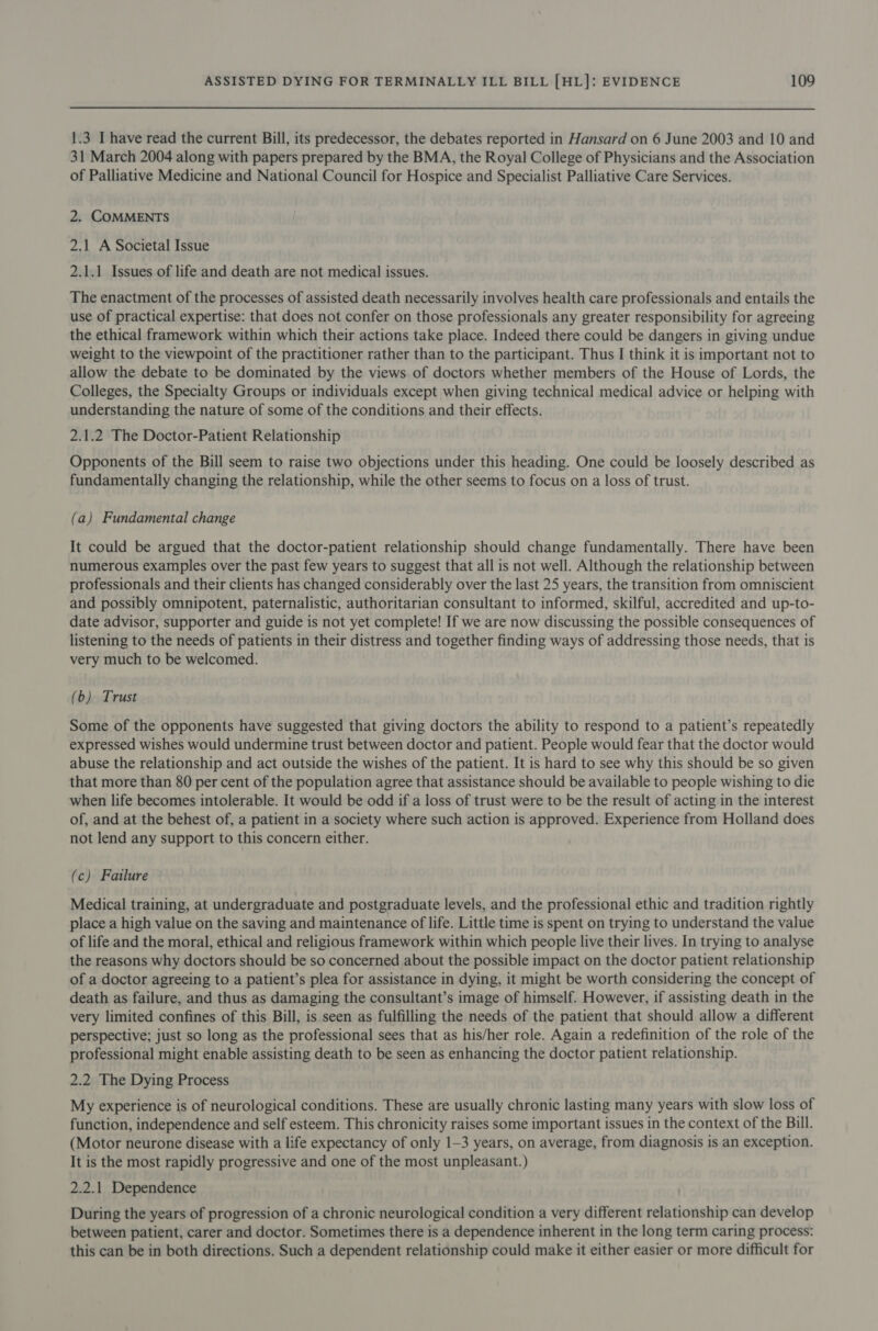 1.3 I have read the current Bill, its predecessor, the debates reported in Hansard on 6 June 2003 and 10 and 31 March 2004 along with papers prepared by the BMA, the Royal College of Physicians and the Association of Palliative Medicine and National Council for Hospice and Specialist Palliative Care Services. 2. COMMENTS 2.1 A Societal Issue 2.1.1 Issues of life and death are not medical issues. The enactment of the processes of assisted death necessarily involves health care professionals and entails the use of practical expertise: that does not confer on those professionals any greater responsibility for agreeing the ethical framework within which their actions take place. Indeed there could be dangers in giving undue weight to the viewpoint of the practitioner rather than to the participant. Thus I think it is important not to allow the debate to be dominated by the views of doctors whether members of the House of Lords, the Colleges, the Specialty Groups or individuals except when giving technical medical advice or helping with understanding the nature of some of the conditions and their effects. 2.1.2 The Doctor-Patient Relationship Opponents of the Bill seem to raise two objections under this heading. One could be loosely described as fundamentally changing the relationship, while the other seems to focus on a loss of trust. (a) Fundamental change It could be argued that the doctor-patient relationship should change fundamentally. There have been numerous examples over the past few years to suggest that all is not well. Although the relationship between professionals and their clients has changed considerably over the last 25 years, the transition from omniscient and possibly omnipotent, paternalistic, authoritarian consultant to informed, skilful, accredited and up-to- date advisor, supporter and guide is not yet complete! If we are now discussing the possible consequences of listening to the needs of patients in their distress and together finding ways of addressing those needs, that is very much to be welcomed. (b) Trust Some of the opponents have suggested that giving doctors the ability to respond to a patient’s repeatedly expressed wishes would undermine trust between doctor and patient. People would fear that the doctor would abuse the relationship and act outside the wishes of the patient. It is hard to see why this should be so given that more than 80 per cent of the population agree that assistance should be available to people wishing to die when life becomes intolerable. It would be odd if a loss of trust were to be the result of acting in the interest of, and at the behest of, a patient in a society where such action is approved. Experience from Holland does not lend any support to this concern either. (c) Failure Medical training, at undergraduate and postgraduate levels, and the professional ethic and tradition rightly place a high value on the saving and maintenance of life. Little time is spent on trying to understand the value of life and the moral, ethical and religious framework within which people live their lives. In trying to analyse the reasons why doctors should be so concerned about the possible impact on the doctor patient relationship of a doctor agreeing to a patient’s plea for assistance in dying, it might be worth considering the concept of death as failure, and thus as damaging the consultant’s image of himself. However, if assisting death in the very limited confines of this Bill, is seen as fulfilling the needs of the patient that should allow a different perspective; just so long as the professional sees that as his/her role. Again a redefinition of the role of the professional might enable assisting death to be seen as enhancing the doctor patient relationship. 2.2 The Dying Process My experience is of neurological conditions. These are usually chronic lasting many years with slow loss of function, independence and self esteem. This chronicity raises some important issues in the context of the Bill. (Motor neurone disease with a life expectancy of only 1-3 years, on average, from diagnosis is an exception. It is the most rapidly progressive and one of the most unpleasant.) 2.2.1 Dependence During the years of progression of a chronic neurological condition a very different relationship can develop between patient, carer and doctor. Sometimes there is a dependence inherent in the long term caring process: this can be in both directions. Such a dependent relationship could make it either easier or more difficult for