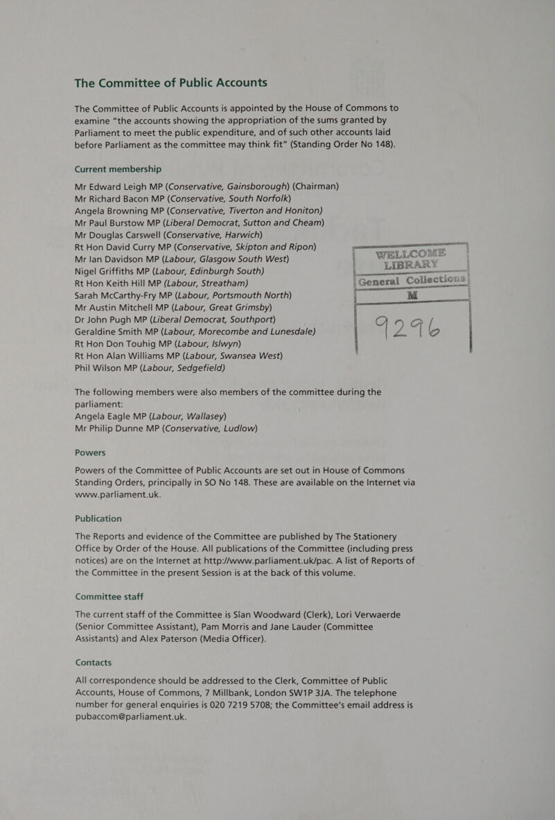 The Committee of Public Accounts The Committee of Public Accounts is appointed by the House of Commons to examine “the accounts showing the appropriation of the sums granted by Parliament to meet the public expenditure, and of such other accounts laid before Parliament as the committee may think fit” (Standing Order No 148). Current membership Mr Edward Leigh MP (Conservative, Gainsborough) (Chairman) Mr Richard Bacon MP (Conservative, South Norfolk) Angela Browning MP (Conservative, Tiverton and Honiton) Mr Paul Burstow MP (Liberal Democrat, Sutton and Cheam) Mr Douglas Carswell (Conservative, Harwich) Rt Hon David Curry MP (Conservative, Skipton and Ripon) Mr lan Davidson MP (Labour, Glasgow South West) Nigel Griffiths MP (Labour, Edinburgh South) Rt Hon Keith Hill MP (Labour, Streatham) Sarah McCarthy-Fry MP (Labour, Portsmouth North) Mr Austin Mitchell MP (Labour, Great Grimsby) Dr John Pugh MP (Liberal Democrat, Southport) ) Geraldine Smith MP (Labour, Morecombe and Lunesdale) Rt Hon Don Touhig MP (Labour, Islwyn) Rt Hon Alan Williams MP (Labour, Swansea West) Phil Wilson MP (Labour, Sedgefield)  The following members were also members of the committee during the parliament: Angela Eagle MP (Labour, Wallasey) Mr Philip Dunne MP (Conservative, Ludlow) Powers Powers of the Committee of Public Accounts are set out in House of Commons Standing Orders, principally in SO No 148. These are available on the Internet via www.parliament.uk. Publication The Reports and evidence of the Committee are published by The Stationery Office by Order of the House. All publications of the Committee (including press notices) are on the Internet at http://www.parliament.uk/pac. A list of Reports of the Committee in the present Session is at the back of this volume. Committee staff The current staff of the Committee is Sian Woodward (Clerk), Lori Verwaerde (Senior Committee Assistant), Pam Morris and Jane Lauder (Committee Assistants) and Alex Paterson (Media Officer). Contacts All correspondence should be addressed to the Clerk, Committee of Public Accounts, House of Commons, 7 Millbank, London SW1P 3JA. The telephone number for general enquiries is O20 7219 5708; the Committee’s email address is pubaccom@parliament.uk.