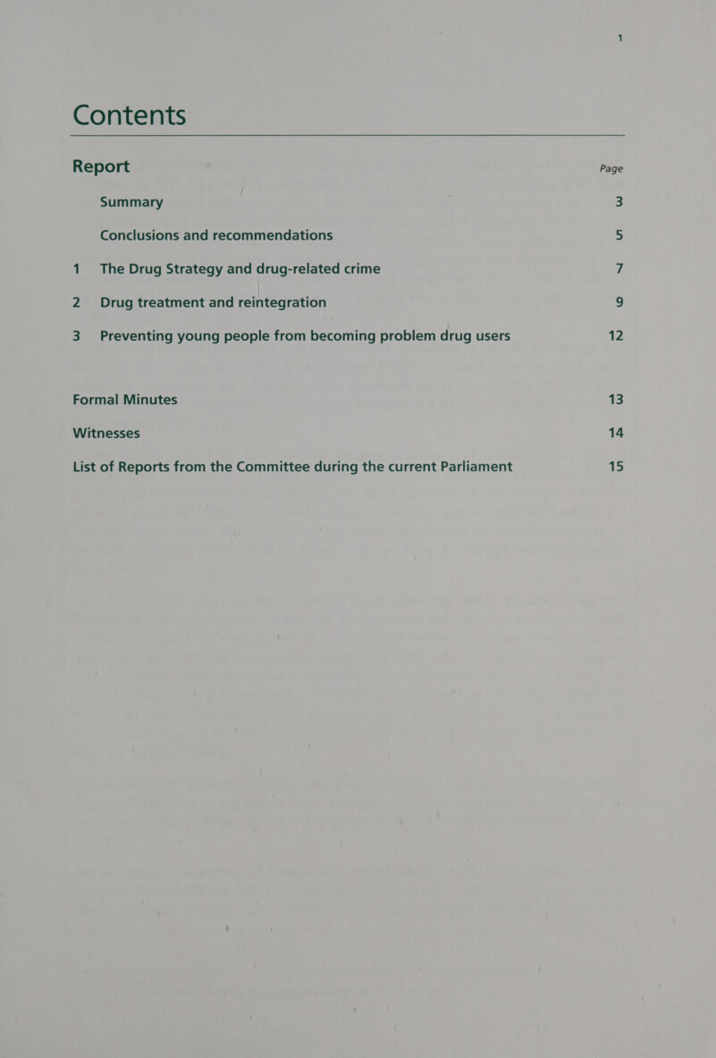 Contents Report Page Summary 3 Conclusions and recommendations 5 1 The Drug Strategy and drug-related crime 7 2 Drug treatment and reintegration 9 3 Preventing young people from becoming problem drug users 12 Formal Minutes 13 Witnesses 14 List of Reports from the Committee during the current Parliament 15