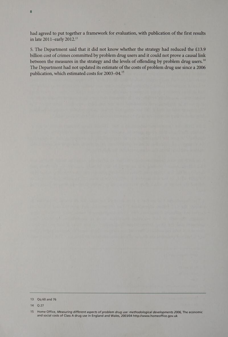 had agreed to put together a framework for evaluation, with publication of the first results in late 2011-early 2012. 5. The Department said that it did not know whether the strategy had reduced the £13.9 billion cost of crimes committed by problem drug users and it could not prove a causal link between the measures in the strategy and the levels of offending by problem drug users. The Department had not updated its estimate of the costs of problem drug use since a 2006 publication, which estimated costs for 2003-04.° 13 Qq 60 and 76 Lae 7, 15 Home Office, Measuring different aspects of problem drug use: methodological developments 2006, The economic and social costs of Class A drug use in England and Wales, 2003/04 http://www.homeoffice.gov.uk