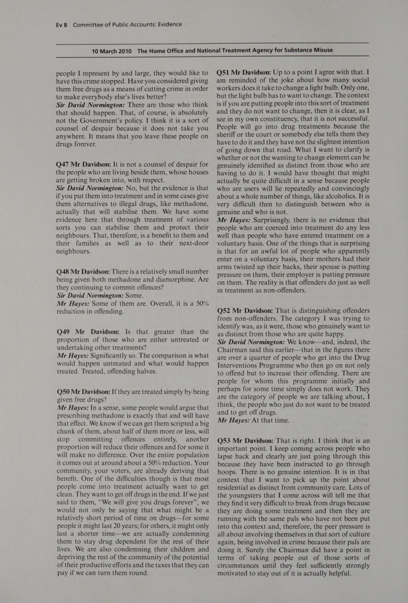   people I represent by and large, they would like to have this crime stopped. Have you considered giving them free drugs as a means of cutting crime in order to make everybody else’s lives better? Sir David Normington: There are those who think that should happen. That, of course, is absolutely not the Government’s policy. I think it is a sort of counsel of despair because it does not take you anywhere. It means that you leave these people on drugs forever. Q47 Mr Davidson: It is not a counsel of despair for the people who are living beside them, whose houses are getting broken into, with respect. Sir David Normington: No, but the evidence is that if you put them into treatment and in some cases give them alternatives to illegal drugs, like methadone, actually that will stabilise them. We have some evidence here that through treatment of various sorts you can stabilise them and protect their neighbours. That, therefore, is a benefit to them and their families as well as to their next-door neighbours. Q48 Mr Davidson: There is a relatively small number being given both methadone and diamorphine. Are they continuing to commit offences? Sir David Normington: Some. Mr Hayes: Some of them are. Overall, it is a 50% reduction in offending. Q49 Mr Davidson: Is that greater than the proportion of those who are either untreated or undertaking other treatments? Mr Hayes: Significantly so. The comparison is what would happen untreated and what would happen treated. Treated, offending halves. Q50 Mr Davidson: If they are treated simply by being given free drugs? Mr Hayes: In a sense, some people would argue that prescribing methadone is exactly that and will have that effect. We know if we can get them scripted a big chunk of them, about half of them more or less, will stop committing offences entirely, another proportion will reduce their offences and for some it will make no difference. Over the entire population it comes out at around about a 50% reduction. Your community, your voters, are already deriving that benefit. One of the difficulties though is that most people come into treatment actually want to get clean. They want to get off drugs in the end. If we just said to them, “We will give you drugs forever”, we would not only be saying that what might be a relatively short period of time on drugs—for some people it might last 20 years; for others, it might only last a shorter time—we are actually condemning them to stay drug dependent for the rest of their lives. We are also condemning their children and depriving the rest of the community of the potential of their productive efforts and the taxes that they can pay if we can turn them round. Q51 Mr Davidson: Up to a point I agree with that. I am reminded of the joke about how many social workers does it take to change a light bulb. Only one, but the light bulb has to want to change. The context is if you are putting people into this sort of treatment and they do not want to change, then it is clear, as I see in my own constituency, that it is not successful. People will go into drug treatments because the sheriff or the court or somebody else tells them they have to do it and they have not the slightest intention of going down that road. What I want to clarify is whether or not the wanting to change element can be genuinely identified as distinct from those who are having to do it. I would have thought that might actually be quite difficult in a sense because people who are users will lie repeatedly and convincingly about a whole number of things, like alcoholics. It is very difficult then to distinguish between who is genuine and who is not. Mr Hayes: Surprisingly, there is no evidence that people who are coerced into treatment do any less well than people who have entered treatment on a voluntary basis. One of the things that is surprising is that for an awful lot of people who apparently enter on a voluntary basis, their mothers had their arms twisted up their backs, their spouse is putting pressure on them, their employer is putting pressure on them. The reality is that offenders do just as well in treatment as non-offenders. Q52 Mr Davidson: That is distinguishing offenders from non-offenders. The category I was trying to identify was, as it were, those who genuinely want to as distinct from those who are quite happy. Sir David Normington: We know—and, indeed, the Chairman said this earlier—that in the figures there are Over a quarter of people who get into the Drug Interventions Programme who then go on not only to offend but to increase their offending. There are people for whom this programme initially and perhaps for some time simply does not work. They are the category of people we are talking about, I think, the people who just do not want to be treated and to get off drugs. Mr Hayes: At that time. Q53 Mr Davidson: That is right. I think that is an important point. I keep coming across people who lapse back and clearly are just going through this because they have been instructed to go through hoops. There is no genuine intention. It is in that context that I want to pick up the point about residential as distinct from community care. Lots of the youngsters that I come across will tell me that they find it very difficult to break from drugs because they are doing some treatment and then they are running with the same pals who have not been put into this context and, therefore, the peer pressure is all about involving themselves in that sort of culture again, being involved in crime because their pals are doing it. Surely the Chairman did have a point in terms of taking people out of those sorts of circumstances until they feel sufficiently strongly motivated to stay out of it is actually helpful.
