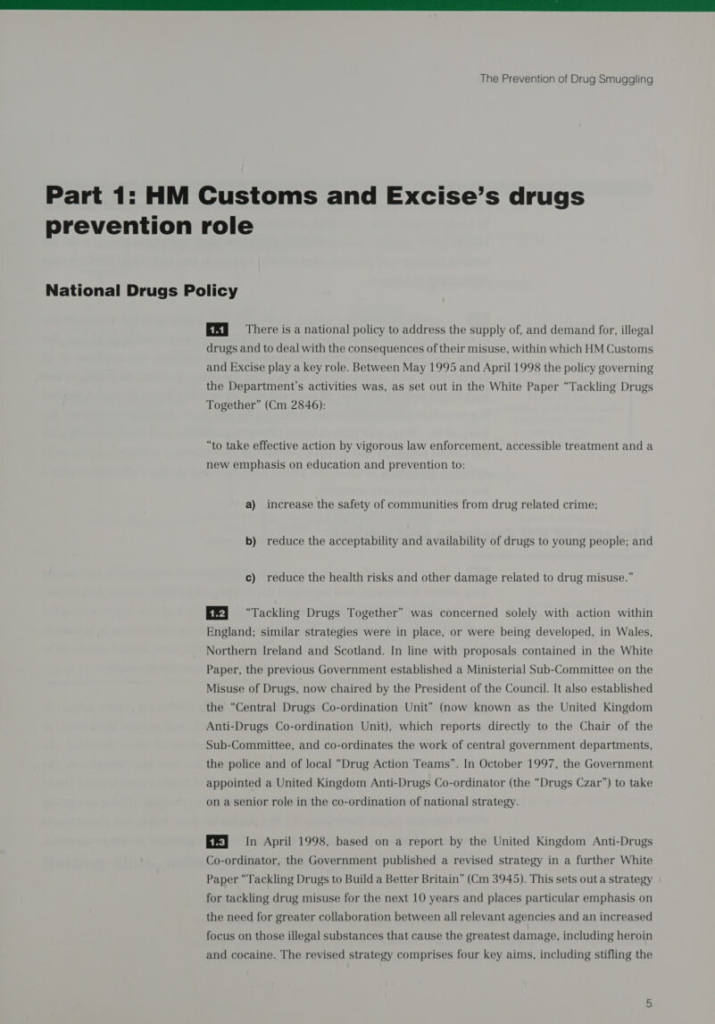  Part 1: HM Customs and Excise’s drugs prevention role National Drugs Policy EE = There is a national policy to address the supply of, and demand for, illegal drugs and to deal with the consequences of their misuse, within which HM Customs and Excise play a key role. Between May 1995 and April 1998 the policy governing the Department’s activities was, as set out in the White Paper “Tackling Drugs Together” (Cm 2846): “to take effective action by vigorous law enforcement, accessible treatment and a new emphasis on education and prevention to: a) increase the safety of communities from drug related crime; b) reduce the acceptability and availability of drugs to young people; and c) reduce the health risks and other damage related to drug misuse.” EF} “Tackling Drugs Together” was concerned solely with action within England; similar strategies were in place, or were being developed, in Wales, Northern Ireland and Scotland. In line with proposals contained in the White Paper, the previous Government established a Ministerial Sub-Committee on the Misuse of Drugs, now chaired by the President of the Council. It also established the “Central Drugs Co-ordination Unit” (now known as the United Kingdom Anti-Drugs Co-ordination Unit), which reports directly to the Chair of the Sub-Committee, and co-ordinates the work of central government departments, the police and of local “Drug Action Teams”. In October 1997, the Government appointed a United Kingdom Anti-Drugs Co-ordinator (the “Drugs Czar”) to take on a senior role in the co-ordination of national strategy. EF} [In April 1998, based on a report by the United Kingdom Anti-Drugs Co-ordinator, the Government published a revised strategy in a further White Paper “Tackling Drugs to Build a Better Britain” (Cm 3945). This sets out a strategy for tackling drug misuse for the next 10 years and places particular emphasis on the need for greater collaboration between all relevant agencies and an increased focus on those illegal substances that cause the greatest damage, including heroin and cocaine. The revised strategy comprises four key aims, including stifling the