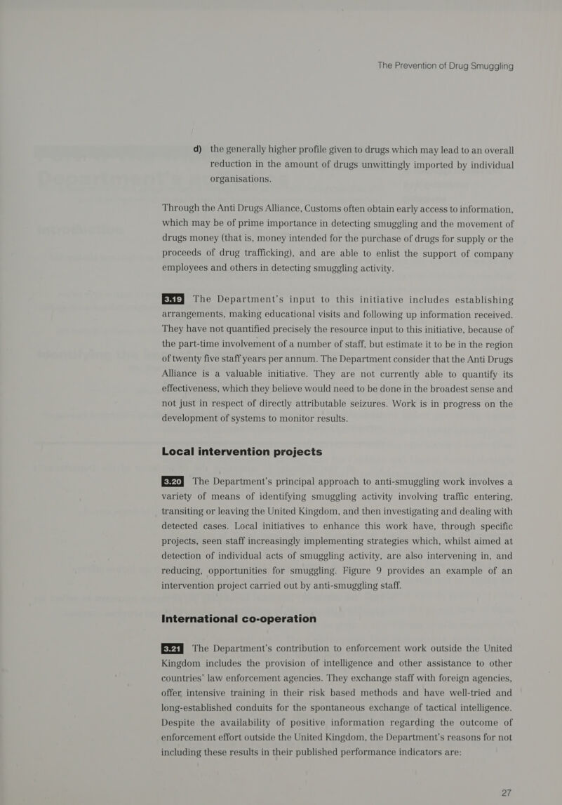 d) the generally higher profile given to drugs which may lead to an overall reduction in the amount of drugs unwittingly imported by individual organisations. Through the Anti Drugs Alliance, Customs often obtain early access to information, which may be of prime importance in detecting smuggling and the movement of drugs money (that is, money intended for the purchase of drugs for supply or the proceeds of drug trafficking), and are able to enlist the support of company employees and others in detecting smuggling activity. E&amp;ty The Department’s input to this initiative includes establishing arrangements, making educational visits and following up information received. They have not quantified precisely the resource input to this initiative, because of the part-time involvement of a number of staff, but estimate it to be in the region of twenty five staff years per annum. The Department consider that the Anti Drugs Alliance is a valuable initiative. They are not currently able to quantify its effectiveness, which they believe would need to be done in the broadest sense and not just in respect of directly attributable seizures. Work is in progress on the development of systems to monitor results. Local intervention projects E¥t} The Department’s principal approach to anti-smuggling work involves a variety of means of identifying smuggling activity involving traffic entering, transiting or leaving the United Kingdom, and then investigating and dealing with detected cases. Local initiatives to enhance this work have, through specific projects, seen staff increasingly implementing strategies which, whilst aimed at detection of individual acts of smuggling activity, are also intervening in, and reducing, opportunities for smuggling. Figure 9 provides an example of an intervention project carried out by anti-smuggling staff. International co-operation E¥ss The Department’s contribution to enforcement work outside the United Kingdom includes the provision of intelligence and other assistance to other countries’ law enforcement agencies. They exchange staff with foreign agencies, offer intensive training in their risk based methods and have well-tried and long-established conduits for the spontaneous exchange of tactical intelligence. Despite the availability of positive information regarding the outcome of enforcement effort outside the United Kingdom, the Department's reasons for not including these results in their published performance indicators are: ai