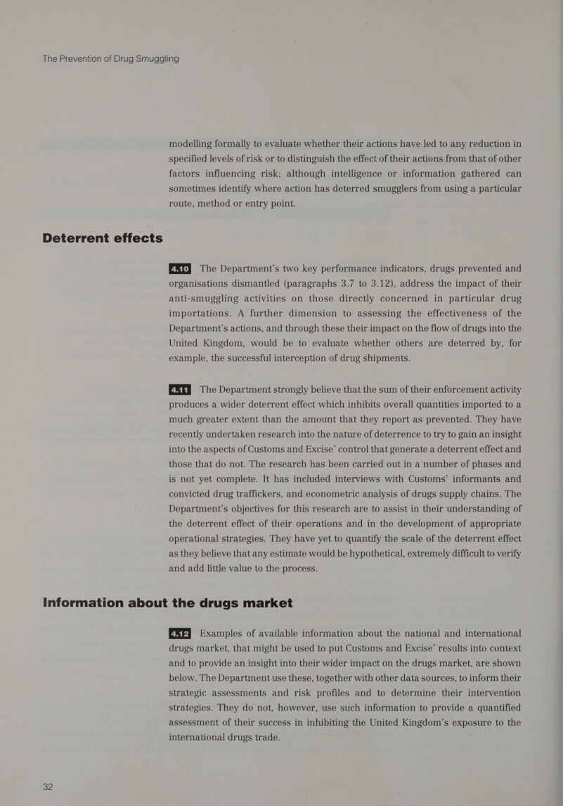 Deterrent effects specified levels of risk or to distinguish the effect of their actions from that of other factors influencing risk; although intelligence or information gathered can sometimes identify where action has deterred smugglers from using a particular route, method or entry point. Sry The Department’s two key performance indicators, drugs prevented and organisations dismantled (paragraphs 3.7 to 3.12), address the impact of their anti-smuggling activities on those directly concerned in particular drug importations. A further dimension to assessing the effectiveness of the Department’s actions, and through these their impact on the flow of drugs into the United Kingdom, would be to evaluate whether others are deterred by, for example, the successful interception of drug shipments. EEER The Department strongly believe that the sum of their enforcement activity produces a wider deterrent effect which inhibits overall quantities imported to a much greater extent than the amount that they report as prevented. They have recently undertaken research into the nature of deterrence to try to gain an insight into the aspects of Customs and Excise’ control that generate a deterrent effect and those that do not. The research has been carried out in a number of phases and is not yet complete. It has included interviews with Customs’ informants and convicted drug traffickers, and econometric analysis of drugs supply chains. The Department's objectives for this research are to assist in their understanding of the deterrent effect of their operations and in the development of appropriate operational strategies. They have yet to quantify the scale of the deterrent effect as they believe that any estimate would be hypothetical, extremely difficult to verify and add little value to the process. 32 ERI Examples of available information about the national and international drugs market, that might be used to put Customs and Excise’ results into context and to provide an insight into their wider impact on the drugs market, are shown below. The Department use these, together with other data sources, to inform their strategic assessments and risk profiles and to determine their intervention strategies. They do not, however, use such information to provide a quantified assessment of their success in inhibiting the United Kingdom’s exposure to the international drugs trade.