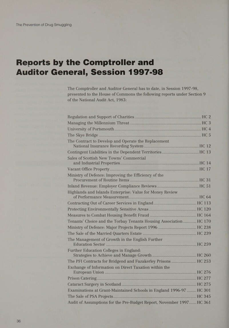 The Comptroller and Auditor General has to date, in Session 1997-98, presented to the House of Commons the following reports under Section 9 of the National Audit Act, 1983: Regulation and Support of Charities es cneeeccs oe eten: pace eae ek bays Managing the VMuUbennitin cl reat. vuccee Sree enneeeeee cry naira ys on eee HC UNIVOrsity: OL POTTSMOUT s,s neces.) soiass tee erence ge HC 4 TNO SKV6 Bridge. ;. gccrssasacscsestanstsoosns 52 Pee ne edo Nae a ee HGS The Contract to Develop and Operate the Replacement Nationa: Instrance Hecordimy Syctetie. eee aes ceeeeeees HGAZ Contingent Liabilities in the Dependent Territories......................:00cc000 HGis Sales of Scottish New Towns’ Commercial ang ndustrigl Properties..7..22c ee ereetns.. hea a ote, os ee HC 14 Vacant. Office: Property ai .ccccct cy eS 8 Saeco noes reiere Heats Ministry of Defence: Improving the Efficiency of the PROCULEMeNt OF MOUTINC ALetiin te tumcnras cece 00k. eee ee Bid Inland Revenue: Employer Compliance Reviews..................cccsseesensensees Her Highlands and Islands Enterprise: Value for Money Review at-Periormance MGaSureiieiie se ees era e tree ee HC 64 Contraciing Out of Carcer Senvigesi Bieta. tue eee HG.Lts Protecting Environmentally Sensitive Areas......................scsssseesecocenane HGaZ0 Measures to: Combat Housing Benefit Fraud, .1..0..2...........0-.c.s0eseese0desae2 HC 164 Tenants’ Choice and the Torbay Tenants Housing Association ........... HG 170 Ministry of Defence: Major Projects Report 1996 .................cccseesceeneees HC 238 The: Sale-of the Married-Owariersiistite 3 2 eee HC 239 The Management of Growth in the English Further EGUGHION: SECION foe mec nee ee te eee es ee eee ee HC 259 Further Education Colleges in England: Strategies to Achieve and Manage Growth. ................:ssecccenseeeseeeeens HC 260 The PFI Contracts for Bridgend and Fazakerley Prisons ..................... HiUZoo Exchange of Information on Direct Taxation within the European UniOn Sects. cvace due eek ene tare core Pr eo eters ieee et oe HC 276 Prison Gaterin gs 2s iades sas eee ec eer ee eee ete ae HOST? Cataract ourgery in scotland Scr ere ee ey eee e eee cena rete eee mee HGZro Examinations at Grant-Maintained Schools in England 1996-97 ........ HC 301 The Sale of PSA Projécts.7,.....0@ teen ccre cr coset nen ta aereereeneee HC 345 Audit of Assumptions for the Pre-Budget Report, November 1997....... HC 361