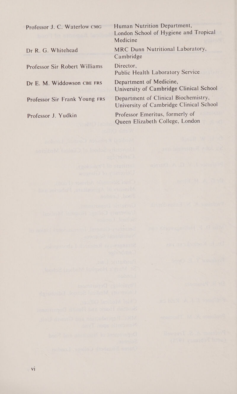 Professor J. C. Waterlow CMG Dr R. G. Whitehead Professor Sir Robert Williams Dr E. M. Widdowson CBE FRS Professor Sir Frank Young FRS Professor J. Yudkin v1 Human Nutrition Department, London School of Hygiene and Tropical MRC Dunn Nutritional Laboratory, Cambridge Director, Public Health Laboratory Service Department of Medicine, University of Cambridge Clinical School Department of Clinical Biochemistry, - University of Cambridge Clinical School Professor Emeritus, formerly of Queen Elizabeth College, London