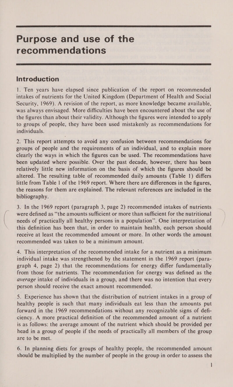  Purpose and use of the recommendations  Introduction 1. Ten years have elapsed since publication of the report on recommended intakes of nutrients for the United Kingdom (Department of Health and Social Security, 1969). A revision of the report, as more knowledge became available, was always envisaged. More difficulties have been encountered about the use of the figures than about their validity. Although the figures were intended to apply to groups of people, they have been used mistakenly as recommendations for individuals. 2. This report attempts to avoid any confusion between recommendations for groups of people and the requirements of an individual, and to explain more clearly the ways in which the figures can be used. The recommendations have been updated where possible. Over the past decade, however, there has been relatively little new information on the basis of which the figures should be altered. The resulting table of recommended daily amounts (Table 1) differs little from Table 1 of the 1969 report. Where there are differences in the figures, the reasons for them are explained. The relevant references are included in the bibliography. 3. In the 1969 report (paragraph 3, page 2) recommended intakes of nutrients were defined as “‘the amounts sufficient or more than sufficient for the nutritional needs of practically all healthy persons in a population”. One interpretation of this definition has been that, in order to maintain health, each person should receive at least the recommended amount or more. In other words the amount recommended was taken to be a minimum amount. 4. This interpretation of the recommended intake for a nutrient as a minimum individual intake was strengthened by the statement in the 1969 report (para- graph 4, page 2) that the recommendations for energy differ fundamentally from those for nutrients. The recommendation for energy was defined as the average intake of individuals in a group, and there was no intention that every person should receive the exact amount recommended. 5. Experience has shown that the distribution of nutrient intakes in a group of healthy people is such that many individuals eat less than the amounts put forward in the 1969 recommendations without any recognizable signs of defi- ciency. A more practical definition of the recommended amount of a nutrient is as follows: the average amount of the nutrient which should be provided per head in a group of people if the needs of practically all members of the group are to be met. 6. In planning diets for groups of healthy people, the recommended amount should be multiplied by the number of people in the group in order to assess the |