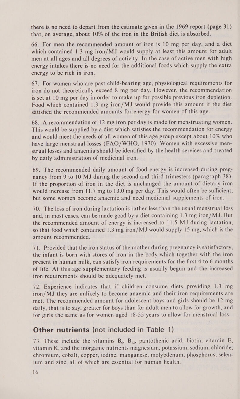 there is no need to depart from the estimate given in the 1969 report (page 31) that, on average, about 10% of the iron in the British diet is absorbed. 66. For men the recommended amount of iron is 10 mg per day, and a diet which contained 1.3 mg iron/MJ would supply at least this amount for adult men at all ages and all degrees of activity. In the case of active men with high energy intakes there is no need for the additional foods which supply the extra energy to be rich in iron. 67. For women who are past child-bearing age, physiological requirements for iron do not theoretically exceed 8 mg per day. However, the recommendation is set at 10 mg per day in order to make up for possible previous iron depletion. Food which contained 1.3 mg iron/MJ would provide this amount if the diet satisfied the recommended amounts for energy for women of this age. 68. A recommendation of 12 mg iron per day is made for menstruating women. This would be supplied by a diet which satisfies the recommendation for energy and would meet the needs of all women of this age group except about 10% who have large menstrual losses (FAO/WHO, 1970). Women with excessive men- strual losses and anaemia should be identified by the health services and treated by daily administration of medicinal iron. 69. The recommended daily amount of food energy is increased during preg- nancy from 9 to 10 MJ during the second and third trimesters (paragraph 38). If the proportion of iron in the diet is unchanged the amount of dietary iron would increase from 11.7 mg to 13.0 mg per day. This would often be sufficient, but some women become anaemic and need medicinal supplements of iron. 70. The loss of iron during lactation is rather less than the usual menstrual loss and, in most cases, can be made good by a diet containing 1.3 mg iron/MJ. But the recommended amount of energy is increased to 11.5 MJ during lactation, so that food which contained 1.3 mg iron/MJ would supply 15 mg, which is the amount recommended. 71. Provided that the iron status of the mother during pregnancy is satisfactory, the infant is born with stores of iron in the body which together with the iron present in human milk, can satisfy iron requirements for the first 4 to 6 months of life. At this age supplementary feeding is usually begun and the increased iron requirements should be adequately met. 72. Experience indicates that if children consume diets providing 1.3 mg iron/MJ they are unlikely to become anaemic and their iron requirements are met. The recommended amount for adolescent boys and girls should be 12 mg daily, that is to say, greater for boys than for adult men to allow for growth, and for girls the same as for women aged 18-55 years to allow for menstrual loss. Other nutrients (not included in Table 1) 73. These include the vitamins B,, B,,, pantothenic acid, biotin, vitamin E, vitamin K, and the inorganic nutrients magnesium, potassium, sodium, chloride, chromium, cobalt, copper, iodine, manganese, molybdenum, phosphorus, selen- ium and zinc, all of which are essential for human health.