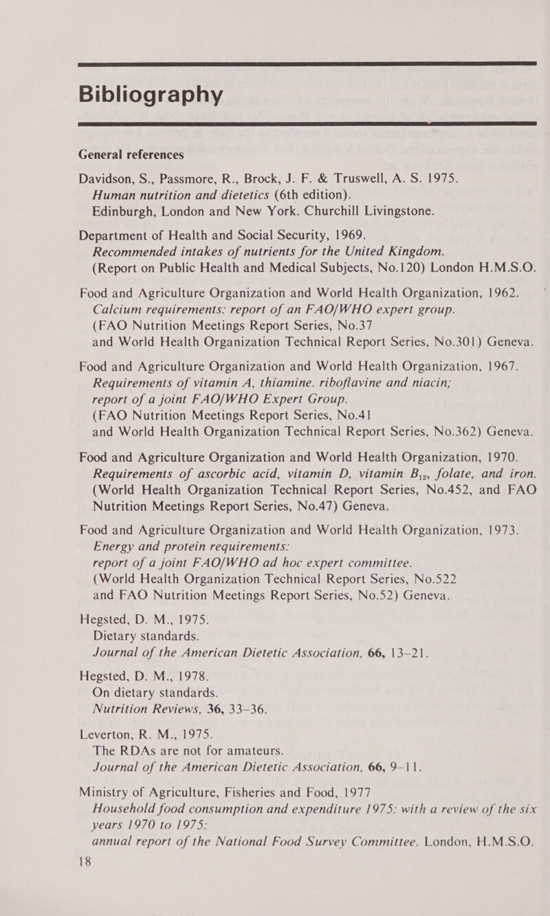  Bibliography  General references Davidson, S., Passmore, R., Brock, J. F. &amp; Truswell, A. S. 1975. Human nutrition and dietetics (6th edition). Edinburgh, London and New York. Churchill Livingstone. Department of Health and Social Security, 1969. Recommended intakes of nutrients for the United Kingdom. (Report on Public Health and Medical Subjects, No.120) London H.M.S.O. Food and Agriculture Organization and World Health Organization, 1962. Calcium requirements: report of an FAO/WHO expert group. (FAO Nutrition Meetings Report Series, No.37 and World Health Organization Technical Report Series, No.301) Geneva. Food and Agriculture Organization and World Health Organization, 1967. Requirements of vitamin A, thiamine. riboflavine and niacin, report of a joint FAO/WHO Expert Group. (FAO Nutrition Meetings Report Series, No.41 and World Health Organization Technical Report Series, No.362) Geneva. Food and Agriculture Organization and World Health Organization, 1970. Requirements of ascorbic acid, vitamin D, vitamin B,,, folate, and iron. (World Health Organization Technical Report Series, No.452, and FAO Nutrition Meetings Report Series, No.47) Geneva. Food and Agriculture Organization and World Health Organization, 1973. Energy and protein requirements. report of a joint FAO/WHO ad hoc expert committee. (World Health Organization Technical Report Series, No.522 and FAO Nutrition Meetings Report Series, No.52) Geneva. Hegsted, D. M., 1975. Dietary standards. Journal of the American Dietetic Association, 66, 13—21. Hegsted, D. M., 1978. On dietary standards. Nutrition Reviews, 36, 33-36. Leverton, R. M., 1975. The RDAs are not for amateurs. Journal of the American Dietetic Association, 66, 9-11. Ministry of Agriculture, Fisheries and Food, 1977 Household food consumption and expenditure 1975: with a review of the six years 1970 to 1975: annual report of the National Food Survey Committee. London, H.M.S.O.