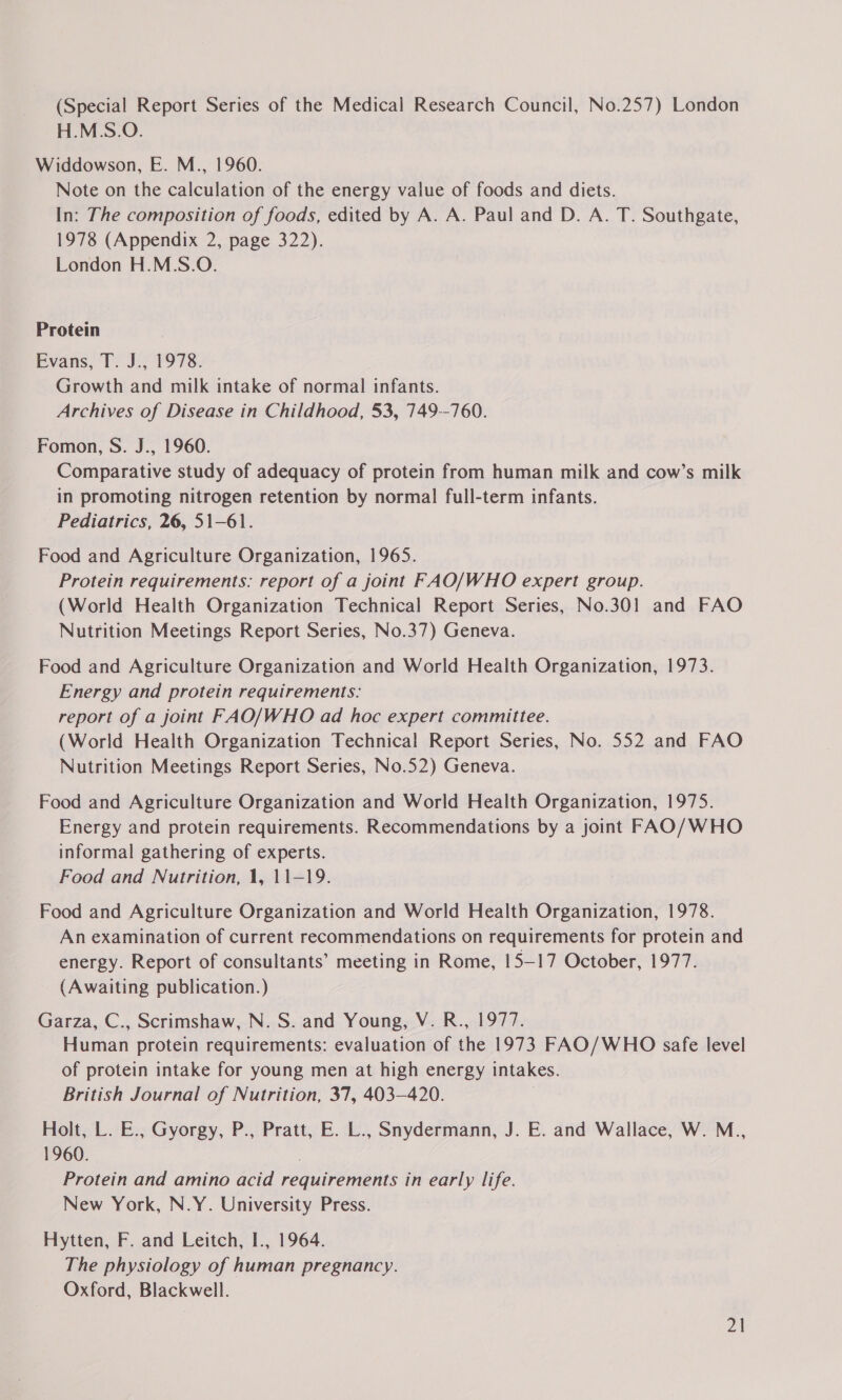 (Special Report Series of the Medical Research Council, No.257) London H.M.S.O. Widdowson, E. M., 1960. Note on the calculation of the energy value of foods and diets. In: The composition of foods, edited by A. A. Paul and D. A. T. Southgate, 1978 (Appendix 2, page 322). London H.M.S.O. Protein Evans, T. J., 1978. Growth and milk intake of normal infants. Archives of Disease in Childhood, 53, 749--760. Fomon, S. J., 1960. Comparative study of adequacy of protein from human milk and cow’s milk in promoting nitrogen retention by normal full-term infants. Pediatrics, 26, 51-61. Food and Agriculture Organization, 1965. Protein requirements: report of a joint FAO/WHO expert group. (World Health Organization Technical Report Series, No.30!1 and FAO Nutrition Meetings Report Series, No.37) Geneva. Food and Agriculture Organization and World Health Organization, 1973. Energy and protein requirements: report of a joint FAO/WHO ad hoc expert committee. (World Health Organization Technical Report Series, No. 552 and FAO Nutrition Meetings Report Series, No.52) Geneva. Food and Agriculture Organization and World Health Organization, 1975. Energy and protein requirements. Recommendations by a joint FAO/WHO informal gathering of experts. Food and Nutrition, 1, 11-19. Food and Agriculture Organization and World Health Organization, 1978. An examination of current recommendations on requirements for protein and energy. Report of consultants’ meeting in Rome, 15—17 October, 1977. (Awaiting publication.) Garza, C., Scrimshaw, N.S. and Young, V. R., 1977. Human protein requirements: evaluation of the 1973 FAO/WHO safe level of protein intake for young men at high energy intakes. British Journal of Nutrition, 37, 403-420. | Holt, L. E., Gyorgy, P., Pratt, E. L., Snydermann, J. E. and Wallace, W. M., 1960. Protein and amino acid requirements in early life. New York, N.Y. University Press. Hytten, F. and Leitch, I., 1964. The physiology of human pregnancy. Oxford, Blackwell.