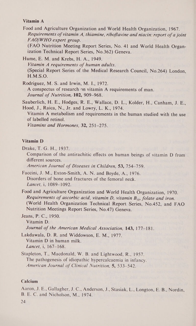 Vitamin A Food and Agriculture Organization and World Health Organization, 1967. Requirements of vitamin A, thiamine, riboflavine and niacin: report of a joint FAO/WHO expert group. (FAO Nutrition Meeting Report Series, No. 41 and World Health Organ- ization Technical Report Series, No.362) Geneva. Hume, E. M. and Krebs, H. A.., 1949, Vitamin A requirements of human adults. | (Special Report Series of the Medical Research Council, No.264) London, H.M.S.O. 2 Rodriguez, M. S. and Irwin, M. I., 1972. A conspectus of research on vitamin A requirements of man. Journal of Nutrition,- 102, 909-968. Sauberlich, H. E., Hodges, R. E., Wallace, D. L., Kolder, H., Canham, J. E., Hood, J., Raica, N., Jr. and Lowry, L. K., 1974. Vitamin A metabolism and requirements in the human studied with the use of labelled retinol. Vitamins and Hormones, 32, 251-275. Vitamin D Drake, T. G. H., 1937. Comparison of the antirachitic effects on human beings of vitamin D from different sources. American Journal of Diseases in Children, 53, 754-759. Faccini, J. M., Exton-Smith, A. N. and Boyde, A., 1976. Disorders of bone and fractures of the femoral neck. Lancet, i, 1089-1092. Food and Agriculture Organization and World Health Organization, 1970. Requirements of ascorbic acid, vitamin D, vitamin B,,, folate and iron. (World Health Organization Technical Report Series, No.452, and FAO Nutrition Meetings Report Series, No.47) Geneva. Jeans, P. C., 1950. Vitamin D. Journal of the American Medical Association, 143, 177-181. Lakdawala, D. R. and Widdowson, E. M., 1977. Vitamin D in human milk. Lancet, i, 167—168. Stapleton, T., Macdonald, W. B. and Lightwood, R., 1957. The pathogenesis of idiopathic hypercalcaemia in infancy. American Journal of Clinical Nutrition, 5, 533-542. Calcium Aaron, J. E., Gallagher, J. C., Anderson, J., Stasiak, L., Longton, E. B., Nordin, B. E. C. and Nicholson, M., 1974.