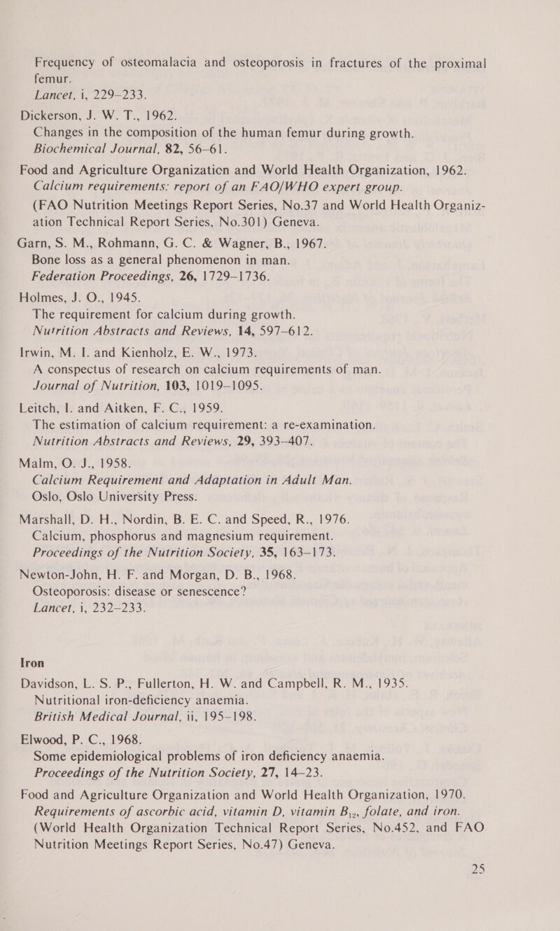 Frequency of osteomalacia and osteoporosis in fractures of the proximal femur. Lancet, 1, 229-233. Dickerson, J. W. T., 1962. Changes in the composition of the human femur during growth. Biochemical Journal, 82, 56-61. Food and Agriculture Organization and World Health Organization, 1962. Calcium requirements: report of an FAO/WHO expert group. (FAO Nutrition Meetings Report Series, No.37 and World Health Organiz- ation Technical Report Series, No.301) Geneva. Garn, S. M., Rohmann, G. C. &amp; Wagner, B., 1967. Bone loss as a general phenomenon in man. Federation Proceedings, 26, 1729-1736. Holmes, J. O., 1945. The requirement for calcium during growth. Nutrition Abstracts and Reviews, 14, 597-612. Irwin, M. I. and Kienholz, E. W., 1973. A conspectus of research on calcium requirements of man. Journal of Nutrition, 103, 1019-1095. Leitch, I. and Aitken, F. C., 1959. The estimation of calcium requirement: a re-examination. Nutrition Abstracts and Reviews, 29, 393-407. Malm, O. J., 1958. Calcium Requirement and Adaptation in Adult Man. Oslo, Oslo University Press. Marshall, D. H., Nordin, B. E. C. and Speed, R., 1976. Calcium, phosphorus and magnesium requirement. Proceedings of the Nutrition Society, 35, 163-173. Newton-John, H. F. and Morgan, D. B., 1968. Osteoporosis: disease or senescence? Lancet, i, 232-233. [ron Davidson, L. S. P., Fullerton, H. W. and Campbell, R. M., 1935. Nutritional iron-deficiency anaemia. British Medical Journal, 1, 195-198. Elwood, P. C., 1968. Some epidemiological problems of iron deficiency anaemia. Proceedings of the Nutrition Society, 27, 14-23. Food and Agriculture Organization and World Health Organization, 1970. Requirements of ascorbic acid, vitamin D, vitamin B,,, folate, and iron. (World Health Organization Technical Report Series, No.452, and FAO Nutrition Meetings Report Series, No.47) Geneva.