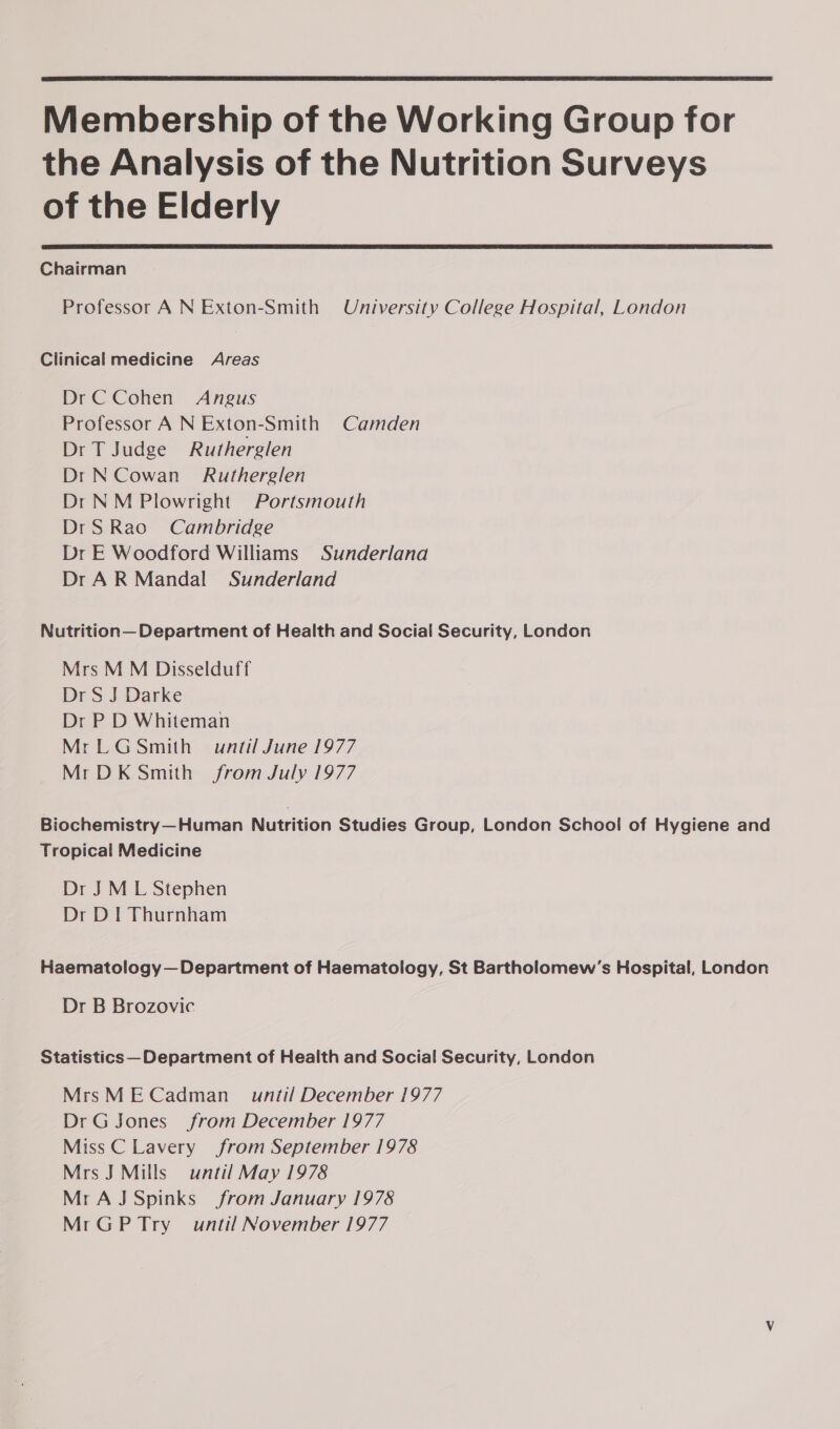  Membership of the Working Group for the Analysis of the Nutrition Surveys of the Elderly  Chairman Professor A N Exton-Smith University College Hospital, London Clinical medicine Areas DrC Cohen Angus Professor A N Exton-Smith Camden Dr T Judge Rutherglen Dr N Cowan Rutherglen Dr NM Plowright Portsmouth DrS Rao Cambridge Dr E Woodford Williams Sunderlana Dr A R Mandal Sunderland Nutrition— Department of Health and Social Security, London Mrs M M Disselduff Dr S J Darke Dr P D Whiteman MrLG Smith until June 1977 MrDK Smith from July 1977 Biochemistry—Human Nutrition Studies Group, London School of Hygiene and Tropical Medicine Dr JM L Stephen Dr DI Thurnham Haematology — Department of Haematology, St Bartholomew’s Hospital, London Dr B Brozovic Statistics— Department of Health and Social Security, London MrsMECadman_ until December 1977 DrG Jones from December 1977 Miss C Lavery from September 1978 Mrs J Mills until May 1978 Mr AJ Spinks from January 1978 MrGPTry_ until November 1977 &lt;