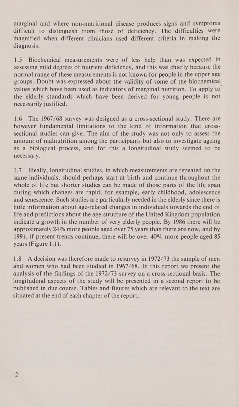 marginal and where non-nutritional disease produces signs and symptoms difficult to distinguish from those of deficiency. The difficulties were magnified when different clinicians used different criteria in making the diagnosis. | 1.5 Biochemical measurements were of less help than was expected in assessing mild degrees of nutrient deficiency, and this was chiefly because the normal range of these measurements is not known for people in the upper age groups. Doubt was expressed about the validity of some of the biochemical values which have been used as indicators of marginal nutrition. To apply to the elderly standards which have been derived for young people is not necessarily justified. | 1.6 The 1967/68 survey was designed as a cross-sectional study. There are however fundamental limitations to the kind of information that cross- sectional studies can give. The aim of the study was not only to assess the amount of malnutrition among the participants but also to investigate ageing as a biological process, and for this a longitudinal study seemed to be necessary. 1.7. Ideally, longitudinal studies, in which measurements are repeated on the same individuals, should perhaps start at birth and continue throughout the whole of life but shorter studies can be made of those parts of the life span during which changes are rapid, for example, early childhood, adolescence and senescence. Such studies are particularly needed in the elderly since there is little information about age-related changes in individuals towards the end of life and predictions about the age-structure of the United Kingdom population indicate a growth in the number of very elderly people. By 1986 there will be approximatelv 24% more people aged over 75 years than there are now, and by 1991, if present trends continue, there will be over 40% more people aged 85 years (Figure 1.1). 1.8 A decision was therefore made to resurvey in 1972/73 the sample of men and women who had been studied in 1967/68. In this report we present the analysis of the findings of the 1972/73 survey on a cross-sectional basis. The longitudinal aspects of the study will be presented in a second report to be published in due course. Tables and figures which are relevant to the text are situated at the end of each chapter of the report.