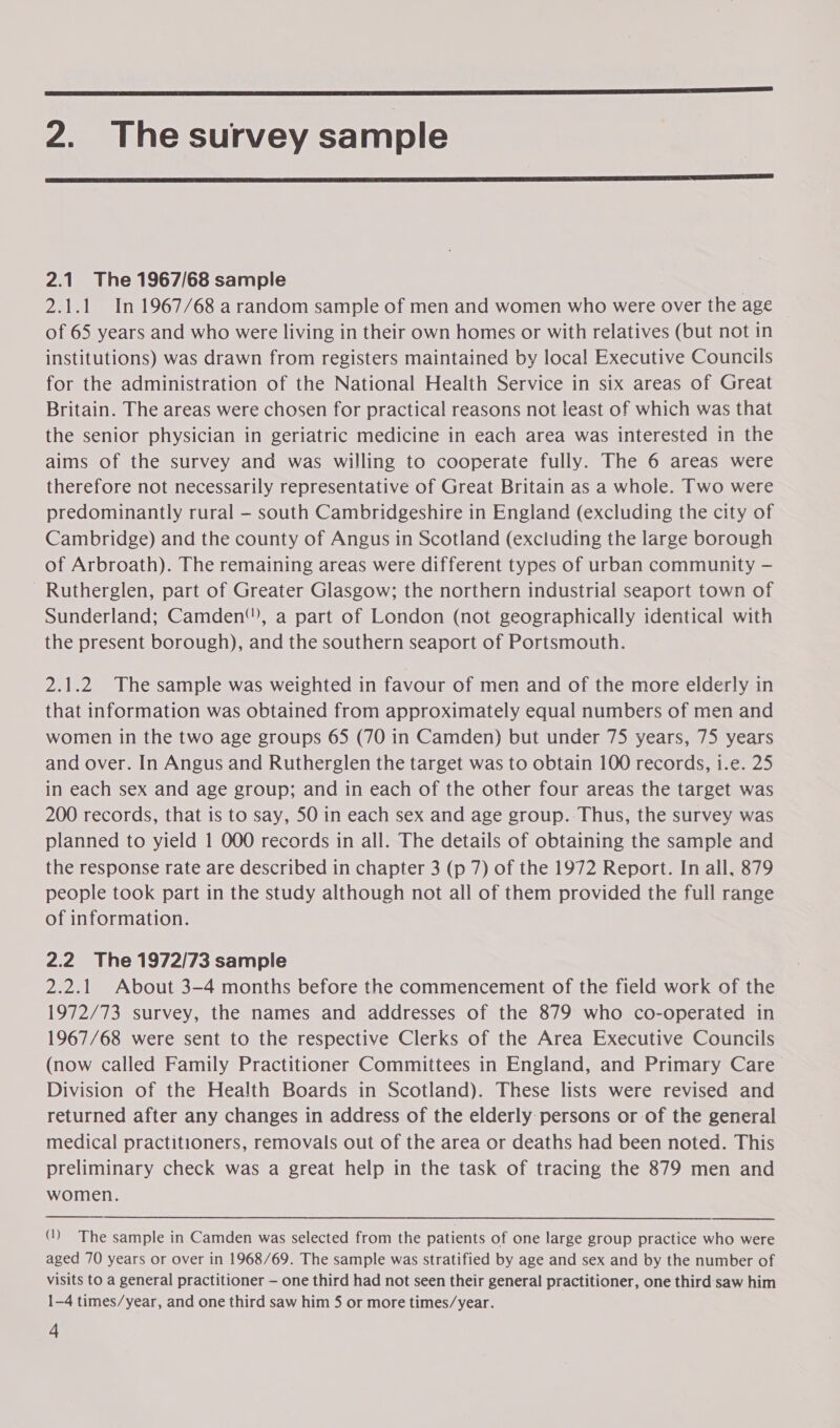  2. Thesurvey sample  2.1 The 1967/68 sample 2.1.1 In 1967/68 arandom sample of men and women who were over the age of 65 years and who were living in their own homes or with relatives (but not in institutions) was drawn from registers maintained by local Executive Councils for the administration of the National Health Service in six areas of Great Britain. The areas were chosen for practical reasons not least of which was that the senior physician in geriatric medicine in each area was interested in the aims of the survey and was willing to cooperate fully. The 6 areas were therefore not necessarily representative of Great Britain as a whole. Two were predominantly rural — south Cambridgeshire in England (excluding the city of Cambridge) and the county of Angus in Scotland (excluding the large borough of Arbroath). The remaining areas were different types of urban community — Rutherglen, part of Greater Glasgow; the northern industrial seaport town of Sunderland; Camden”), a part of London (not geographically identical with the present borough), and the southern seaport of Portsmouth. 2.1.2 The sample was weighted in favour of men and of the more elderly in that information was obtained from approximately equal numbers of men and women in the two age groups 65 (70 in Camden) but under 75 years, 75 years and over. In Angus and Rutherglen the target was to obtain 100 records, i.e. 25 in each sex and age group; and in each of the other four areas the target was 200 records, that is to say, 5O in each sex and age group.-Thus, the survey was planned to yield 1 000 records in all. The details of obtaining the sample and the response rate are described in chapter 3 (p 7) of the 1972 Report. In all, 879 people took part in the study although not all of them provided the full range of information. 2.2 The 1972/73 sample 2.2.1 About 3-4 months before the commencement of the field work of the 1972/73 survey, the names and addresses of the 879 who co-operated in 1967/68 were sent to the respective Clerks of the Area Executive Councils (now called Family Practitioner Committees in England, and Primary Care Division of the Health Boards in Scotland). These lists were revised and returned after any changes in address of the elderly persons or of the general medical practitioners, removals out of the area or deaths had been noted. This preliminary check was a great help in the task of tracing the 879 men and women.  () The sample in Camden was selected from the patients of one large group practice who were aged 70 years or over in 1968/69. The sample was stratified by age and sex and by the number of visits to a general practitioner — one third had not seen their genera! practitioner, one third saw him 1-4 times/year, and one third saw him 5 or more times/year.