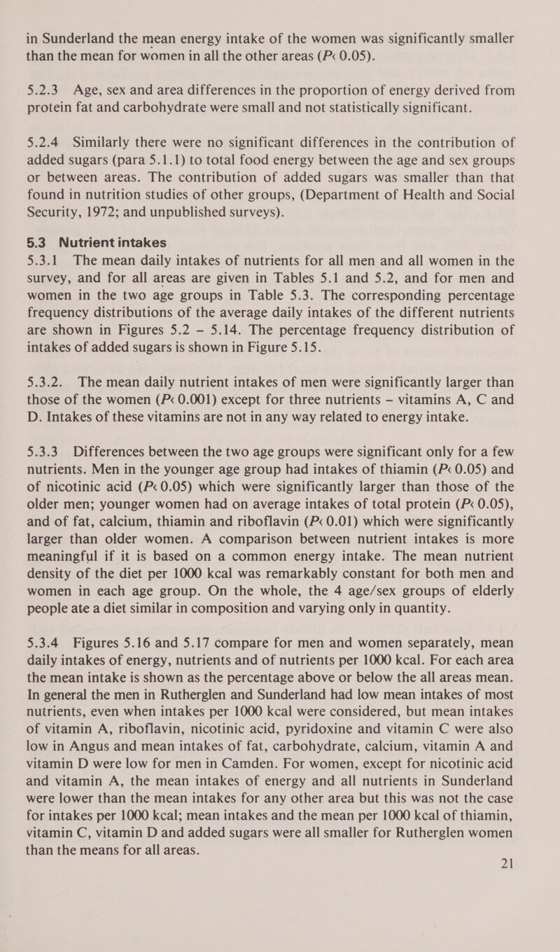 in Sunderland the mean energy intake of the women was significantly smaller than the mean for women in all the other areas (P&lt; 0.05). 5.2.3 Age, sex and area differences in the proportion of energy derived from protein fat and carbohydrate were small and not statistically significant. 5.2.4 Similarly there were no significant differences in the contribution of added sugars (para 5.1.1) to total food energy between the age and sex groups or between areas. The contribution of added sugars was smaller than that found in nutrition studies of other groups, (Department of Health and Social Security, 1972; and unpublished surveys). 5.3 Nutrient intakes 5.3.1 The mean daily intakes of nutrients for all men and all women in the survey, and for all areas are given in Tables 5.1 and 5.2, and for men and women in the two age groups in Table 5.3. The corresponding percentage frequency distributions of the average daily intakes of the different nutrients are shown in Figures 5.2 — 5.14. The percentage frequency distribution of intakes of added sugars is shown in Figure 5.15. 5.3.2. The mean daily nutrient intakes of men were significantly larger than those of the women (P« 0.001) except for three nutrients — vitamins A, C and D. Intakes of these vitamins are not in any way related to energy intake. 5.3.3 Differences between the two age groups were significant only for a few nutrients. Men in the younger age group had intakes of thiamin (P« 0.05) and of nicotinic acid (P&lt; 0.05) which were significantly larger than those of the older men; younger women had on average intakes of total protein (P&lt; 0.05), and of fat, calcium, thiamin and riboflavin (P&lt; 0.01) which were significantly larger than older women. A comparison between nutrient intakes is more meaningful if it is based on a common energy intake. The mean nutrient density of the diet per 1000 kcal was remarkably constant for both men and women in each age group. On the whole, the 4 age/sex groups of elderly people ate a diet similar in composition and varying only in quantity. 5.3.4 Figures 5.16 and 5.17 compare for men and women separately, mean daily intakes of energy, nutrients and of nutrients per 1000 kcal. For each area the mean intake is shown as the percentage above or below the all areas mean. In general the men in Rutherglen and Sunderland had low mean intakes of most nutrients, even when intakes per 1000 kcal were considered, but mean intakes of vitamin A, riboflavin, nicotinic acid, pyridoxine and vitamin C were also low in Angus and mean intakes of fat, carbohydrate, calcium, vitamin A and vitamin D were low for men in Camden. For women, except for nicotinic acid and vitamin A, the mean intakes of energy and all nutrients in Sunderland were lower than the mean intakes for any other area but this was not the case for intakes per 1000 kcal; mean intakes and the mean per 1000 kcal of thiamin, vitamin C, vitamin D and added sugars were all smaller for Rutherglen women than the means for all areas.