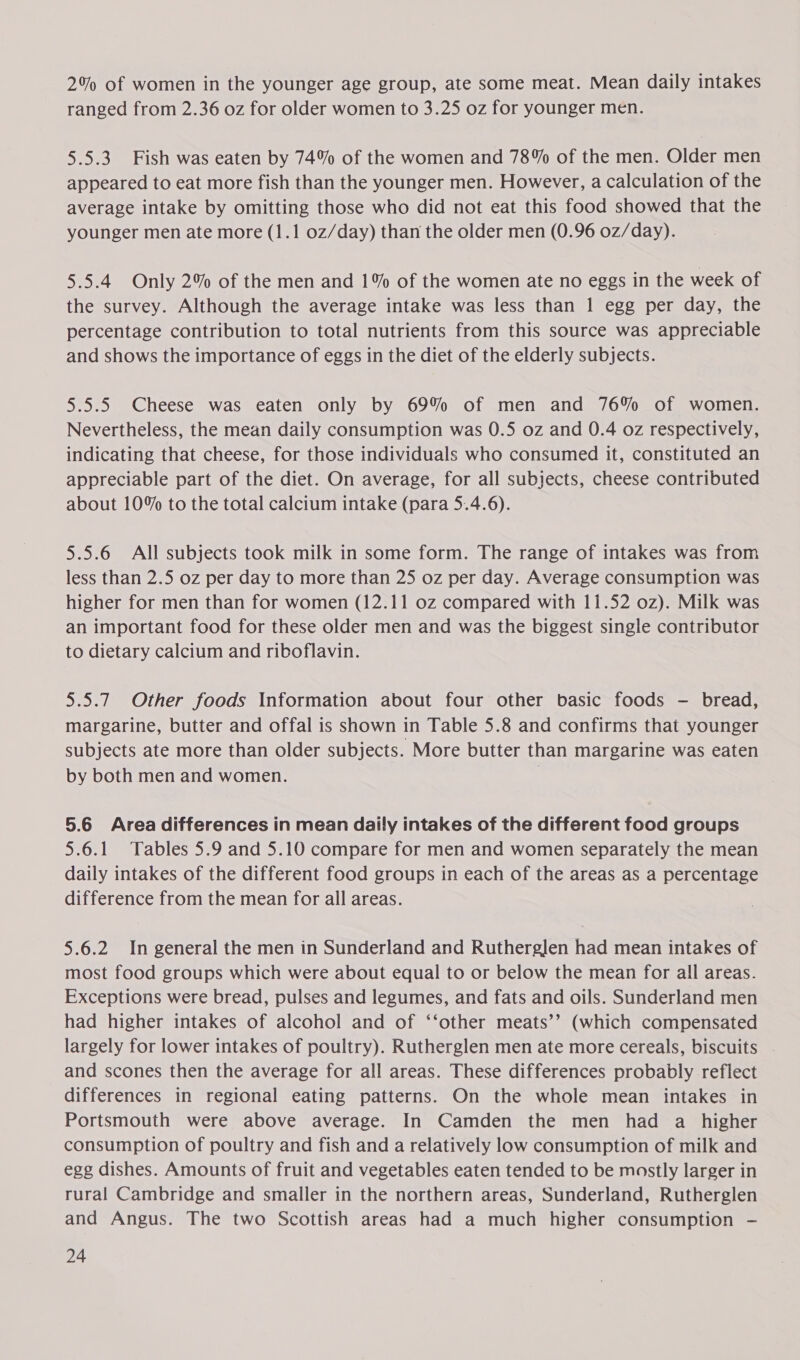 2% of women in the younger age group, ate some meat. Mean daily intakes ranged from 2.36 oz for older women to 3.25 oz for younger men. 5.5.3 Fish was eaten by 74% of the women and 78% of the men. Older men appeared to eat more fish than the younger men. However, a calculation of the average intake by omitting those who did not eat this food showed that the younger men ate more (1.1 oz/day) than the older men (0.96 0z/day). 5.5.4 Only 2% of the men and 1% of the women ate no eggs in the week of the survey. Although the average intake was less than 1 egg per day, the percentage contribution to total nutrients from this source was appreciable and shows the importance of eggs in the diet of the elderly subjects. 5.5.5 Cheese was eaten only by 69% of men and 76% of women. Nevertheless, the mean daily consumption was 0.5 oz and 0.4 oz respectively, indicating that cheese, for those individuals who consumed it, constituted an appreciable part of the diet. On average, for all subjects, cheese contributed about 10% to the total calcium intake (para 5.4.6). 5.5.6 All subjects took milk in some form. The range of intakes was from less than 2.5 oz per day to more than 25 oz per day. Average consumption was higher for men than for women (12.11 oz compared with 11.52 oz). Milk was an important food for these older men and was the biggest single contributor to dietary calcium and riboflavin. 5.5.7 Other foods Information about four other basic foods — bread, margarine, butter and offal is shown in Table 5.8 and confirms that younger subjects ate more than older subjects. More butter than margarine was eaten by both men and women. | 5.6 Area differences in mean daily intakes of the different food groups 5.6.1 Tables 5.9 and 5.10 compare for men and women separately the mean daily intakes of the different food groups in each of the areas as a percentage difference from the mean for all areas. 5.6.2 In general the men in Sunderland and Rutherglen had mean intakes of most food groups which were about equal to or below the mean for all areas. Exceptions were bread, pulses and legumes, and fats and oils. Sunderland men had higher intakes of alcohol and of ‘‘other meats’’ (which compensated largely for lower intakes of poultry). Rutherglen men ate more cereals, biscuits . and scones then the average for all areas. These differences probably reflect differences in regional eating patterns. On the whole mean intakes in Portsmouth were above average. In Camden the men had a higher consumption of poultry and fish and a relatively low consumption of milk and egg dishes. Amounts of fruit and vegetables eaten tended to be mostly larger in rural Cambridge and smaller in the northern areas, Sunderland, Rutherglen and Angus. The two Scottish areas had a much higher consumption -