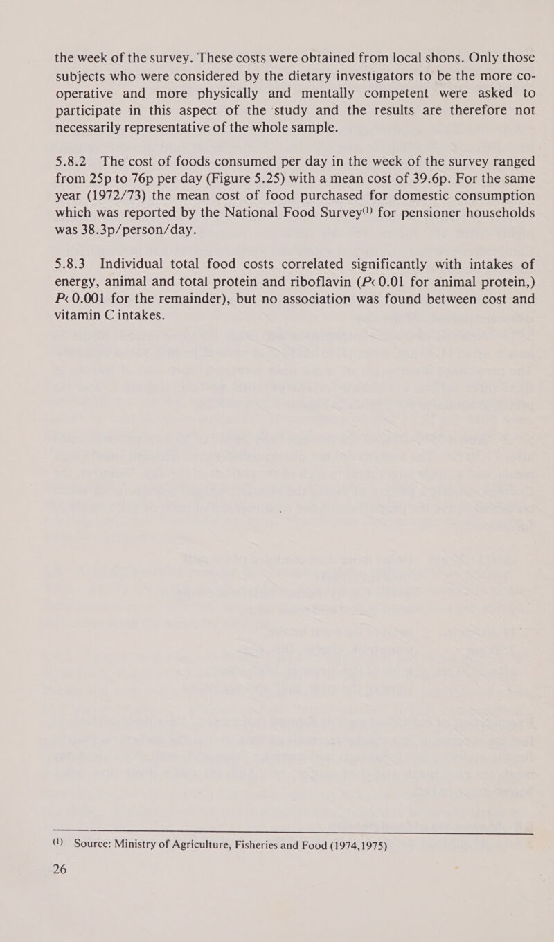 the week of the survey. These costs were obtained from local shops. Only those subjects who were considered by the dietary investigators to be the more co- operative and more physically and mentally competent were asked to participate in this aspect of the study and the results are therefore not necessarily representative of the whole sample. 5.8.2 The cost of foods consumed per day in the week of the survey ranged from 25p to 76p per day (Figure 5.25) with a mean cost of 39.6p. For the same year (1972/73) the mean cost of food purchased for domestic consumption which was reported by the National Food Survey’) for pensioner households was 38.3p/person/day. 5.8.3 Individual total food costs correlated significantly with intakes of energy, animal and total protein and riboflavin (P&lt; 0.01 for animal protein,) P&lt; 0.001 for the remainder), but no association was found between cost and vitamin C intakes.  eee ae ees oe SE SE OP eee See ee (1) Source: Ministry of Agriculture, Fisheries and Food (1974,1975)