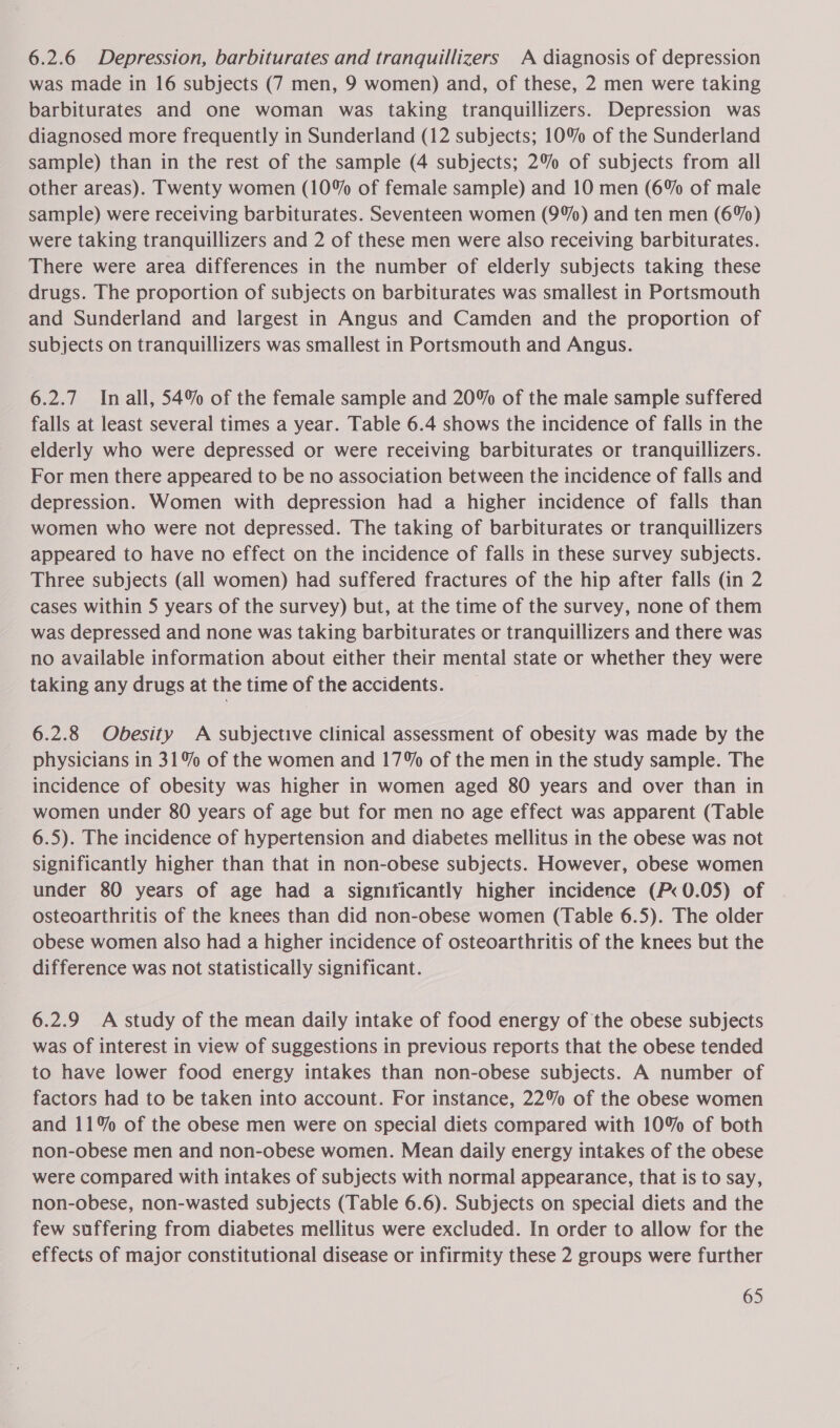 6.2.6 Depression, barbiturates and tranquillizers A diagnosis of depression was made in 16 subjects (7 men, 9 women) and, of these, 2 men were taking barbiturates and one woman was taking tranquillizers. Depression was diagnosed more frequently in Sunderland (12 subjects; 10% of the Sunderland sample) than in the rest of the sample (4 subjects; 2% of subjects from all other areas). Twenty women (10% of female sample) and 10 men (6% of male sample) were receiving barbiturates. Seventeen women (9%) and ten men (6%) were taking tranquillizers and 2 of these men were also receiving barbiturates. There were area differences in the number of elderly subjects taking these drugs. The proportion of subjects on barbiturates was smallest in Portsmouth and Sunderland and largest in Angus and Camden and the proportion of subjects on tranquillizers was smallest in Portsmouth and Angus. 6.2.7 Inall, 54% of the female sample and 20% of the male sample suffered falls at least several times a year. Table 6.4 shows the incidence of falls in the elderly who were depressed or were receiving barbiturates or tranquillizers. For men there appeared to be no association between the incidence of falls and depression. Women with depression had a higher incidence of falls than women who were not depressed. The taking of barbiturates or tranquillizers appeared to have no effect on the incidence of falls in these survey subjects. Three subjects (all women) had suffered fractures of the hip after falls (in 2 cases within 5 years of the survey) but, at the time of the survey, none of them was depressed and none was taking barbiturates or tranquillizers and there was no available information about either their mental state or whether they were taking any drugs at the time of the accidents. 6.2.8 Obesity A subjective clinical assessment of obesity was made by the physicians in 31% of the women and 17% of the men in the study sample. The incidence of obesity was higher in women aged 80 years and over than in women under 80 years of age but for men no age effect was apparent (Table 6.5). The incidence of hypertension and diabetes mellitus in the obese was not significantly higher than that in non-obese subjects. However, obese women under 80 years of age had a significantly higher incidence (P< 0.05) of osteoarthritis of the knees than did non-obese women (Table 6.5). The older obese women also had a higher incidence of osteoarthritis of the knees but the difference was not statistically significant. 6.2.9 <A study of the mean daily intake of food energy of the obese subjects was of interest in view of suggestions in previous reports that the obese tended to have lower food energy intakes than non-obese subjects. A number of factors had to be taken into account. For instance, 22% of the obese women and 11% of the obese men were on special diets compared with 10% of both non-obese men and non-obese women. Mean daily energy intakes of the obese were compared with intakes of subjects with normal appearance, that is to say, non-obese, non-wasted subjects (Table 6.6). Subjects on special diets and the few suffering from diabetes mellitus were excluded. In order to allow for the effects of major constitutional disease or infirmity these 2 groups were further