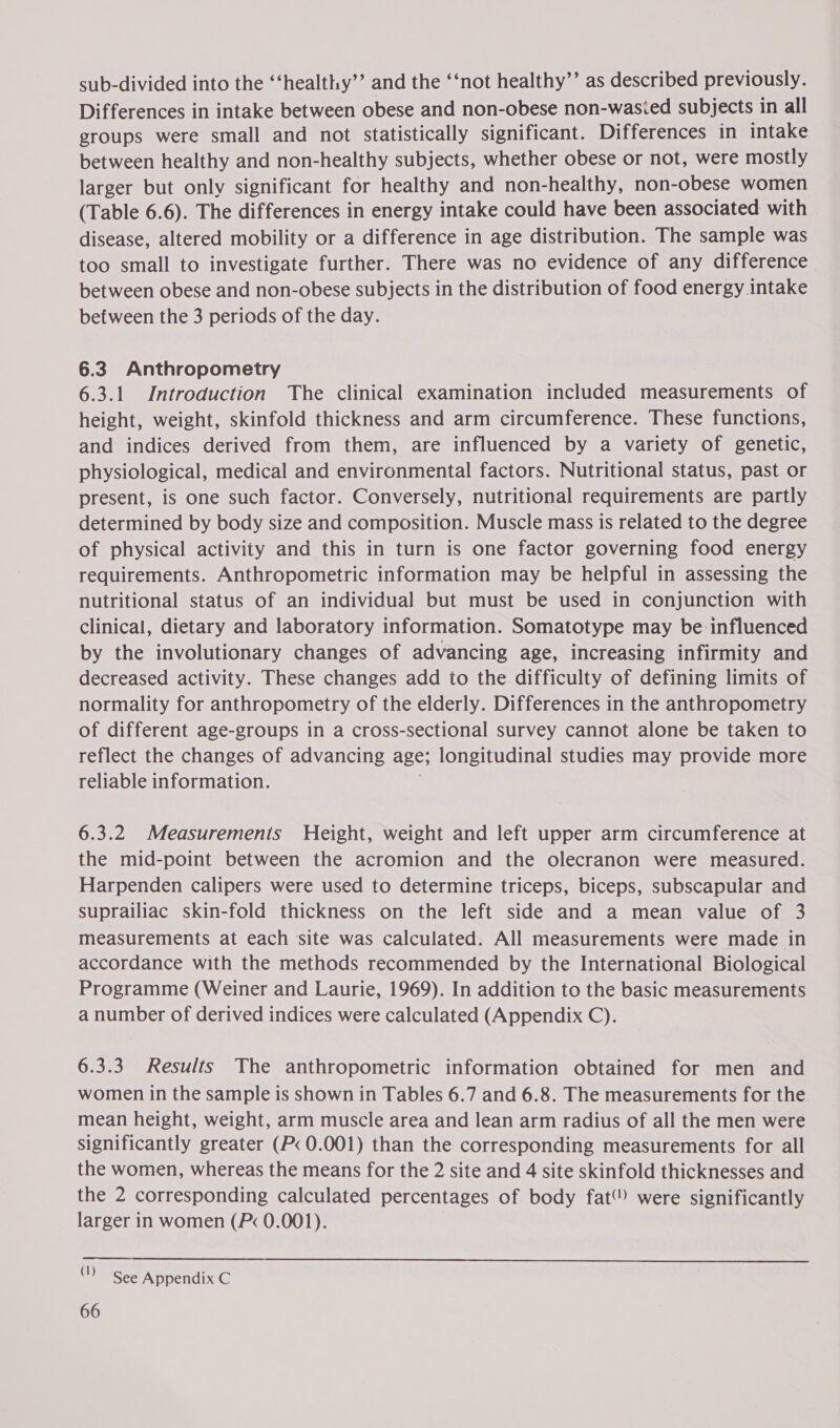 sub-divided into the ‘‘healthy’’ and the ‘‘not healthy’’ as described previously. Differences in intake between obese and non-obese non-wasied subjects in all groups were small and not statistically significant. Differences in intake between healthy and non-healthy subjects, whether obese or not, were mostly larger but only significant for healthy and non-healthy, non-obese women (Table 6.6). The differences in energy intake could have been associated with disease, altered mobility or a difference in age distribution. The sample was too small to investigate further. There was no evidence of any difference between obese and non-obese subjects in the distribution of food energy intake between the 3 periods of the day. 6.3 Anthropometry 6.3.1 Introduction The clinical examination included measurements of height, weight, skinfold thickness and arm circumference. These functions, and indices derived from them, are influenced by a variety of genetic, physiological, medical and environmental factors. Nutritional status, past or present, is one such factor. Conversely, nutritional requirements are partly determined by body size and composition. Muscle mass is related to the degree of physical activity and this in turn is one factor governing food energy requirements. Anthropometric information may be helpful in assessing the nutritional status of an individual but must be used in conjunction with clinical, dietary and laboratory information. Somatotype may be:influenced by the involutionary changes of advancing age, increasing infirmity and decreased activity. These changes add to the difficulty of defining limits of normality for anthropometry of the elderly. Differences in the anthropometry of different age-groups in a cross-sectional survey cannot alone be taken to reflect the changes of advancing age; longitudinal studies may provide more reliable information. | 6.3.2 Measurements Height, weight and left upper arm circumference at the mid-point between the acromion and the olecranon were measured. Harpenden calipers were used to determine triceps, biceps, subscapular and suprailiac skin-fold thickness on the left side and a mean value of 3 measurements at each site was calculated. All measurements were made in accordance with the methods recommended by the International Biological Programme (Weiner and Laurie, 1969). In addition to the basic measurements a number of derived indices were calculated (Appendix C). 6.3.3 Results The anthropometric information obtained for men and women in the sample is shown in Tables 6.7 and 6.8. The measurements for the mean height, weight, arm muscle area and lean arm radius of all the men were significantly greater (P< 0.001) than the corresponding measurements for all the women, whereas the means for the 2 site and 4 site skinfold thicknesses and the 2 corresponding calculated percentages of body fat) were significantly larger in women (P< 0.001).  (|) See Appendix C