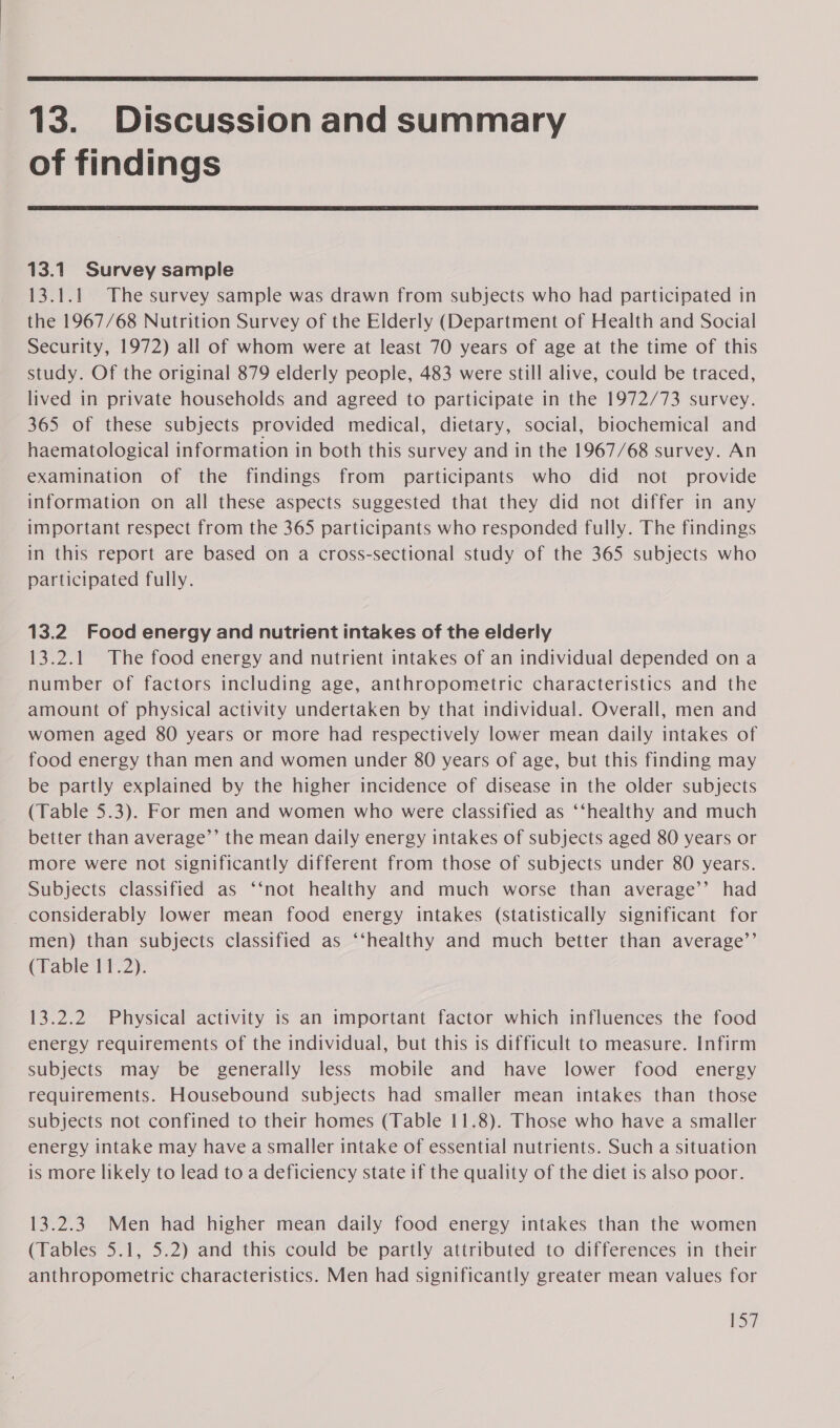  13. Discussion and summary of findings  13.1 Survey sample 13.1.1 The survey sample was drawn from subjects who had participated in the 1967/68 Nutrition Survey of the Elderly (Department of Health and Social Security, 1972) all of whom were at least 70 years of age at the time of this study. Of the original 879 elderly people, 483 were still alive, could be traced, lived in private households and agreed to participate in the 1972/73 survey. 365 of these subjects provided medical, dietary, social, biochemical and haematological information in both this survey and in the 1967/68 survey. An examination of the findings from participants who did not provide information on all these aspects suggested that they did not differ in any important respect from the 365 participants who responded fully. The findings in this report are based on a cross-sectional study of the 365 subjects who participated fully. 13.2 Food energy and nutrient intakes of the elderly 13.2.1 The food energy and nutrient intakes of an individual depended on a number of factors including age, anthropometric characteristics and the amount of physical activity undertaken by that individual. Overall, men and women aged 80 years or more had respectively lower mean daily intakes of food energy than men and women under 80 years of age, but this finding may be partly explained by the higher incidence of disease in the older subjects (Table 5.3). For men and women who were classified as ‘‘healthy and much better than average’’ the mean daily energy intakes of subjects aged 80 years or more were not significantly different from those of subjects under 80 years. Subjects classified as ‘‘not healthy and much worse than average’’ had considerably lower mean food energy intakes (statistically significant for men) than subjects classified as ‘‘healthy and much better than average’’ (Table 11.2). 13.2.2 Physical activity is an important factor which influences the food energy requirements of the individual, but this is difficult to measure. Infirm subjects may be generally less mobile and have lower food energy requirements. Housebound subjects had smaller mean intakes than those subjects not confined to their homes (Table 11.8). Those who have a smaller energy intake may have a smaller intake of essential nutrients. Such a situation is more likely to lead to a deficiency state if the quality of the diet is also poor. 13.2.3 Men had higher mean daily food energy intakes than the women (Tables 5.1, 5.2) and this could be partly attributed to differences in their anthropometric characteristics. Men had significantly greater mean values for iS?