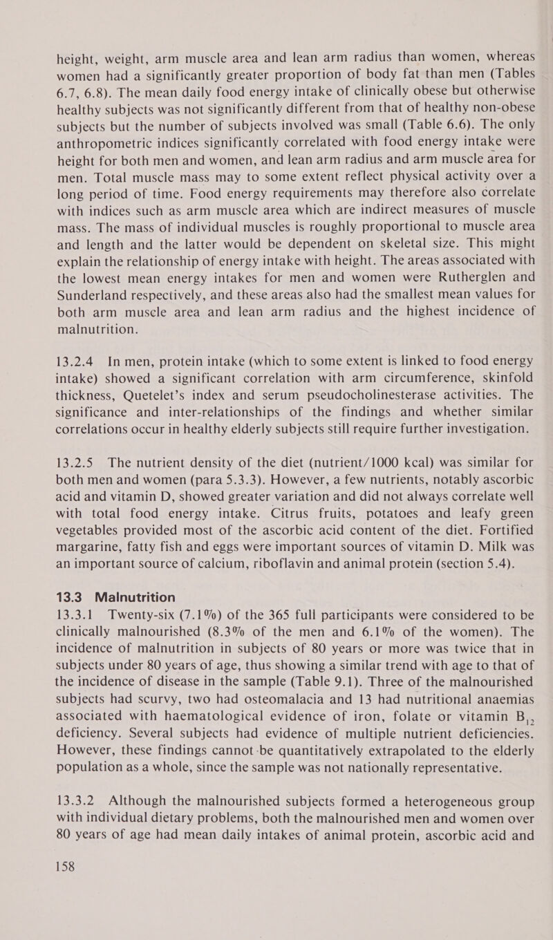 height, weight, arm muscle area and lean arm radius than women, whereas women had a significantly greater proportion of body fat than men (Tables 6.7, 6.8). The mean daily food energy intake of clinically obese but otherwise healthy subjects was not significantly different from that of healthy non-obese subjects but the number of subjects involved was small (Table 6.6). The only anthropometric indices significantly correlated with food energy intake were height for both men and women, and lean arm radius and arm muscle area for men. Total muscle mass may to some extent reflect physical activity over a long period of time. Food energy requirements may therefore also correlate with indices such as arm muscle area which are indirect measures of muscle mass. The mass of individual muscles is roughly proportional to muscle area and length and the latter would be dependent on skeletal size. This might explain the relationship of energy intake with height. The areas associated with the lowest mean energy intakes for men and women were Rutherglen and Sunderland respectively, and these areas also had the smallest mean values for both arm muscle area and lean arm radius and the highest incidence of malnutrition. 13.2.4 In men, protein intake (which to some extent is linked to food energy intake) showed a significant correlation with arm circumference, skinfold thickness, Quetelet’s index and serum pseudocholinesterase activities. The significance and inter-relationships of the findings and whether similar correlations occur in healthy elderly subjects still require further investigation. 13.2.5 The nutrient density of the diet (nutrient/1000 kcal) was similar for both men and women (para 5.3.3). However, a few nutrients, notably ascorbic acid and vitamin D, showed greater variation and did not always correlate well with total food energy intake. Citrus fruits, potatoes and leafy green vegetables provided most of the ascorbic acid content of the diet. Fortified margarine, fatty fish and eggs were important sources of vitamin D. Milk was an important source of calcium, riboflavin and animal protein (section 5.4). 13.3. Malnutrition 13.3.1 Twenty-six (7.1%) of the 365 full participants were considered to be clinically malnourished (8.3% of the men and 6.1% of the women). The incidence of malnutrition in subjects of 80 years or more was twice that in subjects under 80 years of age, thus showing a similar trend with age to that of the incidence of disease in the sample (Table 9.1). Three of the malnourished subjects had scurvy, two had osteomalacia and 13 had nutritional anaemias associated with haematological evidence of iron, folate or vitamin B,, deficiency. Several subjects had evidence of multiple nutrient deficiencies. However, these findings cannot-be quantitatively extrapolated to the elderly population as a whole, since the sample was not nationally representative. 13.3.2 Although the malnourished subjects formed a heterogeneous group with individual dietary problems, both the malnourished men and women over 80 years of age had mean daily intakes of animal protein, ascorbic acid and