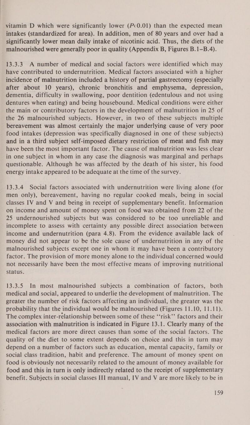 vitamin D which were significantly lower (P&lt;0.01) than the expected mean intakes (standardized for area). In addition, men of 80 years and over had a significantly lower mean daily intake of nicotinic acid. Thus, the diets of the malnourished were generally poor in quality (Appendix B, Figures B.1-B.4). 13.3.3. A number of medical and social factors were identified which may have contributed to undernutrition. Medical factors associated with a higher incidence of malnutrition included a history of partial gastrectomy (especially after about 10 years), chronic bronchitis and emphysema, depression, dementia, difficulty in swallowing, poor dentition (edentulous and not using dentures when eating) and being housebound. Medical conditions were either the main or contributory factors in the development of malnutrition in 25 of the 26 malnourished subjects. However, in two of these subjects multiple bereavement was almost certainly the major underlying cause of very poor food intakes (depression was specifically diagnosed in one of these subjects) and in a third subject self-imposed dietary restriction of meat and fish may have been the most important factor. The cause of malnutrition was less clear in One subject in whom in any case the diagnosis was marginal and perhaps questionable. Although he was affected by the death of his sister, his food energy intake appeared to be adequate at the time of the survey. 13.3.4 Social factors associated with undernutrition were living alone (for men only), bereavement, having no regular cooked meals, being in social classes IV and V and being in receipt of supplementary benefit. Information on income and amount of money spent on food was obtained from 22 of the 25 undernourished subjects but was considered to be too unreliable and incomplete to assess with certainty any possible direct association between income and undernutrition (para 4.8). From the evidence available lack of money did not appear to be the sole cause of undernutrition in any of the malnourished subjects except one in whom it may have been a contributory factor. The provision of more money alone to the individual concerned would not necessarily have been the most effective means of improving nutritional Status. 13.3.5 In most malnourished subjects a combination of factors, both _ medical and social, appeared to underlie the development of malnutrition. The greater the number of risk factors affecting an individual, the greater was the probability that the individual would be malnourished (Figures 11.10, 11.11). The complex inter-relationship between some of these ‘“‘risk’’ factors and their association with malnutrition is indicated in Figure 13.1. Clearly many of the medical factors are more direct causes than some of the social factors. The quality of the diet to some extent depends on choice and this in turn may depend on a number of factors such as education, mental capacity, family or social class tradition, habit and preference. The amount of money spent on food is obviously not necessarily related to the amount of money available for food and this in turn is only indirectly related to the receipt of supplementary benefit. Subjects in social classes III manual, IV and V are more likely to be in