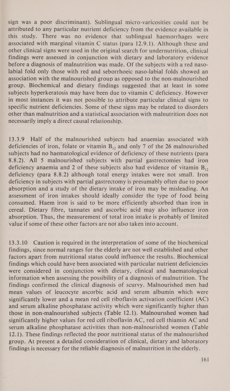 sign was a poor discriminant). Sublingual micro-varicosities could not be attributed to any particular nutrient deficiency from the evidence available in this study. There was no evidence that sublingual haemorrhages were associated with marginal vitamin C status (para 12.9.1). Although these and other clinical signs were used in the original search for undernutrition, clinical findings were assessed in conjunction with dietary and laboratory evidence before a diagnosis of malnutrition was made. Of the subjects with a red naso- labial fold only those with red and seborrhoeic naso-labial folds showed an association with the malnourished group as opposed to the non-malnourished group. Biochemical and dietary findings suggested that at least in some subjects hyperkeratosis may have been due to vitamin C deficiency. However in most instances it was not possible to attribute particular clinical signs to specific nutrient deficiencies. Some of these signs may be related to disorders other than malnutrition and a statistical association with malnutrition does not necessarily imply a direct causal relationship. 13.3.9 Half of the malnourished subjects had anaemias associated with deficiencies of iron, folate or vitamin B,, and only 7 of the 26 malnourished subjects had no haematological evidence of deficiency of these nutrients (para 8.8.2). All 5 malnourished subjects with partial gastrectomies had iron deficiency anaemia and 2 of these subjects also had evidence of vitamin B,, deficiency (para 8.8.2) although total energy intakes were not small. Iron deficiency in subjects with partial gastrectomy is presumably often due to poor absorption and a study of the dietary intake of iron may be misleading. An assessment of iron intakes should ideally consider the type of food being consumed. Haem iron is said to be more efficiently absorbed than iron in cereal. Dietary fibre, tannates and ascorbic acid may also influence iron absorption. Thus, the measurement of total iron intake is probably of limited value if some of these other factors are not also taken into account. 13.3.10 Caution is required in the interpretation of some of the biochemical _ findings, since normal ranges for the elderly are not well established and other factors apart from nutritional status could influence the results. Biochemical findings which could have been associated with particular nutrient deficiencies were considered in conjunction with dietary, clinical and haematological information when assessing the possibility of a diagnosis of malnutrition. The findings confirmed the clinical diagnosis of scurvy. Malnourished men had mean values of leucocyte ascorbic acid and serum albumin which were significantly lower and a mean red cell riboflavin activation coefficient (AC) and serum alkaline phosphatase activity which were significantly higher than those in non-malnourished subjects (Table 12.1). Malnourished women had significantly higher values for red cell riboflavin AC, red cell thiamin AC and serum alkaline phosphatase activities than non-malnourished women (Table 12.1). These findings reflected the poor nutritional status of the malnourished group. At present a detailed consideration of clinical, dietary and laboratory findings is necessary for the reliable diagnosis of malnutrition in the elderly.