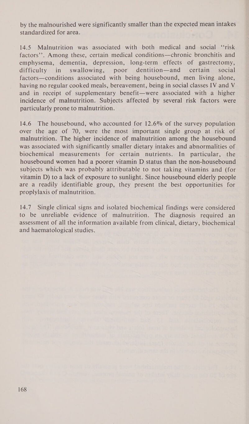 by the malnourished were significantly smaller than the expected mean intakes standardized for area. 14.5 Malnutrition was associated with both medical and social ‘‘risk factors’’. Among these, certain medical conditions—chronic bronchitis and emphysema, dementia, depression, long-term effects of gastrectomy, difficulty in swallowing, poor dentition—and _ certain social factors—conditions associated with being housebound, men living alone, having no regular cooked meals, bereavement, being in social classes IV and V and in receipt of supplementary benefit—were associated with a higher incidence of malnutrition. Subjects affected by several risk factors were particularly prone to malnutrition. 14.6 The housebound, who accounted for 12.6% of the survey population over the age of 70, were the most important single group at risk of malnutrition. The higher incidence of malnutrition among the housebound was associated with significantly smaller dietary intakes and abnormalities of biochemical measurements for certain nutrients. In particular, the housebound women had a poorer vitamin D status than the non-housebound subjects which was probably attributable to not taking vitamins and (for vitamin D) to a lack of exposure to sunlight. Since housebound elderly people are a readily identifiable group, they present the best opportunities for proplylaxis of malnutrition. 14.7 Single clinical signs and isolated biochemical findings were considered to be unreliable evidence of malnutrition. The diagnosis required an assessment of all the information available from clinical, dietary, biochemical and haematological studies. ;
